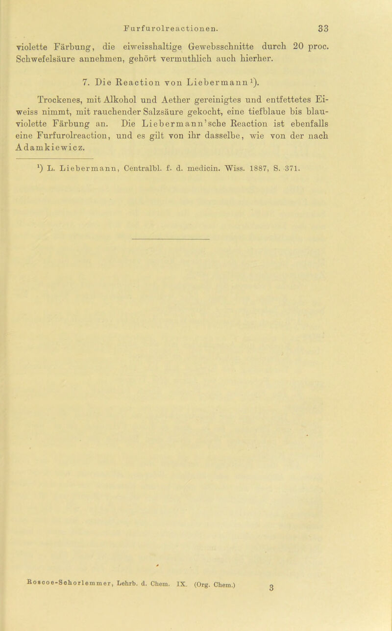 violette Färbung, die eiweisshaltige Gewebsschnitte durch 20 proc. Schwefelsäure annehmen, gehört vermuthlich auch hierher. 7. Die Reaction von Liebermann J). Trockenes, mit Alkohol und Aether gereinigtes und entfettetes Ei- weiss nimmt, mit rauchender Salzsäure gekocht, eine tiefblaue bis blau- violette Färbung an. Die Lieb er mann’sehe Reaction ist ebenfalls eine Furfurolreaction, und es gilt von ihr dasselbe, wie von der nach Adamkiewicz. *) L. Liebermann, Centralbl. f. d. medicin. Wiss. 1887, S. 371. Eoscoe-Schorlemmer, Lehrt. d. Chem. IX. (Org. Chem.) 3