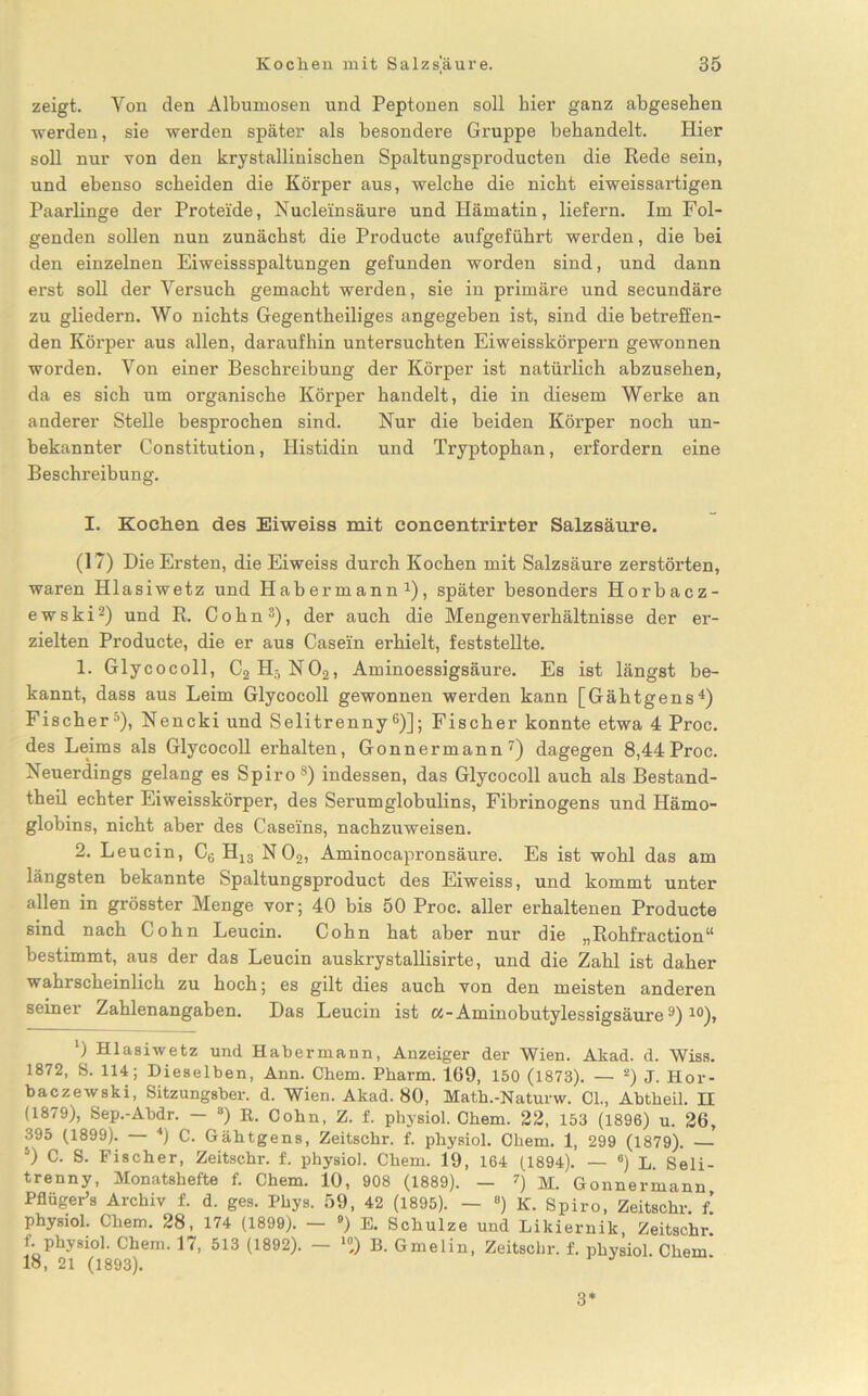 zeigt. Yon den Albumosen und Peptonen soll hier ganz abgesehen werden, sie werden später als besondere Gruppe behandelt. Hier soll nur von den krystallinischen Spaltungsproducten die Rede sein, und ebenso scheiden die Körper aus, welche die nicht eiweissartigen Paarlinge der Proteide, Nucleinsäure und Hämatin, liefern. Im Fol- genden sollen nun zunächst die Producte aufgeführt werden, die bei den einzelnen Eiweissspaltungen gefunden worden sind, und dann erst soll der Versuch gemacht werden, sie in primäre und secundäre zu gliedern. Wo nichts Gegentheiliges angegeben ist, sind diebetreffen- den Körper aus allen, daraufhin untersuchten Eiweisskörpern gewonnen worden. Yon einer Beschreibung der Körper ist natürlich abzusehen, da es sich um organische Körper handelt, die in diesem Werke an anderer Stelle besprochen sind. Nur die beiden Körper noch un- bekannter Constitution, Histidin und Tryptophan, erfordern eine Beschreibung. I. Kochen des Eiweiss mit concentrirter Salzsäure. (17) Die Ersten, die Eiweiss durch Kochen mit Salzsäure zerstörten, waren Hlasiwetz und Habermann1), später besonders Horbacz- ewski2) und R. Cohn3), der auch die Mengenverhältnisse der er- zielten Producte, die er aus Casein erhielt, feststellte. 1. Glycocoll, C2H5N02, Aminoessigsäure. Es ist längst be- kannt, dass aus Leim Glycocoll gewonnen werden kann [Gähtgens4) Fischer5), Nencki und Selitrenny6)]; Fischer konnte etwa 4 Proc. des Leims als Glycocoll erhalten, Gonnermann7) dagegen 8,44Proc. Neuerdings gelang es Spiro8) indessen, das Glycocoll auch als Bestand- theil echter Eiweisskörper, des Serumglobulins, Fibrinogens und Hämo- globins, nicht aber des Caseins, nachzuweisen. 2. Leucin, C6 H13 N02, Aminocapronsäure. Es ist wohl das am längsten bekannte Spaltungsproduct des Eiweiss, und kommt unter allen in grösster Menge vor; 40 bis 50 Proc. aller erhaltenen Producte sind nach Cohn Leucin. Cohn hat aber nur die „Rohfraction“ bestimmt, aus der das Leucin auskrystallisirte, und die Zahl ist daher wahrscheinlich zu hoch; es gilt dies auch von den meisten anderen seiner Zahlenangaben. Das Leucin ist a-Aminobutylessigsäurea) 10), ‘) Hlasiwetz und Habermann, Anzeiger der Wien. Akad. d. Wiss. 1872, S. 114; Dieselben, Ann. Chem. Pharm. 169, 150 (1873). — 2) J. Hor- baczewski, Sitzungsber. d. Wien. Akad. 80, Math.-Naturw. 01., Abtbeil. II (1879), Sep.-Abdr. — 3) R. Cohn, Z. f. physiol. Chem. 22, 153 (1896) u. 26, 395 (1899). — *) C. Gähtgens, Zeitschr. f. physiol. Chem. 1, 299 (1879). 5) C. S. Fischer, Zeitschr. f. physiol. Chem. 19, 164 (1894). — °) L. Seli- trenny, Monatshefte f. Chem. 10, 908 (1889). — 7) M. Gonnermann Pflüger’s Archiv f. d. ges. Phys. 59, 42 (1895). — 8) K. Spiro, Zeitschr. t. physiol. Chem. 28, 174 (1899). — ») E. Schulze und Likiernik, Zeitschr. f. physiol. Chem. 17, 513 (1892). — >») B. Gmelin, Zeitschr. f. physiol. Chem 18, 21 (1893). 3