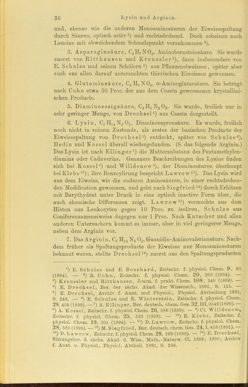 und, ebenso wie die anderen Monoaminosäuren der Eiweissspaltung durch Säuren, optisch activ 1 * * 4) und rechtsdrehend. Doch scheinen noch Leucine mit abweichendem Schmelzpunkt vorzukommen 2). 3. Asparaginsäure, C4II7NO4, Aminohernsteinsäure. Sie wurde zuerst von Ritthausen und Kreussler3), dann insbesondere von E. Schulze und seinen Schülern1) aus Pflanzeneiweissen, später aber auch aus allen darauf untersuchten thierischen Eiweissen gewonnen. 4. Glutaminsäure, C5H9N04, «-Aminoglutarsäure. Sie beträgt nach Cohn etwa 30 Proc. der aus dem Casein gewonnenen krystallini- schen Producte. 5. Diaminoessigsäure, C2HGN2 02. Sie wurde, freilich nur in sehr geringer Menge, von Drechsel4) aus Casein dargestellt. 6. Lysin, C6H14N2 02, Diaminocapronsäure. Es wurde, freilich noch nicht in reinem Zustande, als erstes der basischen Producte der Eiweissspaltung von Drechsel5) entdeckt, später von Schulze6), Hedin und Kos sei überall wiedergefunden. (S. das folgende Arginin.) Das Lysin ist nach Ellinger7) die Muttersubstanz des Pentamethylen- diamins oder Cadaverins. Genauere Beschreibungen des Lysins finden sich bei Kossel8) und Willdenow9), der Diaminosäuren überhaupt bei Klebs 10 *); ihre Benzoylirung bespricht Lawro w u). Das Lysin wird aus dem Eiweiss, wie die anderen Aminosäuren, in einer rechtsdrehen- den Modification gewonnen, und geht nach Siegfried12) durch Erhitzen mit Barythydrat unter Druck in eine optisch inactive Form über, die auch chemische Differenzen zeigt. Lawrow13) vermochte aus dem Histon aus Leukocyten gegen 10 Proc. zu isoliren, Schulze aus Coniferensameneiweiss dagegen nur 1 Proc. Nach Kutscher und allen anderen Untersuchern kommt es immer, aber in viel geringerer Menge, neben dem Arginin vor. 7. Das Arginin, CB H14 N4 02, Guanidin-Aminovaleriansäure. Nach- dem früher als Spaltungsproducte der Eiweisse nur Monoaminosäuren bekannt waren, stellte Drechsel14) zuerst aus den Spaltungsproducten 1) E. Schulze und E. Bosshard, Zeitschr. f. physiol. Cheni. 9, 63 (1884). — !) E. Cohn, Zeitschr. f. physiol. Chem. 20, 203 (1894). — a) Kreussler und Ritthausen, Journ. f. prakt. Chem. 108, 240 (1869). 4) E. Drechsel, Ber. der sächs. Akad. der Wissensch., 1892, S. 115. — 5) E. Drechsel, Archiv f. Anat. und Physiol., Physiol. Abtheilung 1891, S. 248. — 6) E. Schulze und E. Winterstein, Zeitschr. f. physiol. Chem. 2S, 459 (1899). — 7) A. Ellinger, Ber. deutsch, chem. Ges. 32,111,3542(1899).— 8) A. Kossel, Zeitschr. f. physiol. Chem. 26, 586 (1899). — 8) CI. Willdenow, Zeitschr. f. physiol. Chem. 25, 523 (1898). — 10) E. Klebs, Zeitschr. f. physiol. Chem. 19, 301 (1894). — u) D. Lawrow, Zeitschr. f. physiol. Chem. 28, 585 (1899). — ls) M. Siegfried, Ber. deutsch, chem. Ges. 24,1,418(1891). 13) D. Lawrow, Zeitschr. f. physiol. Chem. 28, 388 (1899). — u) E. Drechsel, Sitzungsber. d. sächs. Akad. d. Wiss., Math.-Naturw. CI. 1889; 1890; Archiv f. Anat. u. Physiol., Physiol. Abtheil. 1891, S. 248.