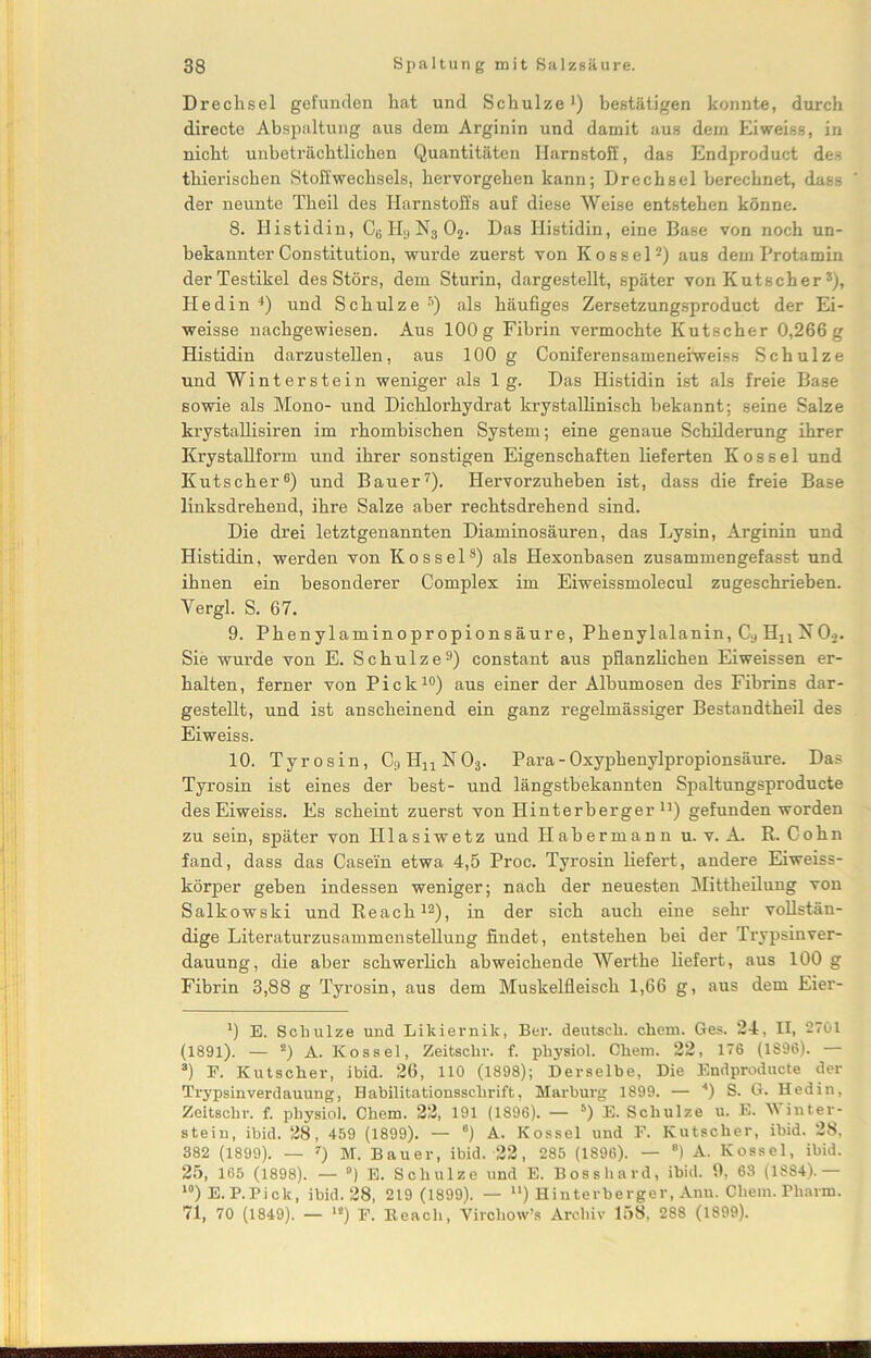 Drechsel gefunden hat und Schulze1) bestätigen konnte, durch directe Abspaltung aus dem Arginin und damit aus dem Eiweiss, in nicht unbeträchtlichen Quantitäten Harnstoff, das Endproduct des thierischen Stoffwechsels, hervorgehen kann; Drechsel berechnet, dass der neunte Tlieil des Harnstoffs auf diese Weise entstehen könne. 8. Histidin, CB H3 N3 02. Das Histidin, eine Base von noch un- bekannter Constitution, wurde zuerst von Kossel2) aus dem Protamin derTestikel des Störs, dem Sturin, dargestellt, später von Kutscher3), Hedin 4) und Schulze Ä) als häufiges Zersetzungsproduct der Ei- weisse nachgewiesen. Aus 100g Fibrin vermochte Kutscher 0,266g Histidin darzustellen, aus 100 g Coniferensameneiweiss Schulze und Winterstein weniger als lg. Das Histidin ist als freie Base sowie als Mono- und Dichlorhydrat krystallinisch bekannt: seine Salze krystallisiren im rhombischen System; eine genaue Schilderung ihrer Krystallform und ihrer sonstigen Eigenschaften lieferten Kossel und Kutscher6) und Bauer7). Hervorzuheben ist, dass die freie Base linksdrehend, ihre Salze aber rechtsdrehend sind. Die drei letztgenannten Diaminosäuren, das Lysin, Arginin und Histidin, werden von Kossel8) als Hexonbasen zusammengefasst und ihnen ein besonderer Complex im Eiweissmolecul zugeschrieben. Vergl. S. 67. 9. Phenylaminopropionsäure, Phenylalanin, Cy Hn N02. Sie wurde von E. Schulze9) constant aus pflanzlichen Eiweissen er- halten, ferner von Pick10) aus einer der Albumosen des Fibrins dar- gestellt, und ist anscheinend ein ganz regelmässiger Bestandtheil des Eiweiss. 10. Tyrosin, C^HnNOj. Para - Oxyphenylpropionsäure. Das Tyrosin ist eines der best- und längstbekannten Spaltungsproducte des Eiweiss. Es scheint zuerst von Hinterberger11) gefunden worden zu sein, später von Hlasiwetz und Habermann u. v. A. R. Cohn fand, dass das Casein etwa 4,5 Proc. Tyrosin liefert, andere Eiweiss- körper geben indessen weniger; nach der neuesten Mittheilung von Salkowski und Reach12), in der sich auch eine sehr vollstän- dige Literaturzusammenstellung findet, entstehen bei der Trypsinver- dauung, die aber schwerlich abweichende Werthe liefert, aus 100 g Fibrin 3,88 g Tyrosin, aus dem Muskelfleisch 1,66 g, aus dem Eier- ’) E. Schulze und Likiernik, Ber. deutsch, ehern. Ges. 24, II, 2701 (1891). — 2) A. Kossel, Zeitsclir. f. physiol. Chem. 22, 176 (1896). — 3) P. Kutscher, ibid. 26, 110 (1898); Derselbe, Die Endproducte der Trypsinverdauung, Habilitationsschrift, Marburg 1899. — *) S. G. Hedin, Zeitschr. f. physiol. Chem. 22, 191 (1896). — 5) E. Schulze u. E. Winter- stein, ibid. 28, 459 (1899). — °) A. Kossel und F. Kutscher, ibid. 28, 382 (1899). — 7) M. Bauer, ibid. 22, 285 (1896). — 8) A. Kossel, ibid. 25, 165 (1898). — °) E. Schulze und E. Bosshard, ibid. 9, 63 (1884).— 10)E.P.Pick, ibid. 28, 219 (1899). — u) Hinterberger, Anu. Chem. Pharm. 71, 70 (1849). — 1S) F. Reach, Vircliow’s Archiv 158, 288 (1899).