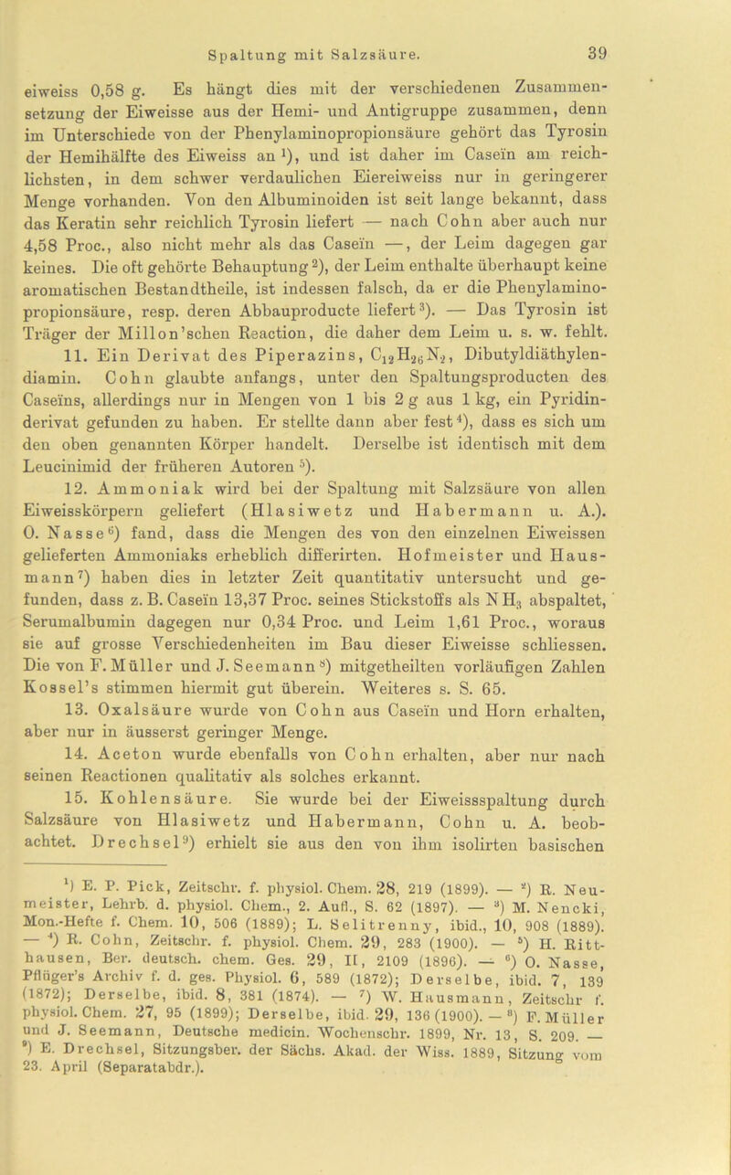 eiweiss 0,58 g. Es hängt dies mit der verschiedenen Zusammen- setzung der Eiweisse aus der Hemi- und Antigruppe zusammen, denn im Unterschiede von der Phenylaminopropionsäure gehört das Tyrosin der Hemihälfte des Eiweiss an 4), und ist daher im Casein am reich- lichsten, in dem schwer verdaulichen Eiereiweiss nur in geringerer Menge vorhanden. Von den Albuminoiden ist seit lange bekannt, dass das Keratin sehr reichlich Tyrosin liefert — nach Cohn aber auch nur 4,58 Proc., also nicht mehr als das Casein —, der Leim dagegen gar keines. Die oft gehörte Behauptung2), der Leim enthalte überhaupt keine aromatischen Bestandtheile, ist indessen falsch, da er die Phenylamino- propionsäure, resp. deren Abbauproducte liefert3). — Das Tyrosin ist Träger der Millon’schen Reaction, die daher dem Leim u. s. w. fehlt. 11. Ein Derivat des Piperazins, C12H26N2, Dibutyldiäthylen- diamin. Cohn glaubte anfangs, unter den Spaltungsproducten des Caseins, allerdings nur in Mengen von 1 bis 2 g aus 1 kg, ein Pyridin- derivat gefunden zu haben. Er stellte dann aber fest4), dass es sich um den oben genannten Körper handelt. Derselbe ist identisch mit dem Leucinimid der früheren Autoren 5). 12. Ammoniak wird bei der Spaltung mit Salzsäure von allen Eiweisskörpern geliefert (Hlasiwetz und Habermann u. A.). 0. Nasse6) fand, dass die Mengen des von den einzelnen Eiweissen gelieferten Ammoniaks erheblich differirten. Hofmeister und Haus- mann7) haben dies in letzter Zeit quantitativ untersucht und ge- funden, dass z. B. Casein 13,37 Proc. seines Stickstoffs als NH3 abspaltet, Serumalbumin dagegen nur 0,34 Proc. und Leim 1,61 Proc., woraus sie auf grosse Verschiedenheiten im Bau dieser Eiweisse schliessen. Die von F. Müller und J. Seemanna) mitgetheilten vorläufigen Zahlen Kossel’s stimmen hiermit gut überein. Weiteres s. S. 65. 13. Oxalsäure wurde von Cohn aus Casein und Horn erhalten, aber nur in äusserst geringer Menge. 14. Aceton wurde ebenfalls von Cohn erhalten, aber nur nach seinen Reactionen qualitativ als solches erkannt. 15. Kohl ensäure. Sie wurde bei der Eiweissspaltung durch Salzsäure von Hlasiwetz und Habermann, Cohn u. A. beob- achtet. Drechsel9) erhielt sie aus den von ihm isolirten basischen M E. I>. Pick, Zeitschr. f. pliysiol. Chem. 28, 219 (1899). — *) E. Neu- meister, Lehrb. d. physiol. Cliem., 2. Auf]., S. 62 (1897). — a) M. Nencki, Mon.-Hefte f. Chem. 10, 506 (1889); L. Selitrenny, ibid., 10, 908 (1889). — 4) R. Cohn, Zeitschr. f. physiol. Chem. 29, 283 (1900). — 4) H. Ritt- hausen, Ber. deutsch, chem. Ges. 29, II, 2109 (1896). — °) 0. Nasse, Pflüger’s Archiv f. d. ges. Physiol. 6, 589 (1872); Derselbe, ibid. 7, 139 (1872); Derselbe, ibid. 8, 381 (1874). — 7) W. Hausmann, Zeitschr f. physiol. Chem. 27, 95 (1899); Derselbe, ibid. 29, 136 (1900). — °) F. Müller und J. Seemann, Deutsche medicin. Wochenschr. 1899, Nr. 13, S. 209. — ') E. Drechsel, Sitzungsber. der Sachs. Akad. der Wiss. 1889, Sitzung vom 23. April (Separatabdr.).