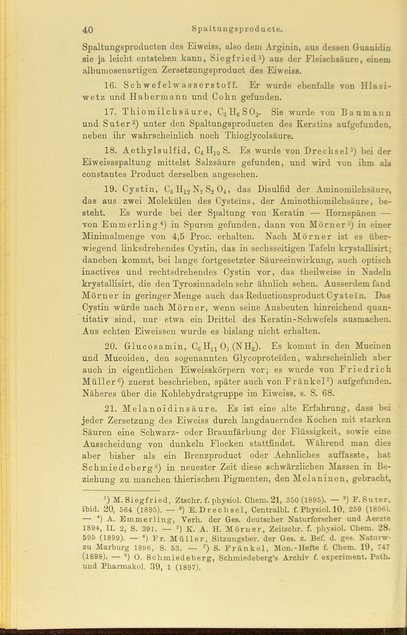 Spaltungsproducten des Eiweiss, also dem Arginin, aus dessen Guanidin sie ja leicht entstehen kann, Siegfried1) aus der Fleischsäure, einem albumosenartigen Zersetzungsproduct des Eiweiss. 16. Schwefelwasserstoff. Er wurde ebenfalls von Iilasi- wetz und Habermann und Cohn gefunden. 17. Thiomilchsäure, C3H6S02. Sie wurde von Baumann und Suter2) unter den Spaltungsproducten des Keratins aufgefunden, neben ihr wahrscheinlich noch Thioglycolsäure. 18. Aethylsulfid, C4H10S. Es wurde von Drechsel3) bei der Eiweissspaltung mittelst Salzsäure gefunden, und wird von ihm als constantes Product derselben angesehen. 19. Cystin, C6 H12 N2 S2 04, das Disulfid der Aminomilchsäure, das aus zwei Molekülen des Cysteins, der Aminothiomilchsäure, be- steht. Es wurde bei der Spaltung von Keratin — Hornspänen — von Emmerling4) in Spuren gefunden, dann von Mörner5) in einer Minimalmenge von 4,5 Proc. erhalten. Nach Mörner ist es über- wiegend linksdrehendes Cystin, das in sechsseitigen Tafeln krystallisirt; daneben kommt, bei lange fortgesetzter Säureeinwirkung, auch optisch inactives und rechtsdrehendes Cystin vor, das theilweise in Nadeln krystallisirt, die den Tyrosinnadeln sehr ähnlich sehen. Ausserdem fand Mörner in geringer Menge auch das Reductionsproduct Cystein. Das Cystin würde nach Mörner, wenn seine Ausbeuten hinreichend quan- titativ sind, nur etwa ein Drittel des Keratin-Schwefels ausmachen. Aus echten Eiweissen wurde es bislang nicht erhalten. 20. Glucosamin, C6Hu05 (NH2). Es kommt in den Mucinen und Mucoiden, den sogenannten Glycoproteiden, wahrscheinlich aber auch in eigentlichen Eiweisskörpern vor; es wurde von Friedrich Müller6) zuerst beschrieben, später auch von Fränkel7) aufgefunden. Näheres über die Kohlehydratgruppe im Eiweiss, s. S. 68. 21. Melanoidinsäure. Es ist eine alte Erfahrung, dass bei jeder Zersetzung des Eiweiss durch langdauerndes Kochen mit starken Säuren eine Schwarz- oder Braunfärbung der Flüssigkeit, sowie eine Ausscheidung von dunkeln Flocken stattfindet. Während man dies aber bisher als ein Brenzproduct oder Aehnliches auffasste, hat Schmiedeberg8) in neuester Zeit diese schwärzlichen Massen in Be- ziehung zu manchen thierischen Pigmenten, den Melaninen, gebracht, *) M. Siegfried, Ztschr. f. ph3'siol. Cliem. 21, 350 (1895). — s) F. Suter, ibid. 20, 564 (1895). — “) E. Drechsel, Centralbl. f. Physiol. 10, 259 (1896). — 4) A. Emmerling, Yerli. der Ges. deutscher Naturforscher und Aerzte 1894, II. 2, S. 391. — 5) K. A. H. Mörner, Zeitsclir. f. physiol. Chetn. 28, 595 (1899). — 6) Fr. Müller, Sitzungsber. der Ges. z. Bef. d. ges. Naturw- zu Marburg 1896, S. 53. — 7) S. Fränkel, Mon.-Hefte f. Cliem. 19, 747 (1898). — u) O. Schmiedeberg, Sclimiedeberg’s Archiv f. experiment. Path. und Pharmakol. 39, 1 (1897).