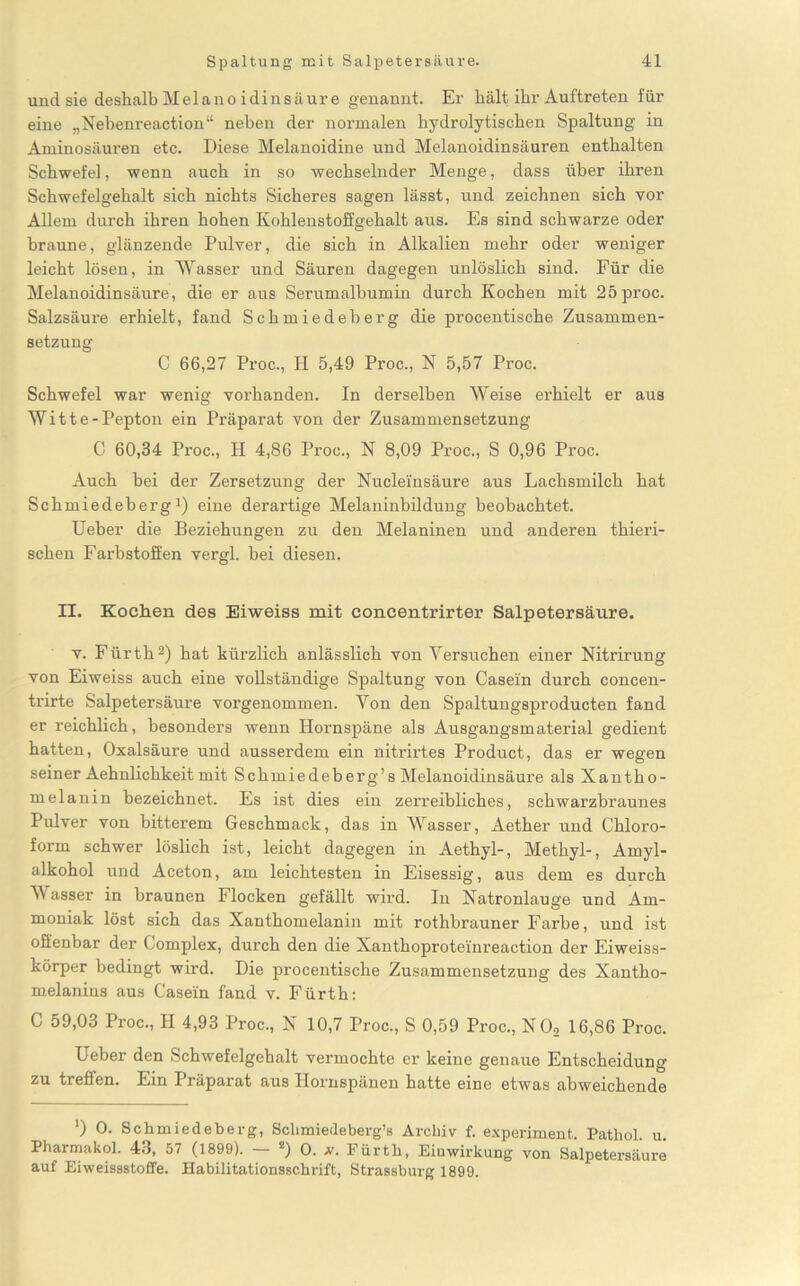 und sie deshalb Melano iclinsäure genannt. Er hält ihr Auftreten für eine „Nebenreaction“ neben der normalen hydrolytischen Spaltung in Aminosäuren etc. Diese Melanoidine und Melanoidinsäuren enthalten Schwefel, wenn auch in so wechselnder Menge, dass über ihren Schwefelgehalt sich nichts Sicheres sagen lässt, und zeichnen sich vor Allem durch ihren hohen Kohlenstoffgehalt aus. Es sind schwarze oder braune, glänzende Pulver, die sich in Alkalien mehr oder weniger leicht lösen, in Wasser und Säuren dagegen unlöslich sind. Für die Melanoidin säure, die er aus Serumalbumin durch Kochen mit 25proc. Salzsäure erhielt, fand Schmiedeberg die procentische Zusammen- setzung C 66,27 Proc., H 5,49 Proc., N 5,57 Proc. Schwefel war wenig vorhanden. In derselben Weise erhielt er aus Witte-Pepton ein Präparat von der Zusammensetzung C 60,34 Proc., H 4,86 Proc., N 8,09 Proc., S 0,96 Proc. Auch bei der Zersetzung der Nucleinsäure aus Lachsmilch hat Schmiedeberg1) eine derartige Melaninbildung beobachtet. Ueber die Beziehungen zu den Melaninen und anderen thieri- schen Farbstoffen vergl. bei diesen. II. Kochen des Eiweiss mit concentrirter Salpetersäure. v. Fürth2) hat kürzlich anlässlich von Versuchen einer Nitrirung von Eiweiss auch eine vollständige Spaltung von Casein durch concen- trirte Salpetersäure vorgenommen. Von den Spaltungsproducten fand er reichlich, besonders wenn Hornspäne als Ausgangsmaterial gedient hatten, Oxalsäure und ausserdem ein nitrirtes Product, das er wegen seiner Aehnlichkeitmit Schmiedeberg’sMelanoidinsäure als Xantho- melanin bezeichnet. Es ist dies ein zerreibliches, schwarzbraunes Pulver von bitterem Geschmack, das in Wasser, Aether und Chloro- form schwer löslich ist, leicht dagegen in Aethyl-, Methyl-, Amyl- alkohol und Aceton, am leichtesten in Eisessig, aus dem es durch Wasser in braunen Flocken gefällt wird. In Natronlauge und Am- moniak löst sich das Xanthomelanin mit rothbrauner Farbe, und ist offenbar der komplex, durch den die Xanthoproteinreaction der Eiweiss- körper bedingt wird. Die procentische Zusammensetzung des Xantho- melanins aus Casein fand v. Fürth: C 59,03 Proc., II 4,93 Proc., N 10,7 Proc., S 0,59 Proc., NO, 16,86 Proc. Ueber den Schwefelgehalt vermochte er keine genaue Entscheidung zu treffen. Ein Präparat aus Ilornspänen hatte eine etwas abweichende *) O. Schmiedeberg, Sclimiedeberg’s Archiv f. experiment. Pathol u Pharmakol. 43, 57 (1899). - !) O. v. Fürth, Einwirkung von Salpetersäure auf Eiweissstoffe. Habilitationsschrift, Strassburg 1899.