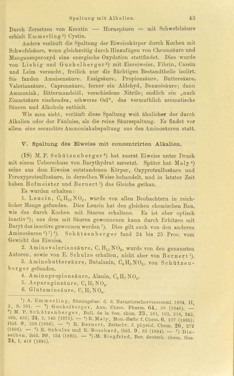 Durch Zersetzen von Keratin — Hornspänen — mit Schwefelsäure erhielt Emmerling1) Cystin. Anders verläuft die Spaltung der Eiweisskörper durch Kochen mit Schwefelsäure, wenn gleichzeitig durch Hinzufügen von Chromsäure und Mangansuperoxyd eine energische Oxydation stattfindet. Dies wurde von Liebig und Guckelberger2) mit Eiereiweiss, Fibrin, Casein und Leim versucht, freilich nur die flüchtigen Bestandtheile isolirt. Sie fanden Ameisensäure, Essigsäure, Propionsäure, Buttersäure, Yaleriansäure, Capronsäure, ferner ein Aldehyd, Benzoesäure; dann Ammoniak, Bittermandelöl, verschiedene Nitrile; endlich ein „nach Zimmtsäure riechendes, schweres Oel“, das vermuthlich aromatische Säuren und Alkohole enthielt. Wie man sieht, verläuft diese Spaltung weit ähnlicher der durch Alkalien oder der Fäulniss, als die reine Säurespaltung. Es findet vor allem eine secundäre Ammoniakabspaltung aus den Aminosäuren statt. Y. Spaltung des Eiweiss mit concentrirten Alkalien. (IS) M. P. Schützenberger3) hat zuerst Eiweiss unter Druck mit einem Ueberschuss von Barythydrat zersetzt. Später hat Maly4) seine aus dem Eiweiss entstandenen Körper, Oxyprotsulfosäure und Peroxyprotsulfosäure, in derselben Weise behandelt, und in letzter Zeit haben Hofmeister und Bernert5) das Gleiche gethan. Es wurden erhalten: 1. Leucin, CeH13N02, wurde von allen Beobachtern in reich- licher Menge gefunden. Dies Leucin hat den gleichen chemischen Bau, wie das durch Kochen mit Säuren erhaltene. Es ist aber optisch inactiv6); aus dem mit Säuren gewonnenen kann durch Erhitzen mit Baryt das inactive gewonnen werden7). Dies gilt auch von den anderen Aminosäuren6)7)8). Schützenberger fand 24 bis 25 Proc. vom Gewicht des Eiweiss. 2. Aminovaleriansäure, C7H11N02, wurde von den genannten Autoren, sowie von E. Schulze erhalten, nicht aber von Bernert5). 3. Aminobuttersäure, Butalanin, C4H9N02, von Schützen- berger gefunden. 4. Aminopropionsäure, Alanin, C3H7N02. 5. Asparaginsäure, C4II7N04. 6. Glutaminsäure, C5H9N04. ') A. Emmerling, Sitzungsber. d. d. Naturforsclierversamml. 1894, II, 2, S. 391. *) Guckelberger, Ann. Chern. Pharm. 04, 39 (1848). — 8) M. P. Schützenberger, Bull, de la Soc. chim. 23, 161, 193, 216, 242, .585, 433; 24, 2, 145 (1875). — ‘‘)R.Maly, Mon.-Hefte f. Chem. 6, 107 (1885); ibid. 9, 258 (1888). 6) R. Bernert, Zeitschr. f. physiol. Chem. 26, 272 (1898). — 6) E. Schulze und E. Bossliard, ibid. 9, 63 (1884). 7) Die- aelben, ibid. 10, 134 (1885). - 8).M. Siegfried, Ber. deutsch, chem. Ges. 24, I, 418 (1891).