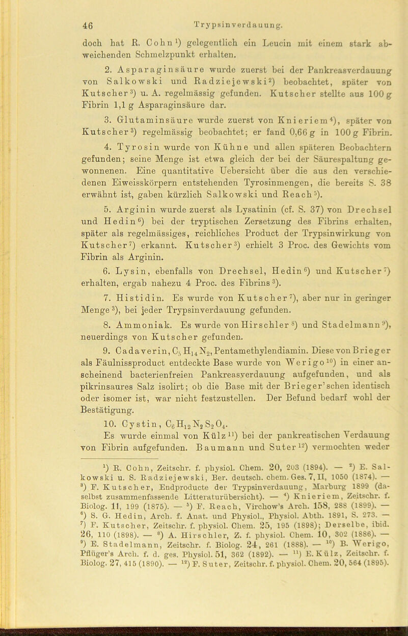 doch hat ß. Cohn1) gelegentlich ein Leucin mit einem stark ab- weichenden Schmelzpunkt erhalten. 2. Asparaginsäure wurde zuerst bei der Pankreasverdauung von Salkowski und Radziejewski2) beobachtet, später von Kutscher3) u. A. regelmässig gefunden. Kutscher stellte aus 100g Fibrin 1,1 g Asparagin säure dar. 3. Glutaminsäure wurde zuerst von Knieriem4), später von Kutscher3) regelmässig beobachtet; er fand 0,66g in 100g Fibrin. 4. Tyrosin wurde von Kühne und allen späteren Beobachtern gefunden; seine Menge ist etwa gleich der bei der Säurespaltung ge- wonnenen. Eine quantitative Uebersicht über die aus den verschie- denen Eiweisskörpern entstehenden Tyrosinmengen, die bereits S. 38 erwähnt ist, gaben kürzlich Salkowski und Reach5). 5. Arginin wurde zuerst als Lysatinin (cf. S. 37) von Drechsel und Hedin6) bei der tryptischen Zersetzung des Fibrins erhalten, später als regelmässiges, reichliches Product der Trypsinwirkung von Kutscher7) erkannt. Kutscher3) erhielt 3 Proc. des Gewichts vom Fibrin als Arginin. 6. Lysin, ebenfalls von Drechsel, Hedin6) und Kutscher') erhalten, ergab nahezu 4 Proc. des Fibrins 3). 7. Histidin. Es wurde von Kutscher7), aber nur in geringer Menge3), bei jeder Trypsinverdauung gefunden. 8. Ammoniak. Es wurde von Hirschier 8) und Stadelmann9), neuerdings von Kutscher gefunden. 9. Cadaverin, C5HUN2, Pentamethylendiamin. Diese von Brieger als Fäulnissproduct entdeckte Base wurde von Werigo10) in einer an- scheinend bacterienfreien Pankreasyerdauung aufgefunden, und als pikrinsaures Salz isolirt; ob die Base mit der Brieger’sehen identisch oder isomer ist, war nicht festzustellen. Der Befund bedarf wohl der Bestätigung. 10. Cystin, C6H12N2 S.204. Es wurde einmal von Külz11) bei der pankreatischen Verdauung von Fibrin aufgefunden. Baumann und Suter12) vermochten weder l) E. Cohn, Zeitschr. f. physiol. Chem. 20, 2u3 (1894). — *) E. Sal- kowski u. S. Radziejewski, Ber. deutsch, chem. Ges. 7, II, 1050 (1874). — a) F. Kutscher, Endproducte der Trypsinverdauung, Marburg 1899 (da- selbst zusammenfassende Litteraturübersicht). — 4) Knieriem, Zeitschr. f. Biolog. 11, 199 (1875). — 5) F. Reach, Virchow’s Arch. 158, 288 (1899). — °) S. G. Hedin, Arch. f. Anat. und Physiol., Physiol. Abth. 1891, S. 273. — 7) F. Kutscher, Zeitschr. f. physiol. Chem. 25, 195 (1898); Derselbe, ibid. 26, 110 (1898). — °) A. Hirschler, Z. f. physiol. Chem. 10, 302 (1886). — 9) E. Stadelmann, Zeitschr. f. Biolog. 24, 261 (1888). — ,0) B. Werigo, Pfliiger’s Arch. f. d. ges. Physiol. 51, 362 (1892). — n) E. Külz, Zeitschr. f. Biolog. 27, 415 (1890). — ls) F. Suter, Zeitschr. f. physiol. Chem. 20, 564 (1895).