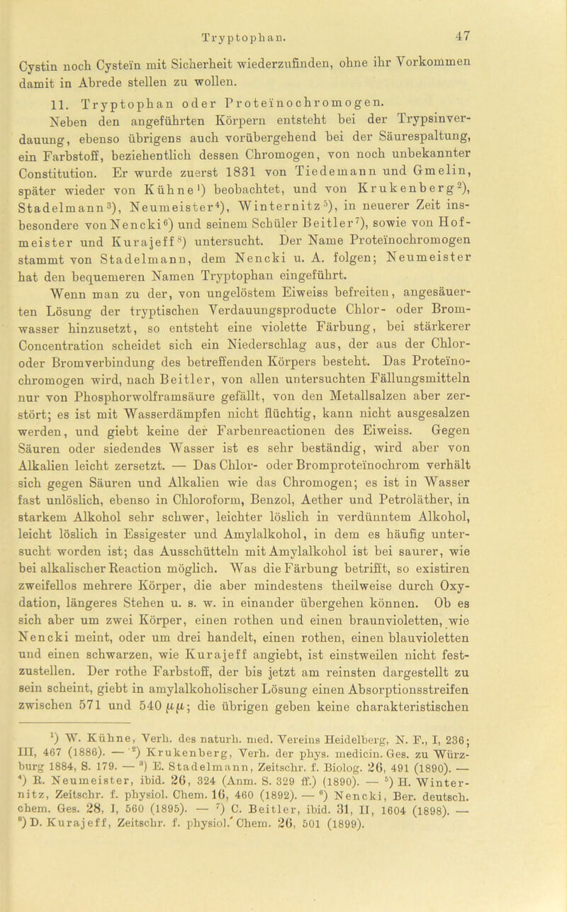 Cystin noch Cystein mit Sicherheit wiederzufinden, ohne ihr Vorkommen damit in Abrede stellen zu wollen. 11. Tryptophan oder Proteinochromogen. Neben den angeführten Körpern entsteht bei der Trypsinver- dauung, ebenso übrigens auch vorübergehend bei der Säurespaltung, ein Farbstoff, beziehentlich dessen Chromogen, von noch unbekannter Constitution. Er wurde zuerst 1831 von Tiedemann und Gmelin, später wieder von Kühne1) beobachtet, und von Krukenberg2), Stadelmann3), Neumeister4), Winternitz 5), in neuerer Zeit ins- besondere vonNencki6) und seinem Schüler Beitler')i sowie von Hof- meister und Kurajeff8) untersucht. Der Name Proteinochromogen stammt von Stadelmann, dem Nencki u. A. folgen; Neumeister hat den bequemeren Namen Tryptophan eingeführt. Wenn man zu der, von ungelöstem Eiweiss befreiten, angesäuer- ten Lösung der tryptischen Verdauungsproducte Chlor- oder Brom- wasser hinzusetzt, so entsteht eine violette Färbung, bei stärkerer Concentration scheidet sich ein Niederschlag aus, der aus der Chlor- oder Bromverbindung des betreffenden Körpers besteht. Das Proteino- chromogen wird, nach Beitier, von allen untersuchten Fällungsmitteln nur von Phosphorwolframsäure gefällt, von den Metallsalzen aber zer- stört; es ist mit Wasserdämpfen nicht flüchtig, kann nicht ausgesalzen werden, und giebt keine der Farbenreactionen des Eiweiss. Gegen Säuren oder siedendes Wasser ist es sehr beständig, wird aber von Alkalien leicht zersetzt. — Das Chlor- oder Bromproteinochrom verhält sich gegen Säuren und Alkalien wie das Chromogen; es ist in Wasser fast unlöslich, ebenso in Chloroform, Benzol, Aether und Petroläther, in starkem Alkohol sehr schwer, leichter löslich in verdünntem Alkohol, leicht löslich in Essigester und Amylalkohol, in dein es häufig unter- sucht worden ist; das Ausschütteln mit Amylalkohol ist bei saurer, wie bei alkalischer Keaction möglich. Was die Färbung betrifft, so existiren zweifellos mehrere Körper, die aber mindestens theilweise durch Oxy- dation, längeres Stehen u. s. w. in einander übergehen können. Ob es sich aber um zwei Körper, einen rothen und einen braun violetten, wie Nencki meint, oder um drei handelt, einen rothen, einen blauvioletten und einen schwarzen, wie Kurajeff angiebt, ist einstweilen nicht fest- zustellen. Der rothe Farbstoff, der bis jetzt am reinsten dargestellt zu sein scheint, giebt in amylalkoholischer Lösung einen Absorptionsstreifen zwischen 571 und 540 ju.fi; die übrigen geben keine charakteristischen ') W. Kühne, Verb. des naturh. med. Vereins Heidelberg, N. E., I, 236; III, 467 (1886). — z) Krukenberg, Verb, der phys. medicin. Ges. zu Würz- burg 1884, 8. 179. — 3) E. Stadelmann, Zeitschr. f. Biolog. 20, 491 (1890). — 4) R. Neumeister, ibid. 20, 324 (Anm. S. 329 ff.) (1890). — 5) H. Winter- nitz, Zeitschr. f. physiol. Chem. 10, 460 (1892). — e) Nencki, Ber. deutsch, ehern. Ges. 28, I, 560 (1895). — 7) C. Beitier, ibid. 31, II, 1604 (1898). — “) D. Kuraj eff, Zeitschr. f. physiol.'Chem. 20, 501 (1899).