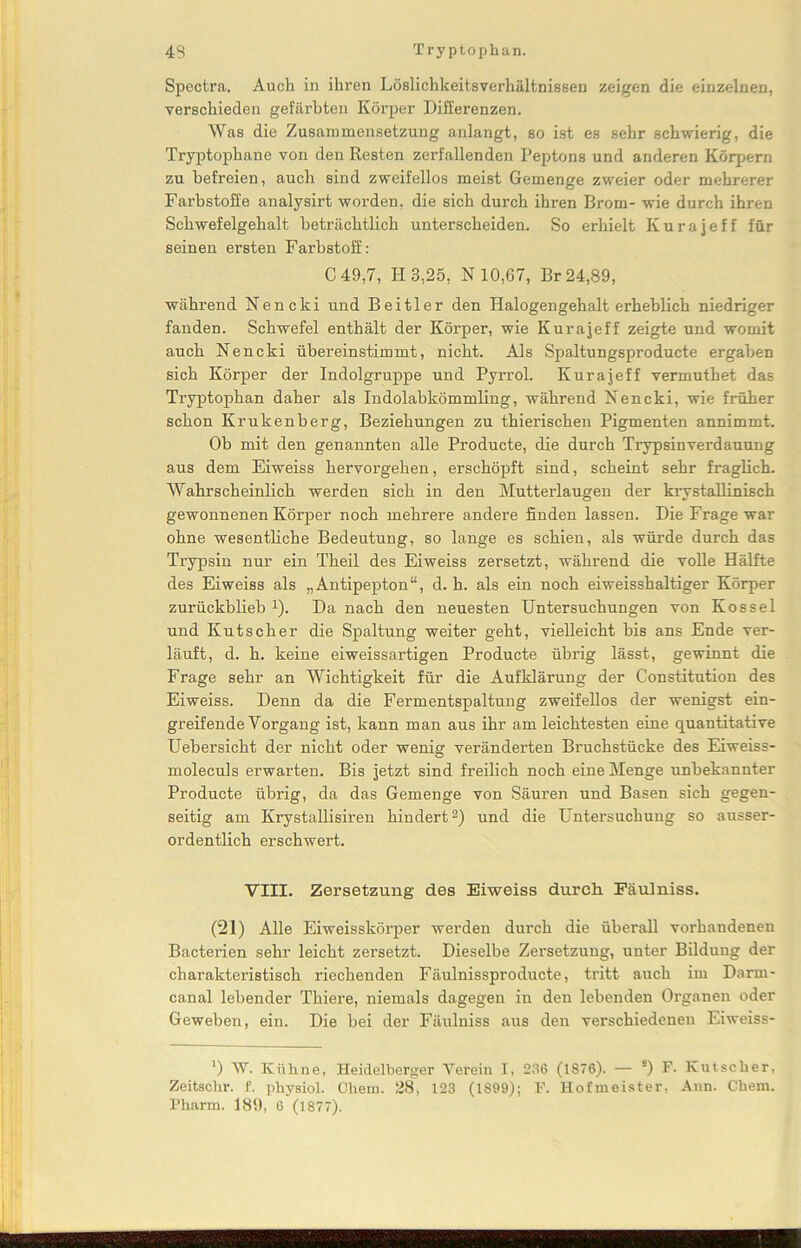 Spectra. Auch in ihren Löslichkeitsverhältnissen zeigen die einzelnen, verschieden gefärbten Körper Differenzen. Was die Zusammensetzung anlangt, so ist es sehr schwierig, die Tryptophane von den Resten zerfallenden Peptons und anderen Körpern zu befreien, auch sind zweifellos meist Gemenge zweier oder mehrerer Farbstoffe analysirt worden, die sich durch ihren Brom- wie durch ihren Schwefelgehalt beträchtlich unterscheiden. So erhielt Kurajeff für seinen ersten Farbstoff: C 49,7, H 3,25, X 10,67, Br 24,89, während Xencki und Beitier den Halogengehalt erheblich niedriger fanden. Schwefel enthält der Körper, wie Kurajeff zeigte und womit auch Nencki übereinstimmt, nicht. Als Spaltungsproducte ergaben sich Körper der Indolgruppe und Pyrrol. Kurajeff vermuthet das Tryptophan daher als Indolabkömmling, während X e n c k i, wie früher schon Krukenberg, Beziehungen zu thierischen Pigmenten annimmt. Ob mit den genannten alle Producte, die durch Trypsinverdauung aus dem Eiweiss hervorgehen, erschöpft sind, scheint sehr fraglich. Wahrscheinlich werden sich in den Mutterlaugen der krystallinisch gewonnenen Körper noch mehrere andere finden lassen. Die Frage war ohne wesentliche Bedeutung, so lange es schien, als würde durch das Trypsin nur ein Theil des Eiweiss zersetzt, während die volle Hälfte des Eiweiss als „Antipepton“, d. h. als ein noch eiweisshaltiger Körper zurückblieb x). Da nach den neuesten Untersuchungen von Kossel und Kutscher die Spaltung weiter geht, vielleicht bis ans Ende ver- läuft, d. h. keine eiweiss artigen Producte übrig lässt, gewinnt die Frage sehr an Wichtigkeit für die Aufklärung der Constitution des Eiweiss. Denn da die Fermentspaltung zweifellos der wenigst ein- greifende Vorgang ist, kann man aus ihr am leichtesten eine quantitative Uebersicht der nicht oder wenig veränderten Bruchstücke des Eiweiss- moleculs erwarten. Bis jetzt sind freilich noch eine Menge unbekannter Producte übrig, da das Gemenge von Säuren und Basen sich gegen- seitig am Krystallisiren hindertl 2) und die Untersuchung so ausser- ordentlich erschwert. VIII. Zersetzung des Eiweiss durch Fäulniss. (21) Alle Eiweisskörper werden durch die überall vorhandenen Bacterien sehr leicht zei'setzt. Dieselbe Zersetzung, unter Bildung der charakteristisch riechenden Fäulnissproducte, tritt auch im Darm- canal lebender Thiere, niemals dagegen in den lebenden Organen oder Geweben, ein. Die bei der Fäulniss aus den verschiedenen Eiweiss- l) W. Kühne, Heidelberger Verein I, 236 (1876). — s) F. Kutscher, Zeitschr. f. physiol. Obern. 28, 123 (1899); F. Hofmeister, Ann. Chem.