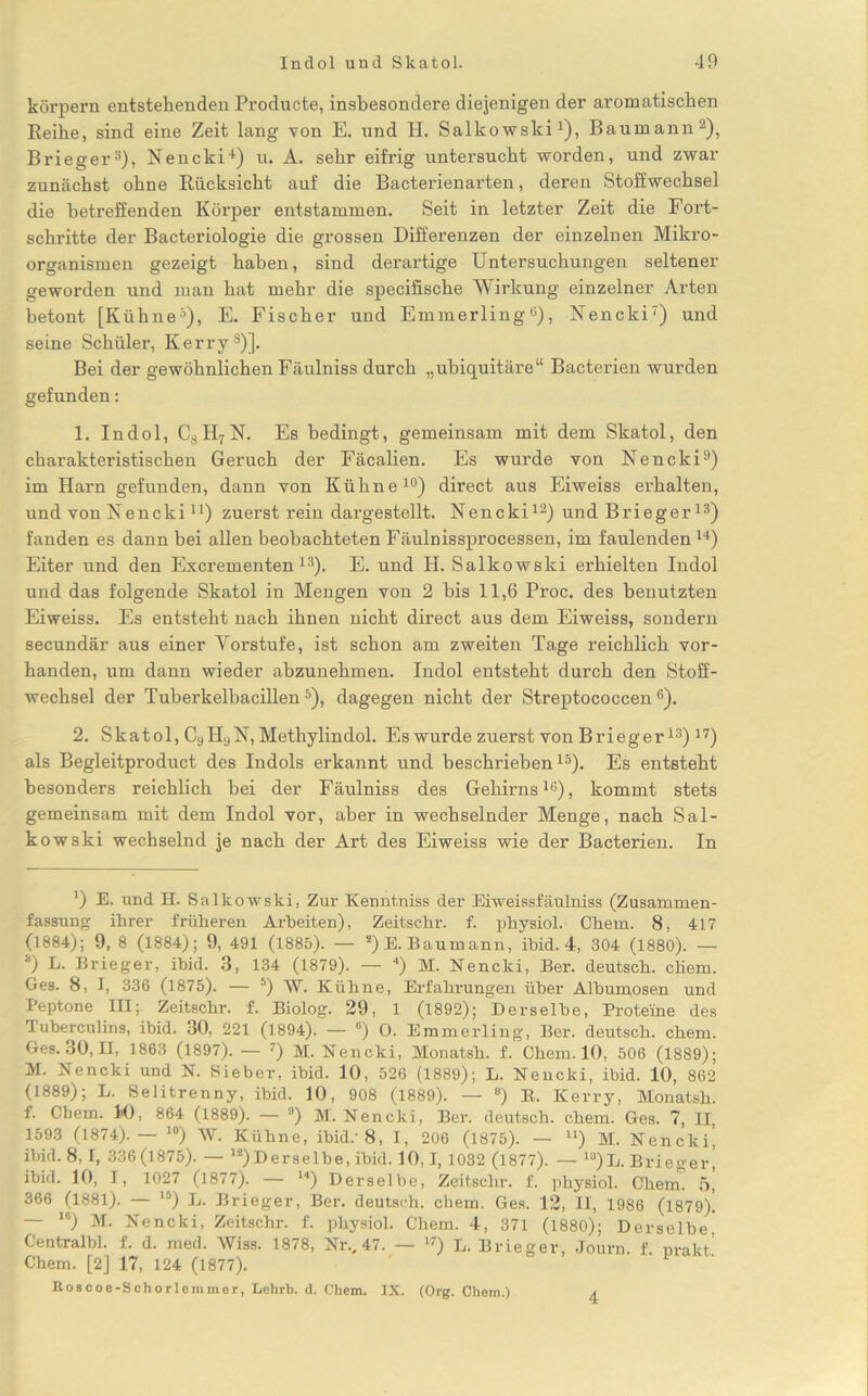 körpern entstehenden Producte, insbesondere diejenigen der aromatischen Reihe, sind eine Zeit lang von E. und H. Salkowski1), Baumann2), Brieger3), Nencki4) u. A. sehr eifrig untersucht worden, und zwar zunächst ohne Rücksicht auf die Bacterienarten, deren Stoffwechsel die betreffenden Körper entstammen. Seit in letzter Zeit die Fort- schritte der Bacteriologie die grossen Differenzen der einzelnen Mikro- organismen gezeigt haben, sind derartige Untersuchungen seltener geworden und man hat mehr die specifische Wirkung einzelner Arten betont [Kühne5), E. Fischer und Emmerling0), Nencki7) und seine Schüler, Kerrys)]. Bei der gewöhnlichen Fäulniss durch „ubiquitäre“ Bacterien wurden gefunden: 1. Indol, CsH7N. Es bedingt, gemeinsam mit dem Skatol, den charakteristischen Geruch der Fäcalien. Es wurde von Nencki9) im Harn gefunden, dann von Kühne10) direct aus Eiweiss erhalten, und von Nencki u) zuerst rein dargestellt. Nencki12) und Brieger13) fanden es dann bei allen beobachteten Fäulnissprocessen, im faulenden w) Eiter und den Excrementen13). E. und H. Salkowski erhielten Indol und das folgende Skatol in Mengen von 2 bis 11,6 Proc. des benutzten Eiweiss. Es entsteht nach ihnen nicht direct aus dem Eiweiss, sondern secundär aus einer Vorstufe, ist schon am zweiten Tage reichlich vor- handen, um dann wieder abzunehmen. Indol entsteht durch den Stoff- wechsel der Tuberkelbacillen5), dagegen nicht der Streptococcen 6). 2. Skatol, C9 HyN, Methylindol. Es wurde zuerst von Brieger13) 17) als Begleitproduct des Indols erkannt und beschrieben15). Es entsteht besonders reichlich bei der Fäulniss des Gehirns16), kommt stets gemeinsam mit dem Indol vor, aber in wechselnder Menge, nach Sal- kowski wechselnd je nach der Art des Eiweiss wie der Bacterien. In ') E. und H. Salkowski, Zur Kenntniss der Eiweissfäulniss (Zusammen- fassung ihrer früheren Arbeiten), Zeitschr. f. physiol. Chem. 8, 417 (1884); 9, 8 (1884); 9, 491 (1885). — 2) E. Baumann, ihid. 4, 304 (1880). — *) E. Brieger, ibid. 3, 134 (1879). — 4) M. Nencki, Ber. deutsch, chem. Ges. 8, I, 336 (1875). — 5) W. Kühne, Erfahrungen über Albumosen und Peptone III; Zeitschr. f. Biolog. 29, 1 (1892); Derselbe, Proteine des Tuberculins, ihid. 30, 221 (1894). — °) 0. Emmerling, Ber. deutsch, chem. Ges. 30, II, 1863 (1897). — 7) M. Nencki, Monatsh. f. Chem. 10, 506 (1889); M. Nencki und N. Sieber, ibid. 10, 526 (1889); L. Nencki, ibid. 10, 862 (1889); L. Selitrenny, ibid. 10, 908 (1889). — °) B. Kerry, Monatsh. f. Chem. K), 864 (1889). — °) M. Nencki, Ber. deutsch, chem. Ges. 7, II, 1593 (1874).— 10) W. Kühne, ihid.'8, I, 206 (1875). — u) M. Nencki! ibid. 8, I, 336(1875). — 12)Derselbe, ihid. 10,1, 1032 (1877). — la)L. Brieger, ibid. 10, I, 1027 (1877). — 14) Derselbe, Zeitschr. f. physiol. Chem! 5, 366 (1881). — lj) L. Brieger, Ber. deutsch, cbem. Ges. 12, II, 1986 (1879). — 16) M. Nencki, Zeitschr. f. physiol. Chem. 4, 371 (1880); Derselbe Centralbl. f. d. med. AViss. 1878, Nr., 47. — 17) L. Brieger, Journ. f prakt’ Chem. [2] 17, 124 (1877). Boscoe-Schorlemmer, Lehrb. d. Chem. IX. (Org. Chem.) 4