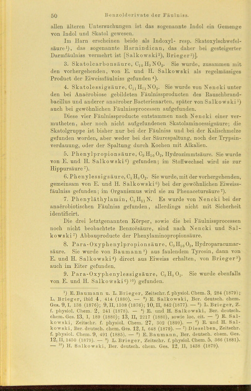 allen älteren Untersuchungen ist das sogenannte Indol ein Gemenge von Indol und Skatol gewesen. Im Harn erscheinen beide als Indoxyl- resp. Skatoxylschwefel- säure1), das sogenannte Harnindican, das daher hei gesteigerter Darmfäulniss vermehrt ist [Salkowski2), Brieger3)]. 3. Skatolcarhonsäure, C10H9NO2. Sie wurde, zusammen mit den vorhergehenden, von E. und H. Salkowski als regelmässiges Product der Eiweissfäulniss gefunden4). 4. Skatolessigsäure, CaHuN02. Sie wurde von Nencki unter den bei Anaerobiose gebildeten Fäulnissproducten des Bauschbrand- bacillus und anderer anaerober Bacterienarten, später von Salkowski j auch bei gewöhnlichen Fäulnissprocessen aufgefunden. Diese vier Fäulnissproducte entstammen nach Nencki einer ver- mutheten, aber noch nicht aufgefundenen Skatolaminoessigsäure: die Skatolgruppe ist bisher nur bei der Fäulniss und bei der Kalischmelze gefunden worden, aber weder bei der Säurespaltung, noch der Trypsin- verdauung, oder der Spaltung durch Kochen mit Alkalien. 5. Phenylpropion säure, C9 H10 0-2, Hydrozimmtsäure. Sie wurde von E. und H. Salkowski6) gefunden; im Stoffwechsel wird sie zur Hippursäure7). 6. Phenylessigsäure, 08HS02. Sie wurde, mit der vorhergehenden, gemeinsam von E. und H. Salkowski6) bei der gewöhnlichen Eiweiss- fäulniss gefunden; im Organismus wird sie zu Phenacetursäure7). 7. Phenyläthylamin, CsHaN. Es wurde von Nencki bei der anaerobiotischen Fäulniss gefunden, allerdings nicht mit Sicherheit identificirt. Die drei letztgenannten Körper, sowie die bei Fäulnissprocessen noch nicht beobachtete Benzoesäure, sind nach Nencki und Sal- kowski7) Abbauproducte der Phenylaminopropionsäure. 8. Para-Oxyphenylpropionsäure, C9H10 03, Hydroparacumar- säure. Sie wurde von Baumann8) aus faulendem Tyrosin, dann von E. und H. Salkowski4) direct aus Eiweiss erhalten, von Brieger9) auch im Eiter gefunden. 9. Para-Oxyphenylessigsäure, CsHs0:). Sie wurde ebenfalls von E. und H. Salkowski6) ,0) gefunden. *) E. Baumann u. L.Bvieger, Zeitschr. f. pliysiol. Ckern. 3, 2S4 (1879); L. Brieger, ibid 4, 414 (1880). — *) E. Salkowski, Ber. deutsch, chem. Ges. 9,1, 138 (1876); 9,11,1598 (1876); 10,11, 842 (1877). — ®) L. Brieger, Z. f. pliysiol. Chem. 2, 241 (1878). — 4) E. und H. Salkowski, Ber. deutsch, chem.Ges. 13, I, 189 (1880); 13, II, 2217 (1880), sowie loc. cit. — 5) E. Sal- kowski, Zeitschr. f. physiol. Chem. 27, 302 (1899). — 6) E. und H. Sal- kowski, Ber. deutsch, chem. Ges. 12,1, 648 (1879). — 7) Dieselben, Zeitschr. f. physiol. Chem. 9, 491 (1885). — ®) E. Baumann, Ber. deutsch, chem. Ges. 12,11,1450 (1879). — °) L. Brieger, Zeitschr. f. physiol. Chem. 5, 366 (1881). — 10) H. Salkowski, Ber. deutsch, chem. Ges. 12, II, 1438 (1879).