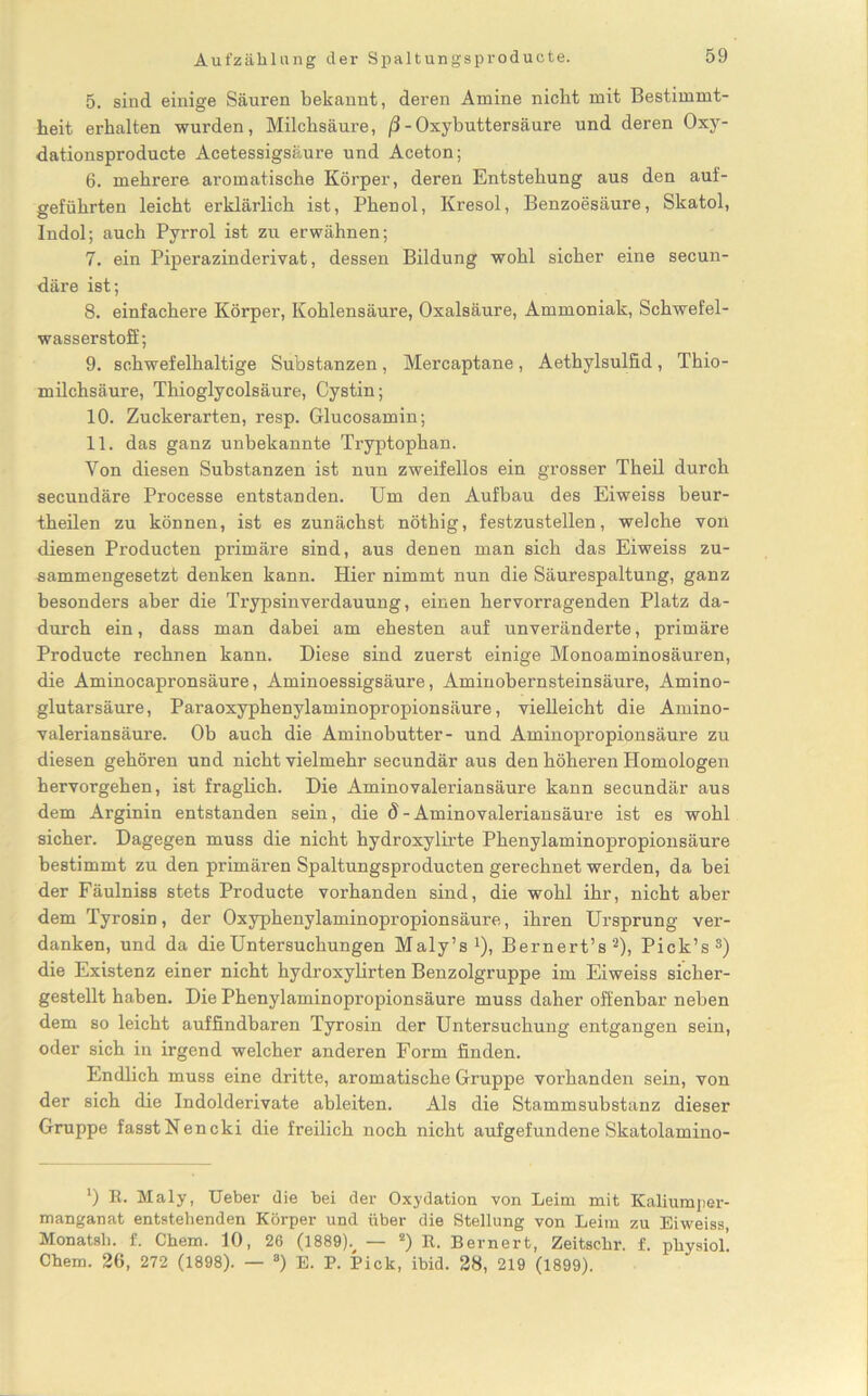 Aufzählung der Spaltungsproducte. 5. sind einige Säuren bekannt, deren Amine nicht mit Bestimmt- heit erhalten wurden, Milchsäure, ß - Oxybuttersäure und deren Oxy- dationsproducte Acetessigsäure und Aceton; 6. mehrere aromatische Körper, deren Entstehung aus den auf- geführten leicht erklärlich ist, Phenol, Kresol, Benzoesäure, Skatol, Indol; auch Pyrrol ist zu erwähnen; 7. ein Piperazinderivat, dessen Bildung wohl sicher eine secun- däre ist; 8. einfachere Körper, Kohlensäure, Oxalsäure, Ammoniak, Schwefel- wasserstoff; 9. schwefelhaltige Substanzen, Mercaptane, Aethylsulfid, Thio- milchsäure, Thioglycolsäure, Cystin; 10. Zuckerarten, resp. Glucosamin; 11. das ganz unbekannte Tryptophan. Yon diesen Substanzen ist nun zweifellos ein grosser Theil durch secundäre Processe entstanden. Um den Aufbau des Eiweiss beur- theilen zu können, ist es zunächst nötbig, festzustellen, welche von diesen Produkten primäre sind, aus denen man sich das Eiweiss zu- sammengesetzt denken kann. Hier nimmt nun die Säurespaltung, ganz besonders aber die Trypsinverdauung, einen hervorragenden Platz da- durch ein, dass man dabei am ehesten auf unveränderte, primäre Producte rechnen kann. Diese sind zuerst einige Monoaminosäuren, die Aminocapronsäure, Aminoessigsäure, Aminobernsteinsäure, Amino- glutarsäure, Paraoxyphenylaminopropionsäure, vielleicht die Amino- valeriansäure. Ob auch die Aminobutter- und Aminopropionsäure zu diesen gehören und nicht vielmehr secundär aus den höheren Homologen hervorgehen, ist fraglich. Die Aminovaleriansäure kann secundär aus dem Arginin entstanden sein, die d - Aminovaleriansäure ist es wohl sicher. Dagegen muss die nicht hydroxylirte Phenylaminopropionsäure bestimmt zu den primären Spaltungsproducten gerechnet werden, da bei der Fäulniss stets Producte vorhanden sind, die wohl ihr, nicht aber dem Tyrosin, der Oxyphenylaminopropionsäure, ihren Ursprung ver- danken, und da die Untersuchungen Maly’s1), Bernert’s2), Pick’s3) die Existenz einer nicht hydroxylirten Benzolgruppe im Eiweiss sicher- gestellt haben. Die Phenylaminopropionsäure muss daher offenbar neben dem so leicht auffindbaren Tyrosin der Untersuchung entgangen sein, oder sich in irgend welcher anderen Form finden. Endlich muss eine dritte, aromatische Gruppe vorhanden sein, von der sich die Indolderivate ableiten. Als die Stammsubstanz dieser Gruppe fasstNencki die freilich noch nicht aufgefundene Skatolamino- l) B. Maly, Ueber die bei der Oxydation von Leim mit Kaliumper- manganat entstehenden Körper und über die Stellung von Leim zu Eiweiss, Monatsb. f. Chem. 10, 26 (1889). — 2) E. Bernert, Zeitsehr. f. physiol’ Chem. 26, 272 (1898). — 8) E. P. Pick, ibid. 28, 219 (1899).