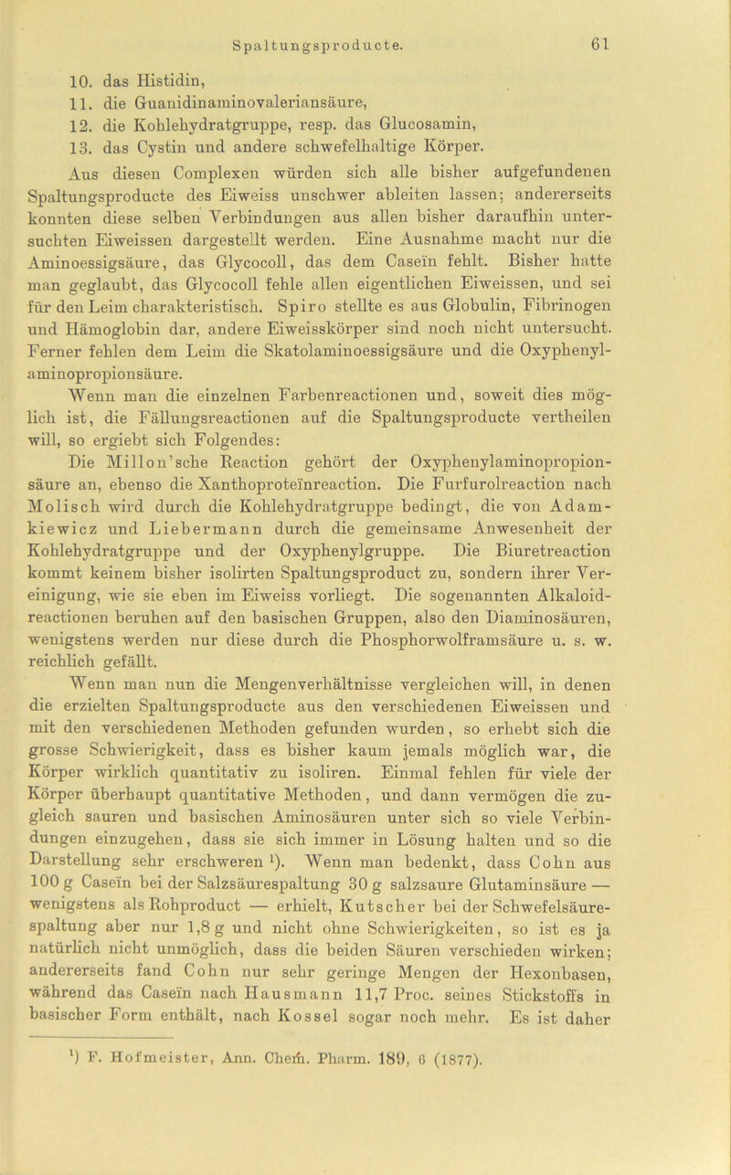 Spaltungsprodukte. 10. das Histidin, 11. die Guanidinaminovaleriansäure, 12. die Kohlehydratgruppe, resp. das Glucosamin, 13. das Cystin und andere schwefelhaltige Körper. Aus diesen Complexen würden sich alle bisher aufgefundenen Spaltungsproducte des Eiweiss unschwer ableiten lassen; andererseits konnten diese selben Yerbin düngen aus allen bisher daraufhin unter- suchten Eiweissen dargestellt werden. Eine Ausnahme macht nur die Aminoessigsäure, das Glycocoll, das dem Casein fehlt. Bisher hatte man geglaubt, das GlycocoJl fehle allen eigentlichen Eiweissen, und sei für den Leim charakteristisch. Spiro stellte es aus Globulin, Fibrinogen und Hämoglobin dar, andere Eiweisskörper sind noch nicht untersucht. Ferner fehlen dem Leim die Skatolaminoessigsäure und die Oxyphenyl- aminopropionsäure. Wenn man die einzelnen Farbenreactionen und, soweit dies mög- lich ist, die Fällungsreactionen auf die Spaltungsproducte vertheilen will, so ergiebt sich Folgendes: Die Millon’sche Beaction gehört der Oxyphenylaminopropion- säure an, ebenso die Xanthoproteinreaction. Die Furfurolreaction nach Molisch wird durch die Kohlehydratgruppe bedingt, die von Adam- kiewicz und Liebermann durch die gemeinsame Anwesenheit der Kohlehydratgrnppe und der Oxyphenylgruppe. Die Biuretreaction kommt keinem bisher isolirten Spaltungsproduct zu, sondern ihrer Ver- einigung, wie sie eben im Eiweiss vorliegt. Die sogenannten Alkaloid- reactionen beruhen auf den basischen Gruppen, also den Diaminosäuren, wenigstens werden nur diese durch die Phosphorwolframsäure u. s. w. reichlich gefällt. Wenn man nun die Mengenverhältnisse vergleichen will, in denen die erzielten Spaltungsproducte aus den verschiedenen Eiweissen und mit den verschiedenen Methoden gefunden wurden, so erhebt sich die grosse Schwierigkeit, dass es bisher kaum jemals möglich war, die Körper wirklich quantitativ zu isoliren. Einmal fehlen für viele der Körper überhaupt quantitative Methoden, und dann vermögen die zu- gleich sauren und basischen Aminosäuren unter sich so viele Verbin- dungen einzugehen, dass sie sich immer in Lösung halten und so die Darstellung sehr erschweren *). Wenn man bedenkt, dass Cohn aus 100 g Casein bei der Salzsäurespaltung 30 g salzsaure Glutaminsäure — wenigstens als Rohproduct — erhielt, Kutscher bei der Schwefelsäure- spaltung aber nur 1,8g und nicht ohne Schwierigkeiten, so ist es ja natürlich nicht unmöglich, dass die beiden Säuren verschieden wirken; andererseits fand Cohn nur sehr geringe Mengen der Hexonbasen, während das Casein nach Hausmann 11,7 Proc. seines Stickstoffs in basischer Form enthält, nach Kossel sogar noch mehr. Es ist daher *) F. Hofmeister, Ann. Cherfi. Pharm. 189, 6 (1877).