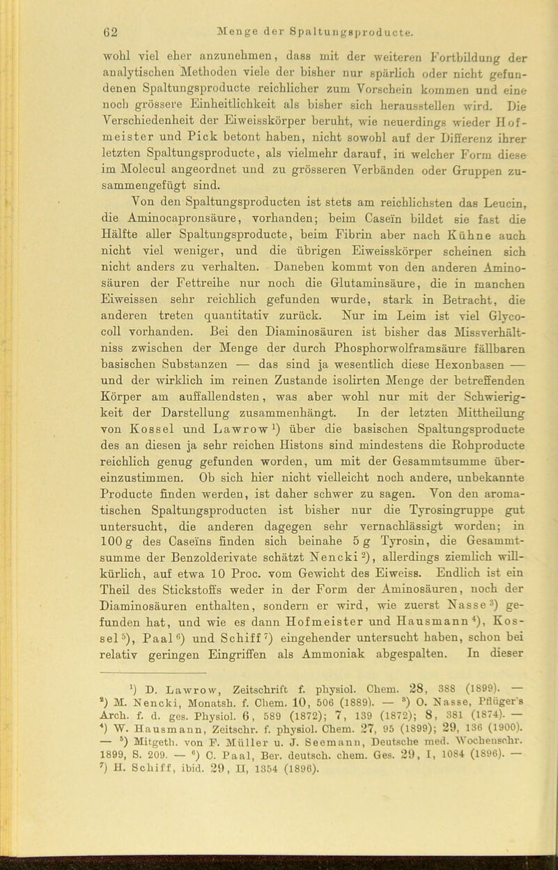 wohl viel eher anzunehmen, dass mit der weiteren Fortbildung der analytischen Methoden viele der bisher nur spärlich oder nicht gefun- denen Spaltungsproducte reichlicher zum Vorschein kommen und eine noch grössere Einheitlichkeit als bisher sich heraussteilen wird. Die Verschiedenheit der Eiweisskörper beruht, wie neuerdings wieder Hof- meister und Pick betont haben, nicht sowohl auf der Differenz ihrer letzten Spaltungsproducte, als vielmehr darauf, in welcher Form diese im Molecul angeordnet und zu grösseren Verbänden oder Gruppen zu- sammengefügt sind. Von den Spaltungsproducten ist stets am reichlichsten das Leucin, die Aminocapronsäure, vorhanden; heim Casein bildet sie fast die Hälfte aller Spaltungsproducte, heim Fibrin aber nach Kühne auch nicht viel weniger, und die übrigen Eiweisskörper scheinen sich nicht anders zu verhalten. Daneben kommt von den anderen Amino- säuren der Fettreihe nur noch die Glutaminsäure, die in manchen Eiweissen sehr reichlich gefunden wurde, stark in Betracht, die anderen treten quantitativ zurück. Nur im Leim ist viel Glyco- coll vorhanden. Bei den Diaminosäuren ist bisher das Missverhält- niss zwischen der Menge der durch Phosphorwolframsäure fällbaren basischen Substanzen — das sind ja wesentlich diese Hexonbasen — und der wirklich im reinen Zustande isolirten Menge der betreffenden Körper am auffallendsten, was aber wohl nur mit der Schwierig- keit der Darstellung zusammenhängt. In der letzten Mittheilung von Kossel und Lawrow1) über die basischen Spaltungsproducte des an diesen ja sehr reichen Histons sind mindestens die Rohproducte reichlich genug gefunden worden, um mit der Gesammtsumme über- einzustimmen. Ob sich hier nicht vielleicht noch andere, unbekannte Producte finden werden, ist daher schwer zu sagen. Von den aroma- tischen Spaltungsproducten ist bisher nur die Tyrosingruppe gut untersucht, die anderen dagegen sehr vernachlässigt worden; in 100g des Caseins finden sich beinahe 5 g Tyrosin, die Gesammt- summe der Benzolderivate schätzt Nencki2), allerdings ziemlich will- kürlich, auf etwa 10 Proc. vom Gewicht des Eiweiss. Endlich ist ein Theil des Stickstoffs weder in der Form der Aminosäuren, noch der Diaminosäuren enthalten, sondern er wird, wie zuerst Nasse3) ge- funden hat, und wie es dann Hofmeister und Hausmann4), Kos- sels), Paal(!) und Schiff7) eingehender untersucht haben, schon bei relativ geringen Eingriffen als Ammoniak abgespalten. In dieser ') D. Lawrow, Zeitschrift f. physiol. Chem. 28, 388 (1899). — *) M. Nencki, Monatsh. f. Chem. 10, 506 (1889). — s) 0. Nasse, Pflügers Arch. f. d. ges. Physiol. 6, 589 (1872); 7, 139 (1872); 8, 381 (1874). — 4) W. Hausmann, Zeitschr. f. physiol. Chem. 27, 95 (1899); 29, 136 (1900). — 5 *) Mitgeth. von F. Müller u. J. Seemann, Deutsche med. Wochensc.hr. 1899, S. 209. — *) C. Paal, Ber. deutsch, chem. Ges. 29, I, 1084 (1896). — 7) H. Schiff, ibid. 29, H, 1354 (1896).