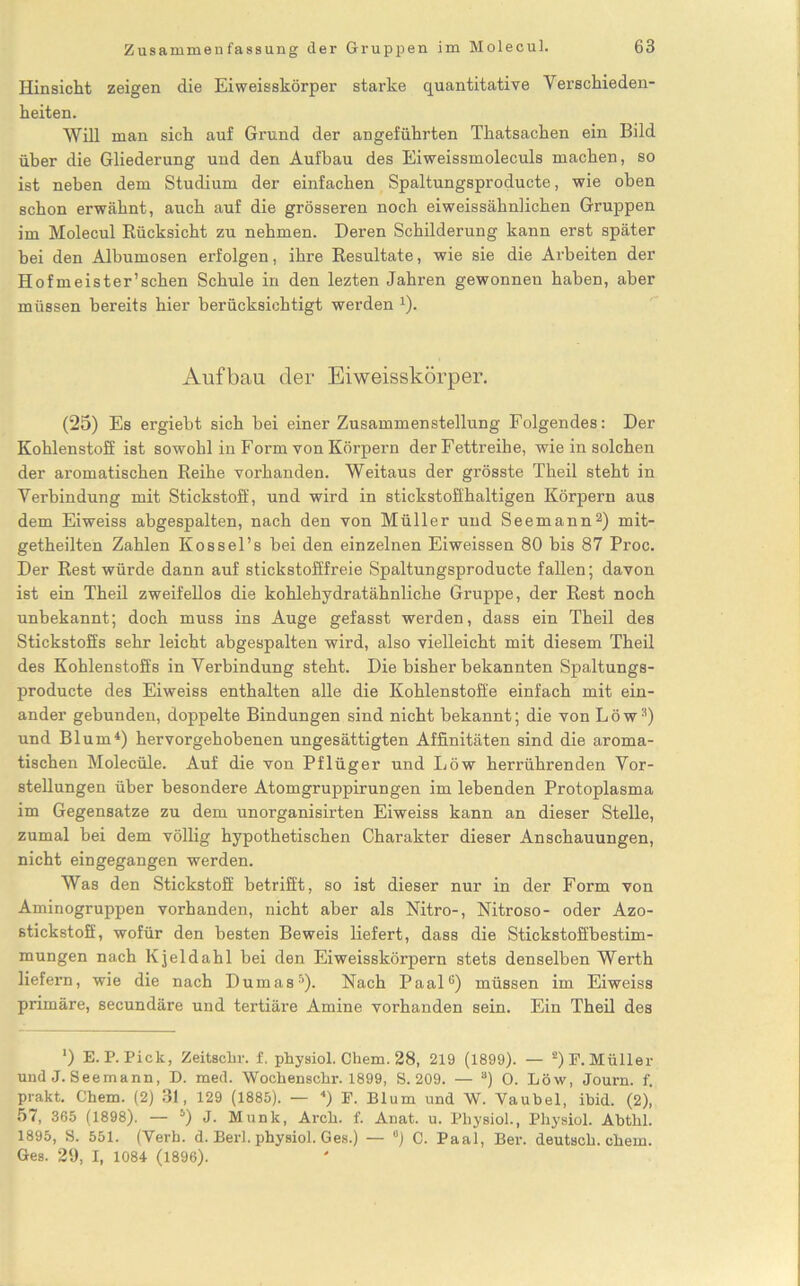 Hinsicht zeigen die Eiweisskörper starke quantitative Verschieden- heiten. Will man sich auf Grund der angeführten Thatsachen ein Bild über die Gliederung und den Aufbau des Eiweissmoleculs machen, so ist neben dem Studium der einfachen Spaltungsproducte, wie oben schon erwähnt, auch auf die grösseren noch eiweissähnlichen Gruppen im Molecul Rücksicht zu nehmen. Deren Schilderung kann erst später bei den Albumosen erfolgen, ihre Resultate, wie sie die Arbeiten der Hofmeister’sehen Schule in den lezten Jahren gewonnen haben, aber müssen bereits hier berücksichtigt werden 4). Aufbau der Eiweisskörper. (25) Es ergiebt sich bei einer Zusammenstellung Folgendes: Der Kohlenstoff ist sowohl in Form von Körpern der Fettreihe, wie in solchen der aromatischen Reihe vorhanden. Weitaus der grösste Theil steht in Verbindung mit Stickstoff, und wird in stickstoffhaltigen Körpern aus dem Eiweiss abgespalten, nach den von Müller und Seemann2) mit- getheilten Zahlen Kossel’s bei den einzelnen Eiweissen 80 bis 87 Proc. Der Rest würde dann auf stickstofffreie Spaltungsproducte fallen; davon ist ein Theil zweifellos die kohlehydratähnliche Gruppe, der Rest noch unbekannt; doch muss ins Auge gefasst werden, dass ein Theil des Stickstoffs sehr leicht abgespalten wird, also vielleicht mit diesem Theil des Kohlenstoffs in Verbindung steht. Die bisher bekannten Spaltungs- producte des Eiweiss enthalten alle die Kohlenstoffe einfach mit ein- ander gebunden, doppelte Bindungen sind nicht bekannt; die von Löw3) und Blum4) hervorgehobenen ungesättigten Affinitäten sind die aroma- tischen Molecüle. Auf die von Pflüger und Löw herrührenden Vor- stellungen über besondere Atomgruppirungen im lebenden Protoplasma im Gegensätze zu dem unorganisirten Eiweiss kann an dieser Stelle, zumal bei dem völlig hypothetischen Charakter dieser Anschauungen, nicht ein gegangen werden. Was den Stickstoff betrifft, so ist dieser nur in der Form von Aminogruppen vorhanden, nicht aber als Nitro-, Nitroso- oder Azo- stickstoff, wofür den besten Beweis liefert, dass die Stickstoffbestim- mungen nach Kjeldahl bei den Eiweisskörpern stets denselben Werth liefern, wie die nach Dumas5)- Nach Paalü) müssen im Eiweiss primäre, secundäre und tertiäre Amine vorhanden sein. Ein Theil des ') E. P. Pick, Zeitsclir. f. physiol. Chem. 28, 219 (1899). — 2) E. Müller und J. Seemann, D. med. Wochenschr. 1899, S. 209. — a) 0. Löw, Journ. f. prakt. Chem. (2) 31, 129 (1885). — 4) F. Blum und W. Yaubel, ibid. (2), 57, 365 (1898). — 5) J. Munk, Arch. f. Anat. u. Pliysiol., Physiol. Abthl. 1895, S. 551. (Verb. d. Berk physiol. Ges.) — °) C. Paal, Ber. deutsch, chem. Ges. 29, I, 1084 (1896).