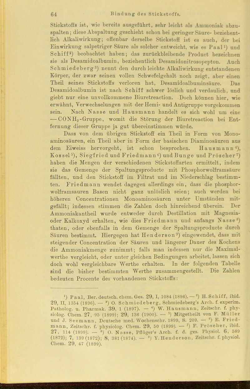 Stickstoffs ist, wie bereits ausgeführt, sehr leicht als Ammoniak abzu- spalten; diese Abspaltung geschieht schon bei geringer Säure- beziehent- lich Alkaliwirkung; offenbar derselbe Stickstoff ist es auch, der bei Einwirkung salpetriger Säure als solcher entweicht, wie es Paal1) und Schiff2) beobachtet haben; das zurückbleibende Product bezeichnen sie als Desamidoalbumin, beziehentlich Desamidonitrosopepton. Auch Schmiedeberg3) nennt den durch leichte Alkaliwirkung entstandenen Körper, der zwar seinen vollen Schwefelgehalt noch zeigt, aber einen Theil seines Stickstoffs verloren hat, Desamidoalbuminsäure. Das Desamidoalbumin ist nach Schiff schwer löslich und verdaulich, und giebt nur eine unvollkommene Biuretreaction. Doch können hier, wie erwähnt, Verwechselungen mit der Hemi- und Antigruppe vorgekommen sein. Nach Nasse und Hausmann handelt es sich wohl um eine — CONH2-Gruppe, womit die Störung der Biuretreaction bei Ent- fernung dieser Gruppe ja gut übereinstimmen würde. Dass von dem übrigen Stickstoff ein Theil in Form von Mono- aminosäuren, ein Theil aber in Form der basischen Diaminosäuren aus dem Eiweiss hervorgeht, ist schon besprochen. Hausmann4), Kossel5), Siegfried und Friedmannö) und Bunge und Pröscher 7 *) haben die Mengen der verschiedenen Stickstoffarten ermittelt, indem sie das Gemenge der Spaltungsproducte mit Phosphorwolframsäure fällten, und den Stickstoff im Filtrat und im Niederschlag bestimm- ten. Friedmann wendet dagegen allerdings ein, dass die phosphor- wolframsauren Basen nicht ganz unlöslich seien; auch werden bei höheren Concentrationen Monoaminosäuren unter Umständen mit- gefällt; indessen stimmen die Zahlen doch hinreichend überein. Der Ammoniakantheil wurde entweder durch Destillation mit Magnesia- oder Kalkoxyd erhalten, wie dies Friedmann und anfangs Nasses) thaten, oder ebenfalls in dem Gemenge der Spaltungsproducte durch Säuren bestimmt. Hiergegen hat Henderson9) eingewendet, dass mit steigender Concentration der Säuren und längerer Dauer des Kochens die Ammoniakmenge zunimmt; falls man indessen nur die Maximal- werthe vergleicht, oder unter gleichen Bedingungen arbeitet, lassen sich doch wohl vergleichbare Werthe erhalten. In der folgenden Tabelle sind die bisher bestimmten Werthe zusammengestellt. Die Zahlen bedeuten Procente des vorhandenen Stickstoffs: 4) Paal, Ber. deutsch, ehern. Ges. 29, I, 1084 (1896). — s) H. Schiff, ibid. 29, II, 1354 (1896). •— s) 0. Schmiedeberg, Schmiedeberg’s Arcli. f. experim. Patholog. u. Pharmak. 39, 1 (1897). — 4) W. Hausmann, Zeitschr. f. phy- siolog. Chem. 27, 95 (1899); 29, 136 (1900). — 5) Mitgetheilt von F. Müller und J. Seemann, Deutsche med. Wochensclir. 1899, S. 209. — 6) E. Fried- mann, Zeitschr. f. physiolog. Chem. 29, 50 (1899). — 7) F. Pröscher, ibid. 27, 114 (1899). — B) O. Nasse, Pflüger’s Arch. f. d. ges. Pliysiol. 6, 589 (1872); 7, 139 (1872); 8, 381 (1874). — ) Y.Hendevson, Zeitschr. f. phvsiol. Chem. 29, 47 (1899).