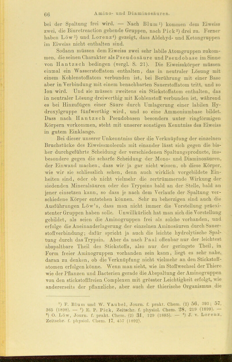 G6 bei der Spaltung frei wird. — Nach Blum *) kommen dem Eiweiss zwei, die Biuretreaction gebende Gruppen, nach Pickl 2 *) drei zu. Ferner haben Löw:i) und Lorenz4) gezeigt, dass Aldehyd- und Ketongruppen im Eiweiss nicht enthalten sind. Sodann müssen dem Eiweiss zwei sehr labile Atomgruppen zukom- men, die seinen Charakter als Pseudosäure und Pseudobase im Sinne von Iiantzsch bedingen (vergl. S. 21). Die Eiweisskörper müssen einmal ein Wasserstoffatom enthalten, das in neutraler Lösung mit einem Kohlenstoffatom verbunden ist, bei Berührung mit einer Base aber in Verbindung mit einem benachbarten Sauerstoffatom tritt, und so Ion wird. Und sie müssen zweitens ein Stickstoffatom enthalten, das in neutraler Lösung dreiwerthig mit Kohlenstoff verbunden ist, während es bei Hinzufügen einer Säure durch Umlagerung einer labilen Hy- droxylgruppe fünfwerthig wird, und so eine Ammoniumbase bildet. Dass nach Hantzsch Pseudobasen besonders unter ringförmigen Körpern Vorkommen, steht mit unserer sonstigen Kenntniss des Eiweiss in gutem Einklänge. Bei dieser unserer Unkenntniss über die Verknüpfung der einzelnen Bruchstücke des Eiweissmoleculs mit einander lässt sich gegen die bis- her durchgeführte Scheidung der verschiedenen Spaltungsproducte, ins- besondere gegen die scharfe Scheidung der Mono- und Diaminosäuren. der Einwand machen, dass wir ja gar nicht wissen, ob diese Körper, wie wir sie schliesslich sehen, denn auch wirklich vorgebildete Ein- heiten sind, oder ob nicht vielmehr die zertrümmernde Wirkung der siedenden Mineralsäuren oder des Trypsins bald an der Stelle, bald an jener einsetzen kann, so dass je nach dem Verlaufe der Spaltung ver- schiedene Körper entstehen können. Sehr zu beherzigen sind auch die Ausführungen Löw’s, dass man nicht immer die Vorstellung präexi- stenter Gruppen haben solle. Unwillkürlich hat man sich die Vorstellung gebildet, als seien die Aminogruppen frei als solche vorhanden, und erfolge die Aneinanderlagerung der einzelnen Aminosäuren durch Sauer- stoffverbindung; dafür spricht ja auch die leichte hydrolytische Spal- tung durch das Trypsin. Aberda nach Paal offenbar nur der leichtest abspaltbare Theil des Stickstoffs, also nur der geringste Theil, in Form freier Aminogruppen vorhanden sein kann, liegt es sehr nahe, daran zu denken, ob die Verknüpfung nicht vielmehr an den Stickstoff- atomen erfolgen könne. Wenn man sieht, wie im Stoffwechsel der Thiere wie der Pflanzen und Bacterien gerade die Abspaltung der Aminogruppen von den stickstofffreien Complexen mit grösster Leichtigkeit erfolgt, wie andererseits der pflanzliche, aber auch der thierische Organismus die l) F. Blum und W. Vaubel, Journ. f. prahl. Cheru. (2) ;>G, 393; 57, 365 (1898). — *) E. P. Pick, Zeitschr. f. physiol. Chern. 28, 219 (1899). — a) O. Löw, Journ. f. prakt. Chem. (2) 31, 129 (1885). — 4) J. v. Lorenz,