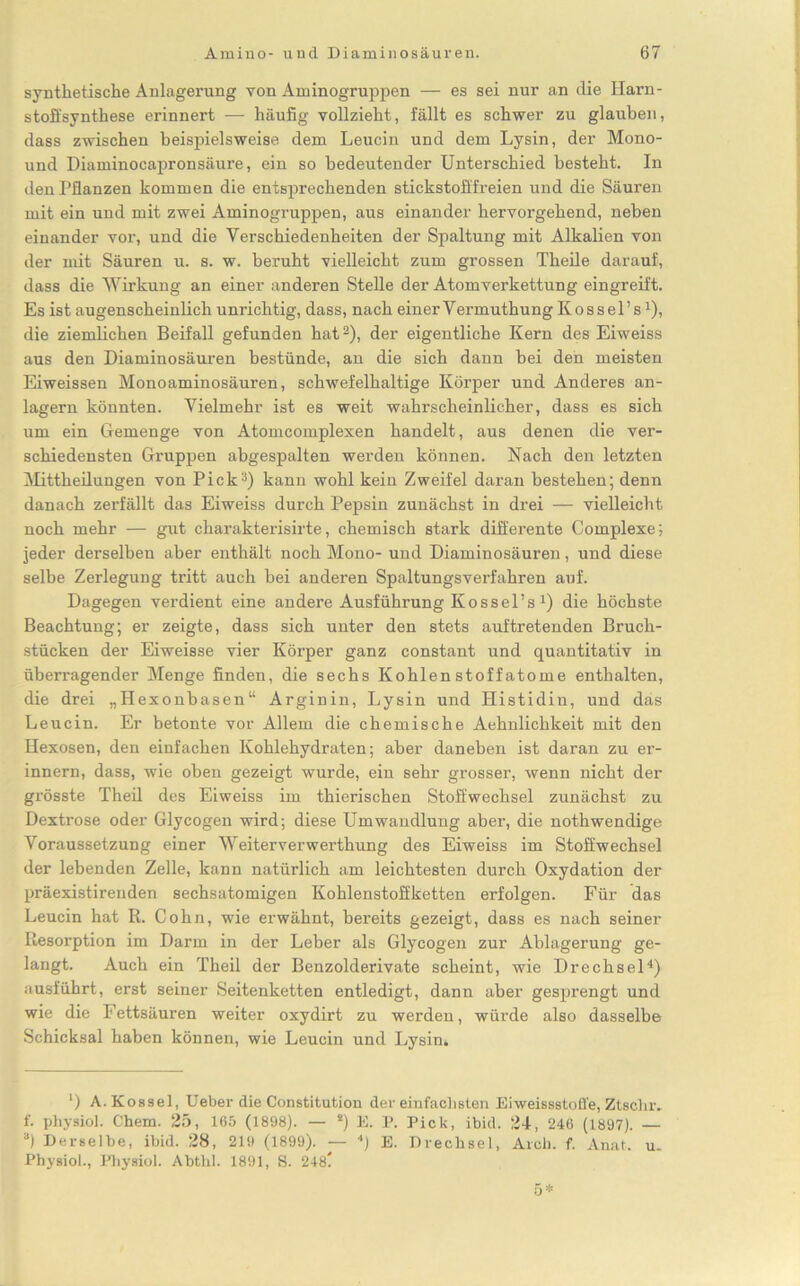 synthetische Anlagerung von Aminogruppen — es sei nur an die Harn- stoffsynthese erinnert — häufig vollzieht, fällt es schwer zu glauben, dass zwischen beispielsweise dem Leucin und dem Lysin, der Mono- und Diaminocapronsäure, ein so bedeutender Unterschied besteht. In den Pflanzen kommen die entsprechenden stickstofffreien und die Säuren mit ein und mit zwei Aminogruppen, aus einander hervorgehend, neben einander vor, und die Verschiedenheiten der Spaltung mit Alkalien von der mit Säuren u. s. w. beruht vielleicht zum grossen Theile darauf, dass die Wirkung an einer anderen Stelle der Atomverkettung eingreift. Es ist augenscheinlich unrichtig, dass, nach einerVermuthung Kossel’sx), die ziemlichen Beifall gefunden hat* 2), der eigentliche Kern des Eiweiss aus den Diaminosäuren bestünde, an die sich dann bei den meisten Eiweissen Monoaminosäuren, schwefelhaltige Körper und Anderes an- lagern könnten. Vielmehr ist es weit wahrscheinlicher, dass es sich um ein Gemenge von Atomcomplexen handelt, aus denen die ver- schiedensten Gruppen abgespalten werden können. Nach den letzten Mittheilungen von Pick3) kann wohl kein Zweifel daran bestehen; denn danach zerfällt das Eiweiss durch Pepsin zunächst in drei — vielleicht noch mehr — gut charakterisirte, chemisch stark differente Complexe; jeder derselben aber enthält noch Mono- und Diaminosäuren, und diese selbe Zerlegung tritt auch bei anderen Spaltungsverfahren auf. Dagegen verdient eine andere Ausführung Kossel’s *) die höchste Beachtung; er zeigte, dass sich unter den stets auf tretenden Bruch- stücken der Eiweisse vier Körper ganz constant und quantitativ in überragender Menge finden, die sechs Kohlenstoffatome enthalten, die drei „Hexonbasen“ Arginin, Lysin und Histidin, und das Leucin. Er betonte vor Allem die chemische Aehnlichkeit mit den Hexosen, den einfachen Kohlehydraten; aber daneben ist daran zu er- innern, dass, wie oben gezeigt wurde, ein sehr grosser, wenn nicht der grösste Theil des Eiweiss im thierischen Stoffwechsel zunächst zu Dextrose oder Glycogen wird; diese Umwandlung aber, die nothwendige Voraussetzung einer Weiterverwerthung des Eiweiss im Stoffwechsel der lebenden Zelle, kann natürlich am leichtesten durch Oxydation der präexistirenden sechsatomigen Kohlenstoffketten erfolgen. Für das Leucin hat R. Cohn, wie erwähnt, bereits gezeigt, dass es nach seiner Resorption im Darm in der Leber als Glycogen zur Ablagerung ge- langt. Auch ein Theil der Benzolderivate scheint, wie Drechsel4) ausführt, erst seiner Seitenketten entledigt, dann aber gesprengt und wie die Fettsäuren weiter oxydirt zu werden, würde also dasselbe Schicksal haben können, wie Leucin und Lysin» *) A.Kossel, Ueber die Constitution der einfachsten Eiweissstofl'e, Ztsclnv f. physiol. Chem. 25, 165 (1898). — 2) E. P. Pick, ibid. 24, 246 (1897). — 3) Derselbe, ibid. 28, 219 (1899). — 4) E. Drechsel, Arch. f. Anal. u. Physiol., Physiol. Abthl. 1891, S. 248? 5*