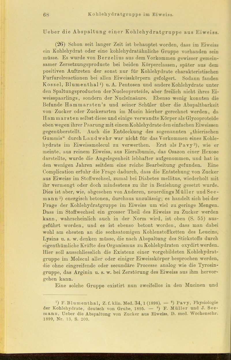 Ueber die Abspaltung einer Kohlehydratgruppe aus Eiweiss. (26) Schon seit langer Zeit ist behauptet worden, dass im Eiweiss ein Kohlehydrat oder eine kohlehydratähnliche Gruppe vorhanden sein müsse. Es wurde von Berzelius aus dem Vorkommen gewisser gemein- samer Zersetzungsproducte bei beiden Körperclassen, später aus dem positiven Auftreten der sonst nur für Kohlehydrate charakteristischen Furfurolreactionen bei allen Eiweisskörpern gefolgert. Sodann fanden Kossel, Blumenthal1) u. A. Pentosen und andere Kohlehydrate unter den Spaltungsproducten derNucleoprotei'de, aber freilich nicht ihres Ei- weisspaarlings, sondern der Nucleinsäure. Ebenso wenig konnten die Befunde Hammarsten’s und seiner Schüler über die Abspaltbarkeit von Zucker oder Zuckerarten im Mucin hierher gerechnet werden, da Hammarsten selbst diese und einige verwandte Körper als Glycoprotei'de eben wegen ihrer Paarung mit einem Kohlehydrate den einfachen Eiweissen gegenüberstellt. Auch die Entdeckung des sogenannten ..thierischen Gummis“ durch Landwehr war nicht für das Vorkommen eines Kohle- hydrats im Eiweissmolecul zu verwerthen. Erst als Pavy2), wie er meinte, aus reinem Eiweiss, aus Eieralbumin, das Osazon einer Hexose darstellte, wurde die Angelegenheit lebhafter aufgenommen, und hat in den wenigen Jahren seitdem eine reiche Bearbeitung gefunden. Eine Complication erfuhr die Frage dadurch, dass die Entstehung von Zucker aus Eiweiss im Stoffwechsel, zumal bei Diabetes mellitus, wiederholt mit ihr vermengt oder doch mindestens zu ihr in Beziehung gesetzt wurde. Dies ist aber, wie, abgesehen von Anderen, neuerdings Müller und See- mann3) energisch betonen, durchaus unzulässig; es handelt sich bei der Frage der Kohlehydratgruppe im Eiweiss um viel zu geringe Mengen. Dass im Stoffwechsel ein grosser Theil des Eiweiss zu Zucker werden kann, wahrscheinlich auch in der Norm wird, ist oben (S. 55) aus- geführt worden, und es ist ebenso betont worden, dass man dabei wohl am ehesten an die sechsatomigen Kohlenstoffketten des Leucins, Lysins u. s. w. denken müsse, die nach Abspaltung des Stickstoffs durch eigenthümliche Kräfte des Organismus zu Kohlehydraten oxydirt werden. Hier soll ausschliesslich die Existenz einer vorgebildeten Kohlehydrat- gruppe im Molecul aller oder einiger Eiweisskörper besprochen werden, die ohne eingreifende oder secundäre Processe analog wie die Tyrosin- gruppe, das Arginin u. s. w. bei Zerstörung des Eiweiss aus ihm hervor- gehen kann. Eine solche Gruppe existirt nun zweifellos in den Mucinen und ‘) F. Blumenthal, Z. f. klin. Med. 34-, 1 (1898). — s) Pavy, Physiologie der Kohlehydrate, deutsch von Grube, 1895. — a) F. Müller und J. See- mann, Ueber die Abspaltung von Zucker aus Eiweiss, D. med. Wochenschr. 1899, Nr. 13, S. 209.