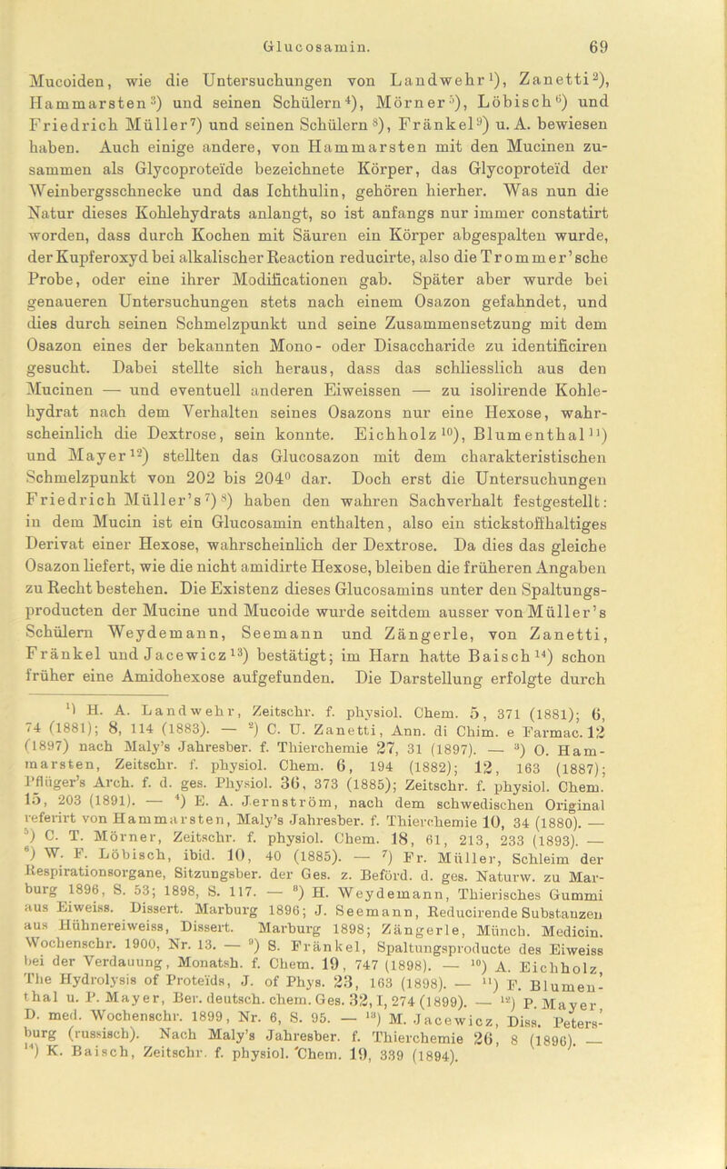 Mucoiden, wie die Untersuchungen von Landwehr1), Zanetti2), Hammarsten3) und seinen Schülern4), Mörner3), Löbischu) und Friedrich Müller7) und seinen Schülern8), Frankel9) u. A. bewiesen haben. Auch einige andere, von Hammarsten mit den Mucinen zu- sammen als Glycoproteide hezeichnete Körper, das Glycoproteid der Weinbergsschnecke und das Ichthulin, gehören hierher. Was nun die Natur dieses Kohlehydrats anlangt, so ist anfangs nur immer constatirt worden, dass durch Kochen mit Säuren ein Körper abgespalten wurde, der Kupf eroxyd hei alkalischer Reaction reducirte, alsodieTrommer’ sehe Probe, oder eine ihrer Modificationen gab. Später aber wurde bei genaueren Untersuchungen stets nach einem Osazon gefahndet, und dies durch seinen Schmelzpunkt und seine Zusammensetzung mit dem Osazon eines der bekannten Mono- oder Disaccharide zu identificiren gesucht. Dabei stellte sich heraus, dass das schliesslich aus den Mucinen — und eventuell anderen Eiweissen — zu isolirende Kohle- hydrat nach dem Verhalten seines Osazons nur eine Hexose, wahr- scheinlich die Dextrose, sein konnte. Eichholz 10), Blumenthal n) und Mayer12) stellten das Glucosazon mit dem charakteristischen Schmelzpunkt von 202 bis 204° dar. Doch erst die Untersuchungen Friedrich Müller’s7)8) haben den wahren Sachverhalt festgestellt: in dem Mucin ist ein Glucosamin enthalten, also ein stickstoffhaltiges Derivat einer Hexose, wahrscheinlich der Dextrose. Da dies das gleiche Osazon liefert, wie die nicht amidirte Hexose, bleiben die früheren Angaben zu Recht bestehen. Die Existenz dieses Glucosamins unter den Spaltungs- producten der Mucine und Mucoide wurde seitdem ausser von Müller’s Schülern Weydemann, Seemann und Zängerle, von Zanetti, Fränkel und Jacewicz 13) bestätigt; im Harn hatte Baisch14) schon früher eine Amidohexose aufgefunden. Die Darstellung erfolgte durch M H. A. Landwehr, Zeitschr. f. physiol. Chem. 5, 371 (1881); 6, (1881); 8, 114 (1883). 2) C. U. Zanetti, Ann. di Chim. e Farmac. 12 (1897) nach Maly’s Jahresher. f. Thierchemie 27, 31 (1897). — 3) 0. Ham- marsten, Zeitschr. f. physiol. Chem. 6, 194 (1882); 12, 163 (1887); l’flüger’s Arch. f. d. ges. Physiol. 36, 373 (1885); Zeitschr. f. physiol. Chem.’ 15, 203 (1891). l) E. A. Jernström, nach dem schwedischen Original referirt von Hammarsten, Maly’s Jahresher. f. Thierchemie 10, 34 (1880). — ') c- T. Mörner, Zeitschr. f. physiol. Chem. 18, 61, 213, 233 (1893). — “) W. F. Löbisch, ibid. 10, 40 (1885). — 7) Fr. Müller, Schleim der iiespirationsorgane, Sitzungsber. der Ges. z. Beförd. d. ges. Naturw. zu Mar- burg 1896, S. 53; 1898, S. 117. — ) H. Weydemann, Thierisches Gummi aus Eiweiss. Dissert. Marburg 1896; J. Seemann, Beducirende Substanzen aus Hühnereiweiss, Dissert. Marburg 1898; Zängerle, Münch. Medicin. Wochenschr. 1900, Nr. 13. — 9) S. Fränkel, Spaltungsproducte des Eiweiss bei der Verdauung, Monatsh. f. Chem. 19, 747 (1898). — 10) A. Eichholz The Hydrolysis of Proteids, J. of Phys. 23, 163 (1898). — >') F. Blumen’ thal u. P. Mayer, Ber. deutsch, chem. Ges. 32,1, 274 (1899). — la) P. Mayer D. med. Wochenschr. 1899, Nr. 6, S. 95. — “>) M. Jacewicz, Diss. Peters- burg (russisch). Nach Maly’s Jahresher. f. Thierchemie 26, 8 (1896). — ) K- Baisch, Zeitschr. f. physiol.'Chem. 19, 339 (1894).