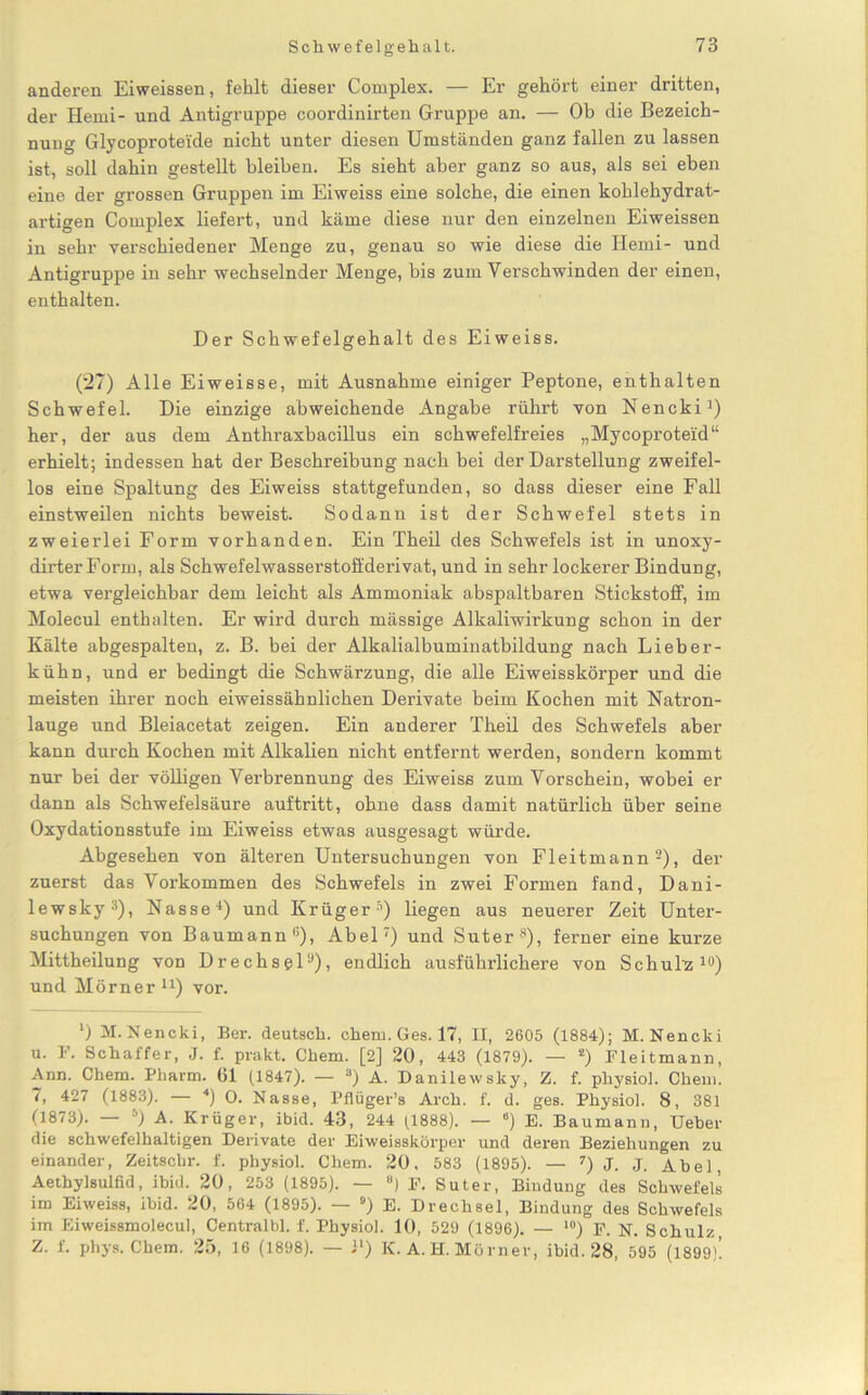 anderen Eiweissen, fehlt dieser Complex. — Er gehört einer dritten, der Henri- und Antigruppe coordinirten Gruppe an. — Ob die Bezeich- nung Glycoproteide nicht unter diesen Umständen ganz fallen zu lassen ist, soll dahin gestellt bleiben. Es sieht aber ganz so aus, als sei eben eine der grossen Gruppen im Eiweiss eine solche, die einen kohlehydrat- artigen Complex liefert, und käme diese nur den einzelnen Eiweissen in sehr verschiedener Menge zu, genau so wie diese die Hemi- und Antigruppe in sehr wechselnder Menge, bis zum Verschwinden der einen, enthalten. Der Schwefelgehalt des Eiweiss. (27) Alle Eiweisse, mit Ausnahme einiger Peptone, enthalten Schwefel. Die einzige abweichende Angabe rührt von Nencki1) her, der aus dem Anthraxbacillus ein schwefelfreies „Mycoproteid“ erhielt; indessen hat der Beschreibung nach bei der Darstellung zweifel- los eine Spaltung des Eiweiss stattgefunden, so dass dieser eine Fall einstweilen nichts beweist. Sodann ist der Schwefel stets in zweierlei Form vorhanden. Ein Theil des Schwefels ist in unoxy- dirter Form, als Schwefelwasserstoffderivat, und in sehr lockerer Bindung, etwa vergleichbar dem leicht als Ammoniak abspaltbaren Stickstoff, im Molecul enthalten. Er wird durch mässige Alkaliwirkung schon in der Kälte abgespalten, z. B. bei der Alkalialbuminatbildung nach Lieber- kühn, und er bedingt die Schwärzung, die alle Eiweisskörper und die meisten ihrer noch eiweissähnlichen Derivate beim Kochen mit Natron- lauge und Bleiacetat zeigen. Ein anderer Tbeil des Schwefels aber kann durch Kochen mit Alkalien nicht entfernt werden, sondern kommt nur bei der völligen Verbrennung des Eiweiss zum Vorschein, wobei er dann als Schwefelsäure auftritt, ohne dass damit natürlich über seine Oxydationsstufe im Eiweiss etwas ausgesagt würde. Abgesehen von älteren Untersuchungen von Fleitmann2), der zuerst das Vorkommen des Schwefels in zwei Formen fand, Dani- lewsky3), Nasse4) und Krüger5) liegen aus neuerer Zeit Unter- suchungen von Baumann6), Abel7) und Suter s), ferner eine kurze Mittheilung von Drechsel9), endlich ausführlichere von Schuld10) und Mörner11) vor. 0 M. Nencki, Ber. deutsch, chem. Ges. 17, II, 2605 (1884); M.Nencki u. F. Schaffer, J. f. prakt. Chem. [2] 20, 443 (1879). — s) Fleitmann, Ann. Chem. Pharm. Gl (1847). — a) A. Danilewsky, Z. f. physiol. Chem. 7, 427 (1883). — 4) O. Nasse, Pflüger’s Arch. f. d. ges. Physiol. 8, 381 (1873). — s) A. Krüger, ibid. 43, 244 (1888). — “) E. Baumann, Ueber die schwefelhaltigen Derivate der Eiweisskörper und deren Beziehungen zu einander, Zeitschr. f. physiol. Chem. 20, 583 (1895). — 7) J. J. Atel, Aethylsulfid, ibid. 20, 253 (1895). — B) F. Suter, Bindung des Schwefels im Eiweiss, ibid. 20, 564 (1895). — °) E. Drechsel, Bindung des Schwefels im Eiweissmolecul, Centralbl. f. Physiol. 10, 529 (1896). — 10) F. N. Schulz Z. f. phys. Chem. 25, 16 (1898). — J1) K. A. H. Mörner, ibid. 28, 595 (1899).