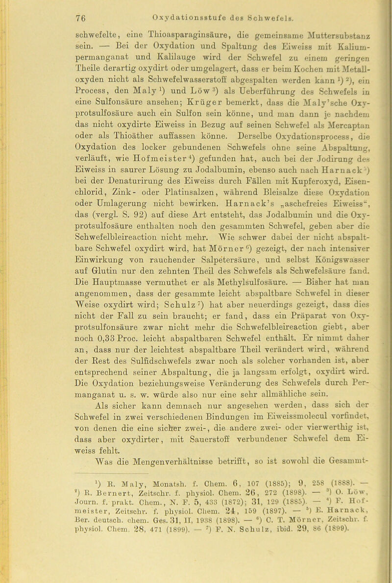 schwefelte, eine Thioasparaginsäure, die gemeinsame Muttersubstanz sein. — Bei der Oxydation und Spaltung des Eiweiss mit Kalium- permanganat und Kalilauge wird der Schwefel zu einem geringen Theile derartig oxydirt oderumgelagert, dass er beim Kochen mit Metall- oxyden nicht als Schwefelwasserstoff abgespalten werden kann J) 2), ein Process, den Maly ■) und Löw :1) als Ueberführung des Schwefels in eine Sulfonsäure ansehen; Krüger bemerkt, dass die Maly’sche Oxy- protsulfosäure auch ein Sulfon sein könne, und man dann je nachdem das nicht oxydirte Eiweiss in Bezug auf seinen Schwefel als Mercaptan oder als Thioäther auffassen könne. Derselbe Oxydationsprocess, die Oxydation des locker gebundenen Schwefels ohne seine Abspaltung, verläuft, wie Hofmeister4) gefunden hat, auch bei der Jodirung des Eiweiss in saurer Lösung zu Jodalbumin, ebenso auch nach Harnack j bei der Denaturirung des Eiweiss durch Fällen mit Kupferoxyd, Eisen- chlorid, Zink- oder Platinsalzen, während Bleisalze diese Oxydation oder Umlagerung nicht bewirken. Harnack’s „aschefreies Eiweiss“, das (vergl. S. 92) auf diese Art entsteht, das Jodalbumin und die Oxy- protsulfosäure enthalten noch den gesammten Schwefel, geben aber die Schwefelbleireaction nicht mehr. Wie schwer dabei der nicht abspalt- bare Schwefel oxydirt wird, hat Mörner ö) gezeigt, der nach intensiver Einwirkung von rauchender Salpetersäure, und selbst Königswasser auf Glutin nur den zehnten Theil des Schwefels als Schwefelsäure fand. Die Hauptmasse vermuthet er als Methylsulfosäure. — Bisher hat man angenommen, dass der gesammte leicht abspaltbare Schwefel in dieser Weise oxydirt wird; Schulz7) hat aber neuerdings gezeigt, dass dies nicht der Fall zu sein braucht; er fand, dass ein Präparat von Oxy- protsulfonsäure zwar nicht mehr die Schwefelbleireaction giebt, aber noch 0,33 Proc. leicht abspaltbaren Schwefel enthält. Er nimmt daher an, dass nur der leichtest abspaltbare Theil verändert wird, während der Best des Sulfidschwefels zwar noch als solcher vorhanden ist, aber entsprechend seiner Abspaltung, die ja langsam erfolgt, oxydirt wird. Die Oxydation beziehungsweise Veränderung des Schwefels durch Per- manganat u. s. w. würde also nur eine sehr allmähliche sein. Als sicher kann demnach mir angesehen werden, dass sich der Schwefel in zwei verschiedenen Bindungen im Eiweissmolecul vorfindet, von denen die eine sicher zwei-, die andere zwei- oder vierwerthig ist, dass aber oxydirter, mit Sauerstoff vei’bundener Schwefel dem Ei- weiss fehlt. Was die Mengenverhältnisse betrifft, so ist sowohl die Gesammt- *) R. Maly, Monatsh. f. Chem. 6, 107 (1885); 9, 258 (1888). — s) R. Bernert, Zeitschr. f. physiol. Chexn. 26, 272 (1898). — 3) O. Löw, Journ. f. prakt. Chem., N. F. 5, 433 (1872); 31, 129 (1885). — “) F. Hof- meister, Zeitschr. f. physiol. Chem. 24, 159 (1897). — 6) K Harnack, Ber. deutsch, chem. Ges. 31, II, 1938 (1898). — ®) C. T. Mörner, Zeitschr. f. physiol. Chem. 28, 471 (1899). — 7) F. N. Schulz, ibid. 29, 86 (1899).