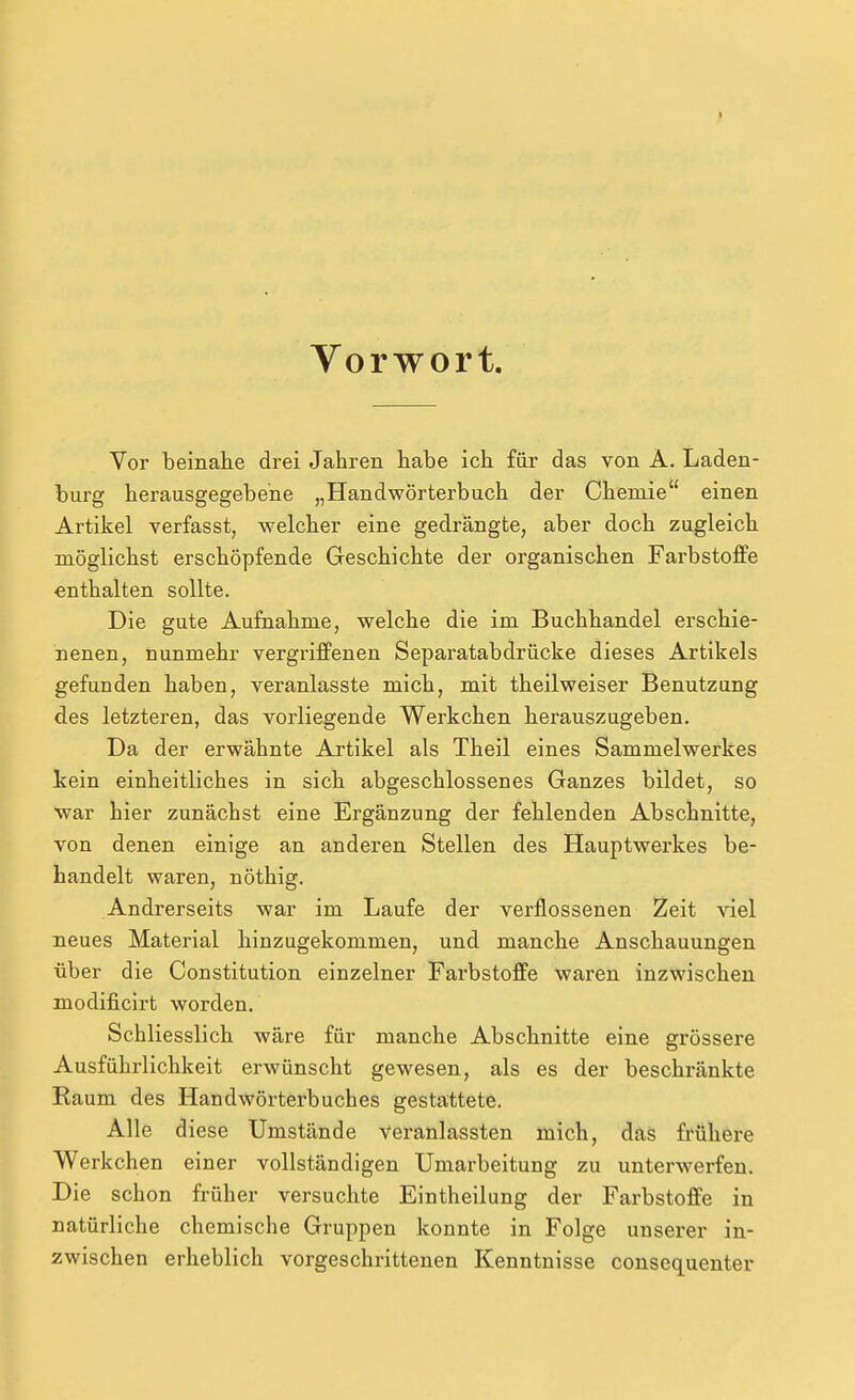 t Yorwort. Vor beinahe drei Jahren habe ich für das von A. Laden- burg herausgegebene „Handwörterbuch der Chemie einen Artikel verfasst, welcher eine gedrängte, aber doch zugleich möglichst erschöpfende Geschichte der organischen Farbstoffe enthalten sollte. Die gute Aufnahme, welche die im Buchhandel erschie- nenen, nunmehr vergriffenen Separatabdrücke dieses Artikels gefunden haben, veranlasste mich, mit theilweiser Benutzung des letzteren, das vorliegende Werkchen herauszugeben. Da der erwähnte Artikel als Theil eines Sammelwerkes kein einheitliches in sich abgeschlossenes Ganzes bildet, so war hier zunächst eine Ergänzung der fehlenden Abschnitte, von denen einige an anderen Stellen des Hauptwerkes be- handelt waren, nöthig. Andrerseits war im Laufe der verflossenen Zeit viel neues Material hinzugekommen, und manche Anschauungen über die Constitution einzelner Farbstoffe waren inzwischen modificirt worden. Schliesslich wäre für manche Abschnitte eine grössere Ausführlichkeit erwünscht gewesen, als es der beschränkte Raum des Handwörterbuches gestattete. Alle diese Umstände veranlassten mich, das frühere Werkchen einer vollständigen Umarbeitung zu unterwerfen. Die schon früher versuchte Eintheilung der Farbstoffe in natürliche chemische Gruppen konnte in Folge unserer in- zwischen erheblich vorgeschrittenen Kenntnisse consequenter