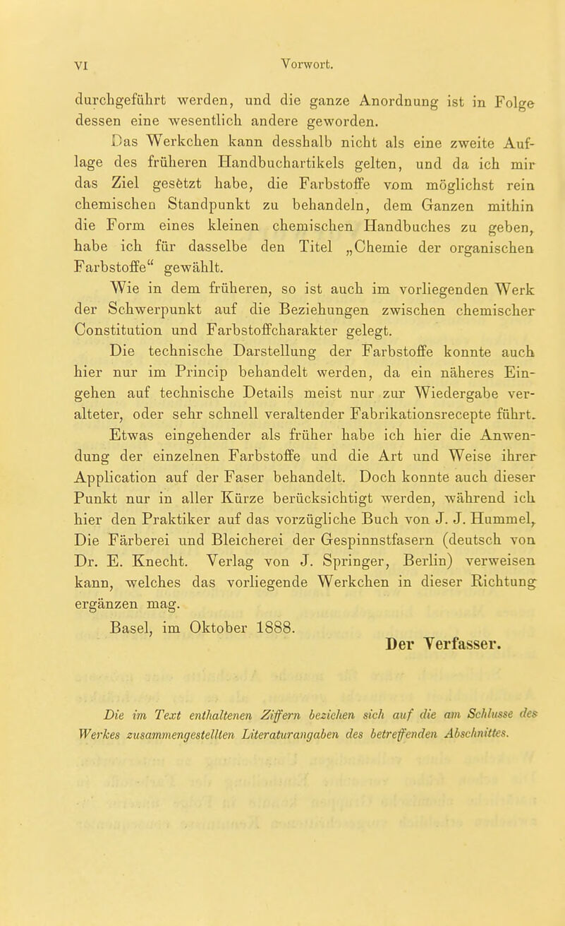 clurchgeführt werden, und die ganze Anordnung ist in Folge dessen eine wesentlich andere geworden. Das Werkchen kann desshalb nicht als eine zweite Auf- lage des früheren Handbuchartikels gelten, und da ich mir das Ziel gesfetzt habe, die Farbstoffe vom möglichst rein chemischen Standpunkt zu behandeln, dem Ganzen mithin die Form eines kleinen chemischen Handbuches zu geben, habe ich für dasselbe den Titel „Chemie der organischen Farbstoffe gewählt. Wie in dem früheren, so ist auch im vorliegenden Werk der Schwerpunkt auf die Beziehungen zwischen chemischer Constitution und Farbstoffcharakter gelegt. Die technische Darstellung der Farbstoffe konnte auch hier nur im Princip behandelt werden, da ein näheres Ein- gehen auf technische Details meist nur zur Wiedergabe ver- alteter, oder sehr schnell veraltender Fabrikationsrecepte führt. Etwas eingehender als früher habe ich hier die Anwen- dung der einzelnen Farbstoffe und die Art und Weise ihrer Application auf der Faser behandelt. Doch konnte auch dieser Punkt nur in aller Kürze berücksichtigt werden, während ich hier den Praktiker auf das vorzügliche Buch von J. J. Hummel,. Die Färberei und Bleicherei der Gespinnstfasern (deutsch von Dr. E. Knecht. Verlag von J. Springer, Berlin) verweisen kann, welches das vorliegende Werkchen in dieser Richtung ergänzen mag. Basel, im Oktober 1888. Der Yerfasser. Die im Text ejithaltenen Ziffern beziehen sich auf die am Schlüsse des Werkes zusammengestellten Literaturangaben des betreffenden Abschnittes.