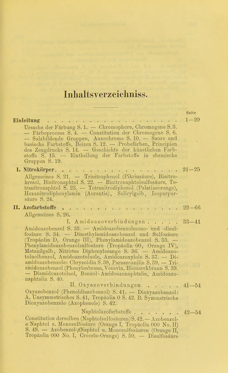 Inhaltsverzeicliniss. Seite Ehileitimg 1-20 Ursache der Filrbung S. 1. — Clu-oraophore, Cliromogene 8.3. — Färbeprocess S. 4. — Constitution der Cliromogene S. 6. — Salzbildende Gruppen, Auxoclirome S. 10. — Saure und basische Farbstoffe, Beizen S. 12. — Probefärben, Principien des Zeugdrucks S. 14. — Geschichte der künstlichen Farb- stoffe S. 15. — Eintheilung der Farbstoffe in chemische Gruppen S. 19. I. NitroköiTer 21-25 Allgemeines S. 21. — Trinitrophenol (Pikrinsäure), Binitro- la-esol, Binitronaphtol S. 22. — Binitronaphtolsulfosäure, Te- tranitronaphtol S. 23. — Tetranitrodiphenol (Palatineorange), Hexanitrodiphenylamin (Aurantia), Salicjdgelb, Isopurpur- säure S. 24. n. Azofarbstofife 22—66 Allgemeines S. 26. I. Amidoazoverbindungen 33—41 Amidoazobenzol S. 33. — Amidoazobenzolmono- und -disul- fosäure S. 34. — Dimethylamidoazobenzol und Sulfosäure (Tropäolin D, Orange III), Phenylamidoazobenzol S. 35. — Phenylamidoazobenzolsulfosäure (Tropäolin 00, Orange IV), Metanilgelb, Nitrirtes Diphenylorange S. 86. — Amidoazo- toluolbenzol, Amidoazotoluole, Amidoazoxylole S. 37. — Di- amidoazobenzole: Chrysoidin S.38, Paraazoanilin S.39. — Tri- amidoazobenzol (Fhenylenbraun,VesuYin, Bismarckbraun S. 39. — Diamidoazotoluol, Benzol-Amidoazonaphtalin, Amidoazo- naphtalin S. 40. II. Oxyazoverbindungen 41—54 Oxyazobenzol (Phcnoldiazobonzol) S. 41. — Dioxyazobenzol: A. Unsymmetrisches S. 41, Tropäolin 0 S. 42. B. Symmetrische Dioxyazobenzole (Äzophenole) S. 42. Naphtolazofarbstoffe 42—54 Constitution derselben (Naphtolsulfosäuren)S.42. — Azobenzol- « Naphtol u. Monosulfosäurc (Orange I, Tropäolin 000 No. II) S. 49. — Azobenzol-/?Naphtol u. Monosulfosäuren (Orange II,