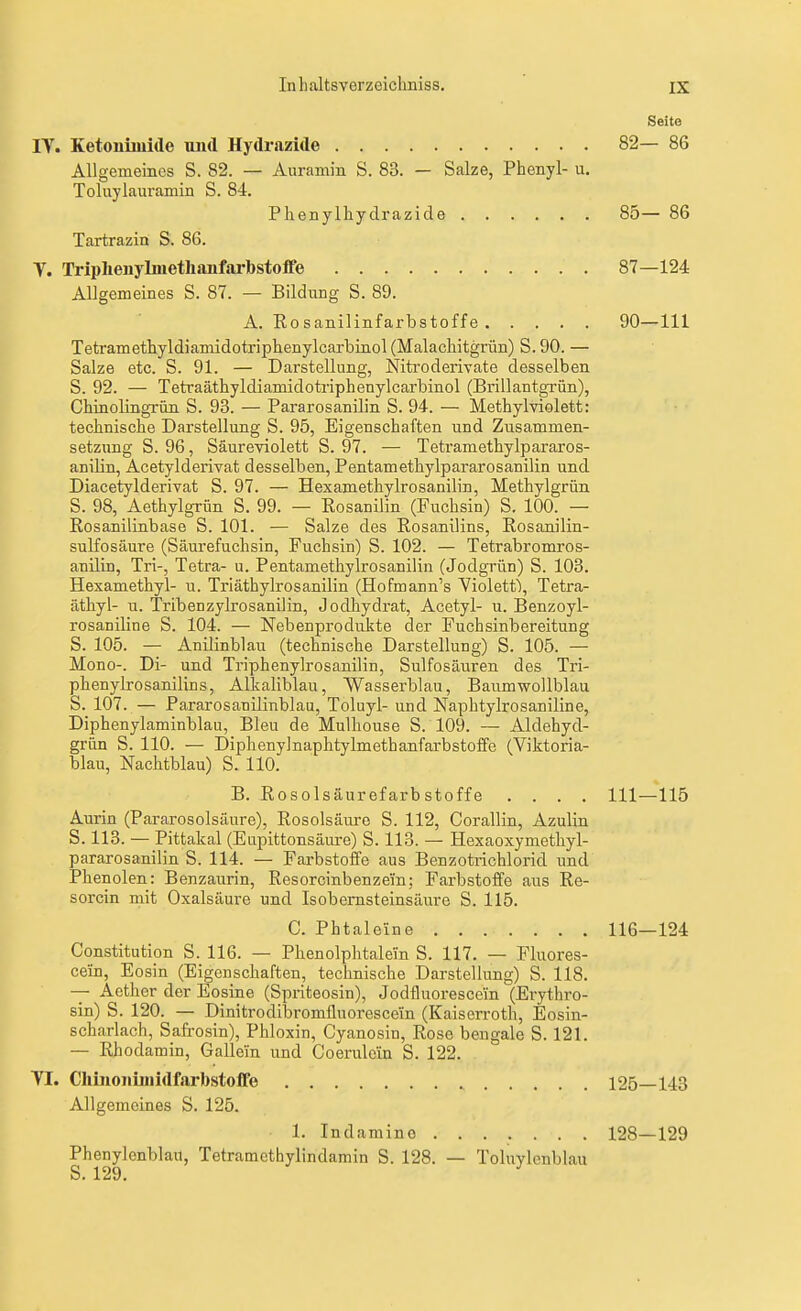Seite IT. Ketonüuide und Hydrazide 82— 86 Allgemeines S. 82. — Auramin S. 83. — Salze, Phenyl- u. Toluylaiu'amiii S. 84. Phenylhydrazide 85— 86 Tartrazin S. 86. y. Triplienylmetlianfarbstoffe 87—124 Allgemeines S. 87. — Bildung S. 89. A. Rosanilinfarbstoffe 90—III Tetramethyldiamidotriphenylcarbinol (Malachitgrün) S. 90. — Salze etc. S. 91. — Darstellung, Nitroderivate desselben S. 92. — Tetraäthyldiamidotriphenylcarbinol (BrillantgTÜn), Chinolingrün S. 93. — Pararosanilin S. 94. — Methylviolett: technische Darstellung S. 95, Eigenschaften und Zusammen- setzung S. 96, Säureviolett S. 97. — Tetramethylpararos- anilin, Acetylderivat desselben, Pentamethylpararosanilin und Diacetylderivat S. 97. — Hexamethylrosanilin, Methylgrün S. 98, Aethylgrün S. 99. — Rosanilin (Fuchsin) S. 100. — Rosanilinbase S. 101. — Salze des Rosanilins, Rosanilin- sulfosäure (Säui-efuchsin, Fuchsin) S. 102. — Tetrabromros- anilin. Tri-, Tetra- u. Pentamethylrosanilin (Jodgrün) S. 103. Hexamethyl- u. Triäthylrosanilin (Hofmann's Violett), Tetra- äthyl- u. Tribenzylrosanilin, Jodhydi-at, Acetyl- u. Benzoyl- rosaniline S. 104. — Nebenprodukte der Fuchsinbereitung S. 105. — Anilinblau (technische Darstellung) S. 105. — Mono-. Di- und Triphenylrosanilin, Sulfosäuren des Tri- phenyLrosanilins, Alkaliblau, Wasserblau, Baumwollblau S. 107. — Pararosanilinblau, Toluyl- und Naphtylrosaniline, Diphenylaminblau, Bleu de Mulhouse S. 109. — Aldehyd- grün S. 110. — Diphenylnaphtylmethanfarbstoffe (Viktoria- blau, Nachtblau) S. 110. B. RosolsäurefarbStoffe .... III—115 Aurin (Pararosolsäure), Rosolsäure S. 112, Corallin, Azulin S. 113. — Pittakal (Eupittonsäure) S. 113. — Hexaoxymethyl- pararosanilin S. 114. — Farbstoffe aus Benzotrichlorid und Phenolen: Benzaurin, Resorcinbenzei'n; Farbstoffe aus Re- sorcin mit Oxalsäure und Is ob ernst eins äure S. 115. C. Phtaleine 116—124 Constitution S. 116. — Phenolphtalei'n S. 117. — Fluores- cein. Eosin (Eigenschaften, technische Darstellung) S. 118. -- Aether der Eosine (Spriteosin), Jodfluorescein (Erythro- sin) S. 120. — Dinitrodibromüuorescein (Kaiserroth, Eosin- scharlach, Safrosin), Phloxin, Cyanosin, Rose bengale S. 121. — Rhodamin, Gallein und Coerulein S. 122. TL Clünoiiiinidfarbstolfe 125—143 Allgemeines S. 125. 1. Indamino 128—129 Phenylenblau, Tetratnethylindamin S. 128. — Toluvlenblau S. 129. ^
