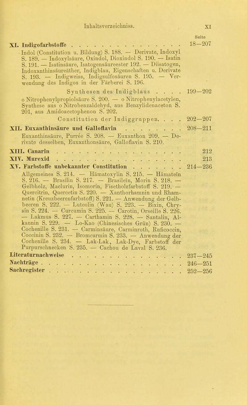 Seite XI. ludigofarbstoflfo 18-207 Indol (Constitution u. Bildung) S. 188. — Derivate, Indoxyl S. 189. — Indoxylsäure, Oxindol, Dioxindol S. 190. — Isatin S. 191. — Isatinsäure, Isatogensäuroester 192. — Diisatogen, Indoxanthinsäureäther, Indigblau, Eigenscliaften u. Derivate S. 193. — Indigwciss, Indigsulfosäuren S. 195. — Ver- wendung des Indigos in der Färlierei S. 196. Synthesen des Indigblaus .... 199—202 0 Nitrophenylpropiolsäure S. 200. — o Nitrophenylacetylen, Synthese aus o Nitrobenzaldehyd, aus Benzylidenaceton S. 201, aus Amidoacetophenon S. 202. Constitution der Indiggruppen. . . . 202—207 XII. Euxantliinsäure und Gralloflayin 208—211 Euxanthinsäure, Purree S. 208. — Euxanthon 209. — De- rivate desselben, Euxanthonsäure, Galloflavin S. 210. Xm. Canarin 212 XIY. Mm-exid 213 Xy. Farbstoffe uiibekaunter Coustitutiou 214—236 Allgemeines S. 214. — Hämatoxylin S. 215. — Hämatein S. 216. — Brasilin S. 217. — Brasilein, Morin S. 218. — Gelbholz, Maclurin, Isomorin, Fisetholzfarbstoff S. 219. — Quercitrin, Quercetin S. 220. — Xanthorhamnin und Rham- netin (Kreuzbeerenfarbstoff) S. 221. — Anwendung der Gelb- beeren S. 222. — Luteolin (Wau) S. 223. — Bixin, Chry- sin S. 224. — Curcumin S. 225. — Carotin, Orseille S. 226. — Lakmus S. 227. — Carthamin S. 228. — Santalin, Al- kannin S. 229. — Lo-Kao (Chinesisches Grün) S. 230. — Cochenille S. 231. — Carminsäm-e, Carminroth, Ruficoccin, Coccinin S. 232. — Bromearmin S. 233. — Anwendung der Cochenille S. 234. — Lak-Lak, Lak-Dye, Farbstoff der Purpurschnecken S. 235. — Cachou de Laval S. 236. Literaturnachweise 237—245 Nachträge 246—251 Sachregister 252—256