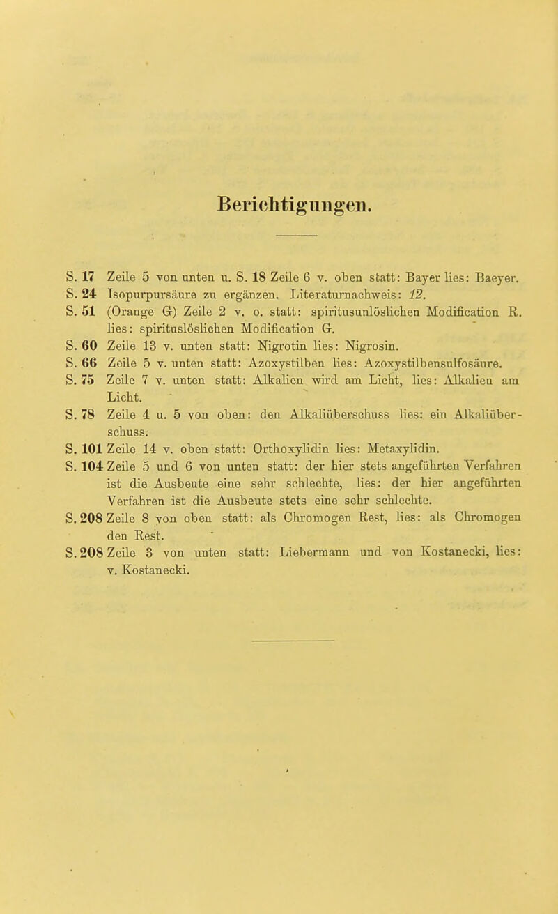 Berichtiguiigen. S. 17 Zeile 5 von unten u. S. 18 Zeile 6 v. oben statt: Bayer lies: Baeyer. S. 24 Isopurpursäure zu ergänzen. Literaturnachweis: 12. S. 51 (Orange G) Zeile 2 v. o. statt: spiritusunlöslichen Modification R. lies: spirituslöslichen Modification G. S. 60 Zeile 13 v. unten statt: Nigrotin lies: Nigrosin. S. 66 Zeile 5 v. unten statt: Azoxystilben lies: Azoxystilbensulfosäure. S. 75 Zeile 7 v. unten statt: Alkalien wird am Licht, lies: Alkalien am Licht. S. 78 Zeile 4 u. 5 von oben: den Alkaliüberschuss lies: ein Alkaliüber- schuss. S. 101 Zeile 14 v. oben statt: Orthoxylidin lies: Metaxylidin. S. 104 Zeile 5 und 6 von unten statt: der hier stets angeführten Verfahren ist die Ausbeute eine sehr schlechte, lies: der hier angeführten Verfahren ist die Ausbeute stets eine sehr schlechte. S. 208 Zeile 8 von oben statt: als Chromogen Rest, lies: als Chromogen den Rest. S. 208 Zeile 3 von unten statt: Liebermann und von Kostanecki, lies: