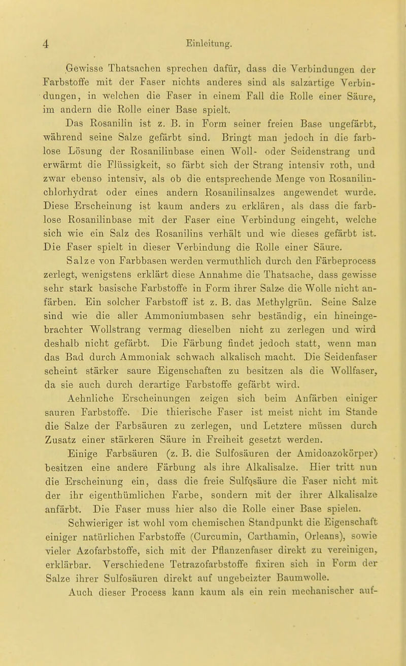 Gewisse Thatsachen sprechen dafür, dass die Verbindungen der Farbstoffe mit der Faser nichts anderes sind als salzartige Verbin- dungen, in welchen die Faser in einem Fall die Rolle einer Säure, im andern die Rolle einer Base spielt. Das Rosanilin ist z. B. in Form seiner freien Base ungefärbt, während seine Salze gefärbt sind. Bringt man jedoch in die farb- lose Lösung der Rosanilinbase einen Woll- oder Seidenstrang und erwärmt die Flüssigkeit, so färbt sich der Strang intensiv roth, und zwar ebenso intensiv, als ob die entsprechende Menge von Rosanilin- chlorhydrat oder eines andern Rosanilinsalzes angewendet wurde. Diese Erscheinung ist kaum anders zu erklären, als dass die farb- lose Rosanilinbase mit der Faser eine Verbindung eingeht, welche sich wie ein Salz des Rosanilins verhält und wie dieses gefärbt ist. Die Faser spielt in dieser Verbindung die Rolle einer Säure. Salze von Farbbasen werden vermuthlich durch den Färbeprocess zerlegt, wenigstens erklärt diese Annahme die Thatsache, dass gewisse sehr stark basische Farbstoffe in Form ihrer Salz-e die Wolle nicht an- färben. Ein solcher Farbstoff ist z. B. das Methylgrün. Seine Salze sind wie die aller Ammoniumbasen sehr beständig, ein hineinge- brachter Wollstrang vermag dieselben nicht zu zerlegen und wird deshalb nicht gefärbt. Die Färbung findet jedoch statt, wenn man das Bad durch Ammoniak schwach alkalisch macht. Die Seidenfaser scheint stärker saure Eigenschaften zu besitzen als die Wollfaser, da sie auch durch derartige Farbstoffe gefärbt wird. Aehnliche Erscheinungen zeigen sich beim Anfärben einiger sauren Farbstoffe. Die thierische Faser ist meist nicht im Stande die Salze der Farbsäuren zu zerlegen, und Letztere müssen durch Zusatz einer stärkeren Säure in Freiheit gesetzt werden. Einige Farbsäuren (z. B. die Sulfosäuren der Amidoazokörper) besitzen eine andere Färbung als ihre Alkalisalze. Hier tritt nun die Erscheinung ein, dass die freie Sulfosäure die Faser nicht mit der ihr eigenthümlichen Farbe, sondern mit der ihrer Alkalisalze anfärbt. Die Faser muss hier also die Rolle einer Base spielen. Schwieriger ist wohl vom chemischen Standpunkt die Eigenschaft einiger natürlichen Farbstoffe (Curcumin, Carthamin, Orleans), sowie vieler Azofarbstoffe, sich mit der Pflanzenfaser direkt zu vereinigen, erklärbar. Verschiedene Tetrazofarbstoffe fixiren sich in Form der Salze ihrer Sulfosäuren direkt auf ungeheizter Baumwolle. Auch dieser Process kann kaum als ein rein mechanischer auf-