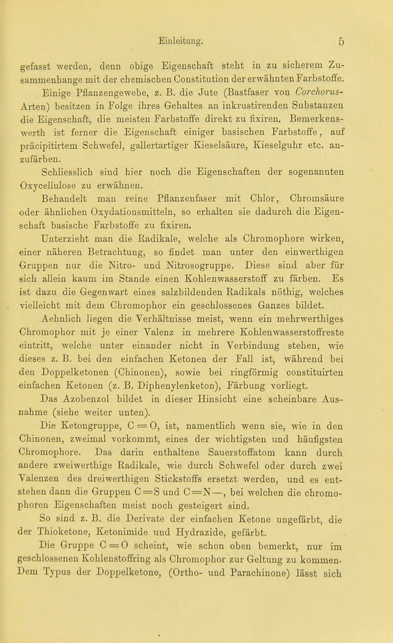 gefasst werden, denn obige Eigenschaft stellt in zu sicherem Zu- sammenhange mit der chemischen Constitution der erwähnten Farbstoffe. Einige Pflanzengewebe, z. B. die Jute (Bastfaser von Corchorus- Arten) besitzen in Folge ihres Gehaltes an inkrustirenden Substanzen die Eigenschaft, die meisten Farbstoffe direkt zu fixiren. Bemerkens- werth ist ferner die Eigenschaft einiger basischen Farbstoffe, auf präcipitirtem Schwefel, gallertartiger Kieselsäure, Kieseiguhr etc. an- zufärben. Schliesslich sind hier noch die Eigenschaften der sogenannten Oxycellulose zu erwähnen. Behandelt man reine Pflanzenfaser mit Chlor, Chromsäure oder ähnlichen Oxydationsmitteln, so erhalten sie dadurch die Eigen- schaft basische Farbstoffe zu fixiren, Unterzieht man die Radikale, welche als Chromophore wirken, einer näheren Betrachtung, so findet man unter den einwerthigen Gruppen nur die Nitro- und Nitrosogruppe. Diese sind aber für sich allein kaum im Stande einen Kohlenwasserstoff zu färben. Es ist dazu die Gegenwart eines salzbildenden Radikals nöthig, welches vielleicht mit dem Chromophor ein geschlossenes Ganzes bildet. Aehnlich liegen die Verhältnisse meist, wenn ein mehrwerthiges Chromophor mit je einer Yalenz in mehrere Kohlenwasserstoffreste eintritt, welche unter einander nicht in Verbindung stehen, wie dieses z. B. bei den einfachen Ketonen der Fall ist, während bei den Doppelketonen (Chinonen), sowie bei ringförmig constituü'ten einfachen Ketonen (z. B. Diphenylenketon), Färbung vorliegt. Das Azobenzol bildet in dieser Hinsicht eine scheinbare Aus- nahme (siehe weiter unten). Die Ketongruppe, C = 0, ist, namentlich wenn sie, wie in den Chinonen, zweimal vorkommt, eines der wichtigsten und häufigsten Chromophore. Das darin enthaltene Sauerstoffatom kann durch andere zweiwerthige Radikale, wie durch Schwefel oder durch zwei Valenzen des dreiwerthigen Stickstoffs ersetzt werden, und es ent- stehen dann die Gruppen C=S und C=N—, bei welchen die chromo- phoren Eigenschaften meist noch gesteigert sind. So sind z. B. die Derivate der einfachen Ketone ungefärbt, die der Thioketone, Ketonimide und Hydrazide, gefärbt. Die Gruppe C = 0 scheint, wie schon oben bemerkt, nur im geschlossenen Kohlenstoffring als Chromophor zur Geltung zu kommen- Dem Typus der Doppelketone, (Ortho- und Parachiuoue) lässt sich