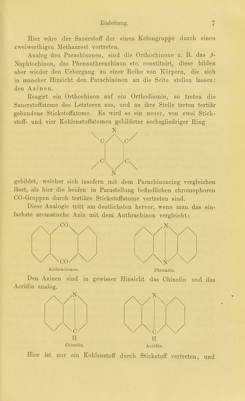 Hier wäre der Sauerstoff der einen Ketongruppe durch einen zweiwerthigen Methanrest vertreten. Analog den Parachinonen, sind die Orthochinone z. B. das ß- Naphtochinon, das Phenanthrenchinon etc. constituirt, diese bilden aber wieder den Uebergang zu einer Reihe von Körpern, die sich in mancher Hinsicht den Parachinonen an die Seite stellen lassen: den Azinen. Reagirt ein Orthochiuon auf ein Orthodiamin, so treten die Sauerstoffatome des Letzteren aus, und an ihre Stelle treten tertiär gebundene Stickstoffatome. Es wird so ein neuer, von zwei Stick- stoff- und vier Kohlenstoffatomen gebildeter sechsgliedriger Ring \ ' • N gebildet, welcher sich insofern mit dem Parachinonring vergleichen lässt, als hier die beiden in ParasteJlung befindlichen chromophoren CO-Gruppen durch tertiäre Stickstoffatome vertreten sind. Diese Analogie tritt am deutlichsten hervor, wenn man das ein- fachste aromatische Azin mit dem Anthrachinon vergleicht: .CO, ^ . .Ns CO/ \/ Aathrachinon. Phenaziu. Den Azinen sind in gewisser Hinsicht das Chiuolin und das Acridin analog. 0/ II Chinolin. c H Acridin Hier ist nur ein Kohlenstoff durch Stickstoff vertreten, und