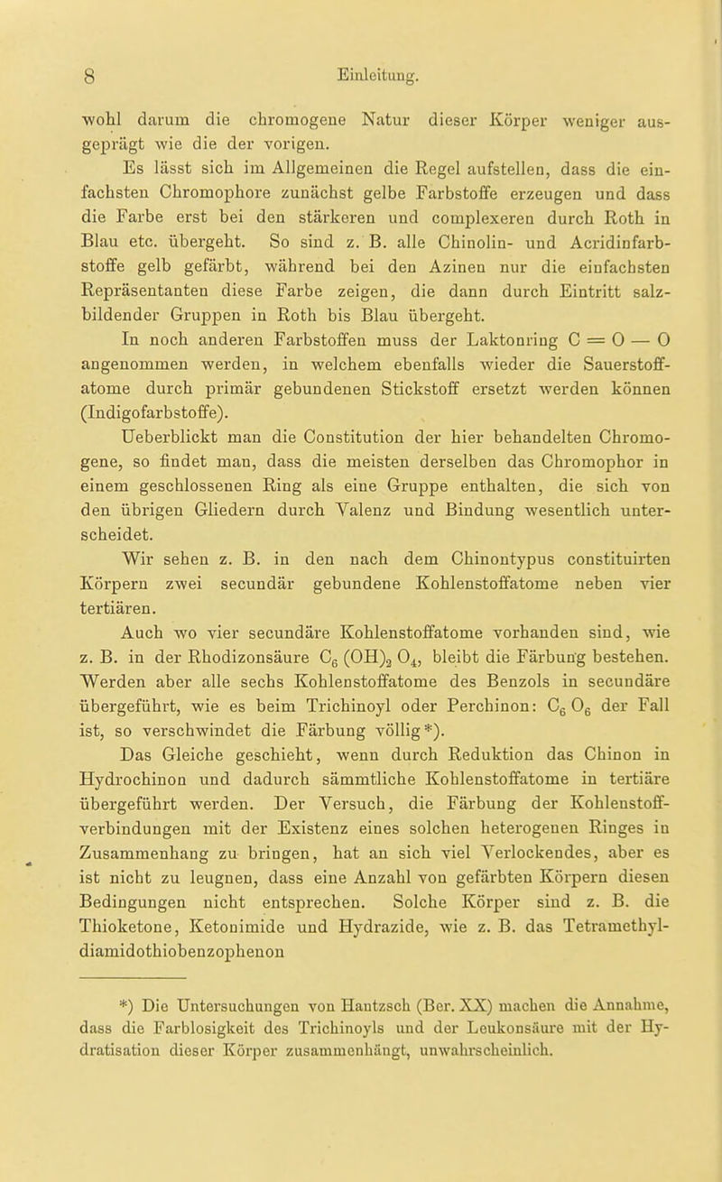 wohl darum die chromogene Natur dieser Körper weniger aus- geprägt wie die der vorigen. Es lässt sich im Allgemeinen die Regel aufstellen, dass die ein- fachsten Chromophore zunächst gelbe Farbstoffe erzeugen und dass die Farbe erst bei den stärkeren und complexeren durch Roth in Blau etc. übergeht. So sind z. B. alle Chinolin- und Acridinfarb- stoffe gelb gefärbt, während bei den Azinen nur die einfachsten Repräsentanten diese Farbe zeigen, die dann durch Eintritt salz- bildender Gruppen in Roth bis Blau übergeht. In noch anderen Farbstoffen muss der Laktonring C = 0 — 0 angenommen werden, in welchem ebenfalls wieder die Sauerstoff- atome durch primär gebundenen Stickstoff ersetzt werden können (Indigofarbstoffe). Ueberblickt man die Constitution der hier behandelten Chromo- gene, so findet man, dass die meisten derselben das Chromophor in einem geschlossenen Ring als eine Gruppe enthalten, die sich Ton den übrigen Gliedern durch Yalenz und Bindung wesentlich unter- scheidet. Wir sehen z. B. in den nach dem Chinontypus constituirten Körpern zwei secundär gebundene Kohlenstoffatome neben vier tertiären. Auch wo vier secundäre Kohlenstoffatome vorhanden sind, wie z. B. in der Rhodizonsäure Cg (0H)2 0^, bleibt die Färbung bestehen. Werden aber alle sechs Kohlenstoffatome des Benzols in secundäre übergeführt, wie es beim Trichinoyl oder Perchinon: Cg Og der Fall ist, so verschwindet die Färbung völlig*). Das Gleiche geschieht, wenn durch Reduktion das Chinon in Hydrochinon und dadurch sämmtliche Kohlenstoffatome in tertiäre übergeführt werden. Der Versuch, die Färbung der Kohlenstoff- verbindungen mit der Existenz eines solchen heterogenen Ringes in Zusammenhang zu bringen, hat an sich viel Yerlockendes, aber es ist nicht zu leugnen, dass eine Anzahl von gefärbten Körpern diesen Bedingungen nicht entsprechen. Solche Körper sind z. B. die Thioketone, Ketouimide und Hydrazide, wie z. B. das Tetramethyl- diamidothiobenzophenou *) Die Untersuchungen von Hantzsch (Ber. XX) machen die Annahme, dass die Farblosigkeit des Trichinoyls und der Leukonsäure mit der Hy- dratisation dieser Körper zusammenhängt, unwahrscheinlich.