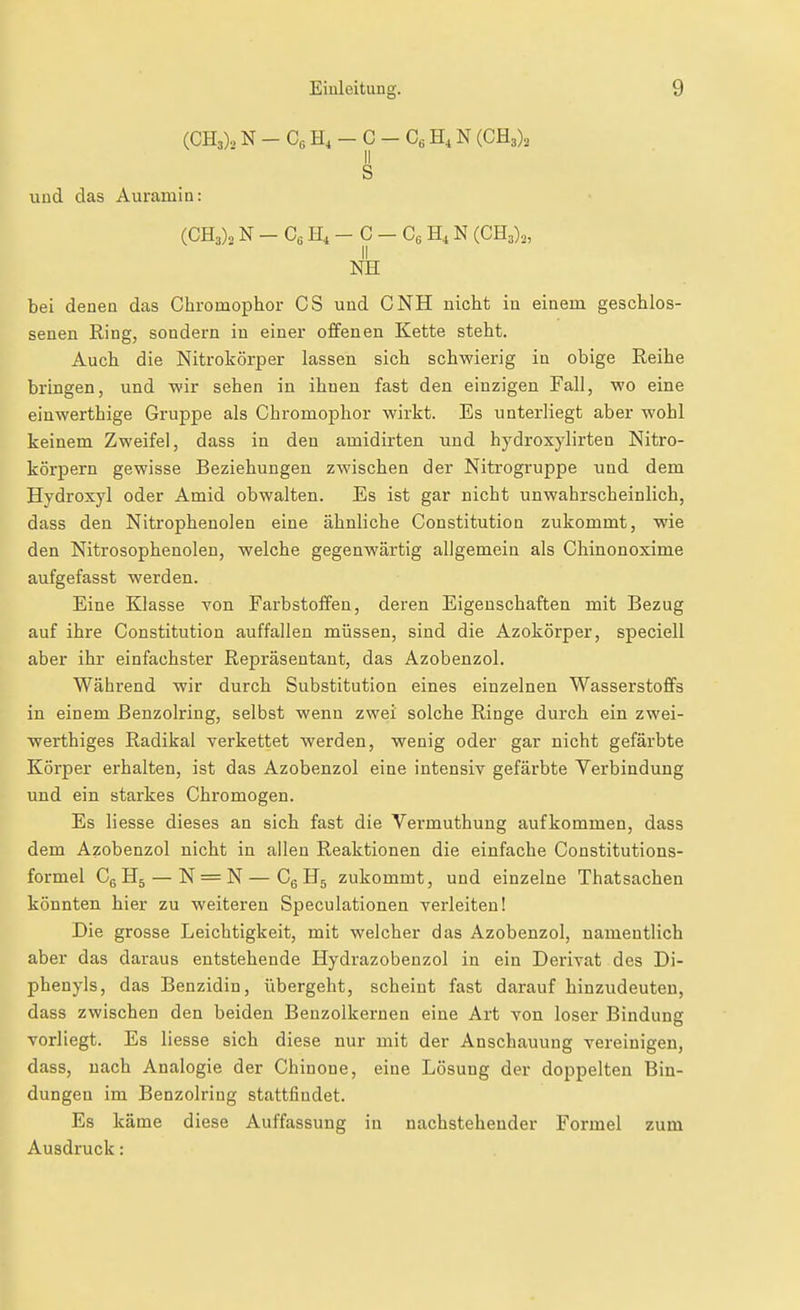 (CH3).. N - C« H, - C - C« H, N (CR,), II S uud das Aurainin: (CH3)o N - Cs H4 - C - Cß H, N (CH3),, II KE bei denen das Chroinophor CS uud CNH nicht in einem geschlos- senen Ring, sondern in einer offenen Kette steht. Auch die Nitrokörper lassen sich schwierig in obige Reihe bringen, und wir sehen in ihnen fast den einzigen Fall, -wo eine einwerthige Gruppe als Chromophor wirkt. Es unterliegt aber wohl keinem Zweifel, dass in den amidirten uud hydroxylirten Nitro- körpern gewisse Beziehungen zwischen der Nitrogruppe uud dem Hydroxyl oder Amid obwalten. Es ist gar nicht unwahrscheinlich, dass den Nitrophenolen eine ähnliche Constitution zukommt, wie den Nitrosophenolen, welche gegenwärtig allgemein als Chiuonoxime aufgefasst werden. Eine Klasse Ton Farbstoffen, deren Eigenschaften mit Bezug auf ihre Constitution auffallen müssen, sind die Azokörper, speciell aber ihr einfachster Repräsentant, das Azobenzol. Während wir durch Substitution eines einzelnen Wasserstoffs in einem Beuzolring, selbst wenn zwei solche Ringe durch ein zwei- werthiges Radikal verkettet werden, wenig oder gar nicht gefärbte Körper erhalten, ist das Azobenzol eine intensiv gefärbte Verbindung und ein stai-kes Chromogeu. Es Hesse dieses an sich fast die Vei'muthuug aufkommen, dass dem Azobenzol nicht in allen Reaktionen die einfache Constitutions- formel C^H^ — N = N—CgHj zukommt, und einzelne Thatsachen könnten hier zu weiteren Speculationea verleiten! Die grosse Leichtigkeit, mit welcher das Azobenzol, namentlich aber das daraus entstehende Hydrazobenzol in ein Derivat des Di- phenyls, das Benzidin, übergeht, scheint fast darauf hinzudeuten, dass zwischen den beiden Benzolkernen eine Art von loser Bindung vorliegt. Es liesse sich diese nur mit der Anschauung vereinigen, dass, nach Analogie der Chinone, eine Lösung der doppelten Bin- dungen im Benzolring stattfindet. Es käme diese Auffassung in nachstehender Formel zum Ausdruck: