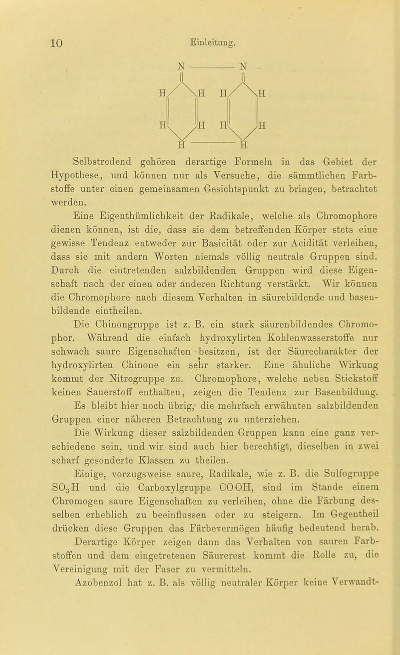 N N H H H PI H H H H H Selbstredend gehören derartige Formeln in das Gebiet der Hypothese, und können nur als Versuche, die sämmtlichen Farb- stoffe unter einen gemeinsamen Gesichtspunkt zu bringen, betrachtet werden. Eine Eigenthümlichkeit der Radikale, welche als Ghromophore dienen können, ist die, dass sie dem betreffenden Körper stets eine gewisse Tendenz entweder zur Basicität oder zur Acidität verleihen, dass sie mit andern Worten niemals völlig neutrale Gruppen sind. Durch die eintretenden salzbildenden Gruppen wird diese Eigen- schaft nach der einen oder anderen Richtung verstärkt. Wir können die Ghromophore nach diesem Verhalten in säurebildende und basen- bildende eintheilen. Die Chinongruppe ist z. B. ein stark säurenbildendes Chromo- phor. Während die einfach hydroxylirten Kohlenwasserstoffe nur schwach saure Eigenschaften besitzen, ist der Säurecharakter der hydroxylirten Chinone ein sehr starker. Eine ähnliche Wirkung kommt der Nitrogruppe zu. Ghromophore, welche neben Stickstoff keinen Sauerstoff enthalten, zeigen die Tendenz zur Basenbildung. Es bleibt hier noch übrig, die mehrfach erwähnten salzbildenden Gruppen einer näheren Betrachtung zu unterziehen. Die Wirkung dieser salzbildenden Gruppen kann eine ganz ver- schiedene sein, und wir sind auch hier berechtigt, dieselben in zwei scharf gesonderte Klassen zu theilen. Einige, vorzugsweise saure, Radikale, wie z. B. die Sulfogruppe SO3H und die Carboxylgruppe GOGH, sind im Stande einem Chromogen saure Eigenschaften zu verleihen, ohne die Färbung des- selben erheblich zu beeinflussen oder zu steigern. Im Gegeutheil drücken diese Gruppen das Färbevermögeu häufig bedeutend herab. Derartige Körper zeigen dann das Verhalten von sauren Farb- stoffen und dem eingetretenen Säurerest kommt die Rolle zu, die Vereinigung mit der Faser zu vermitteln. Azobenzol hat z. B. als völlig neutraler Körper keine Verwandt-