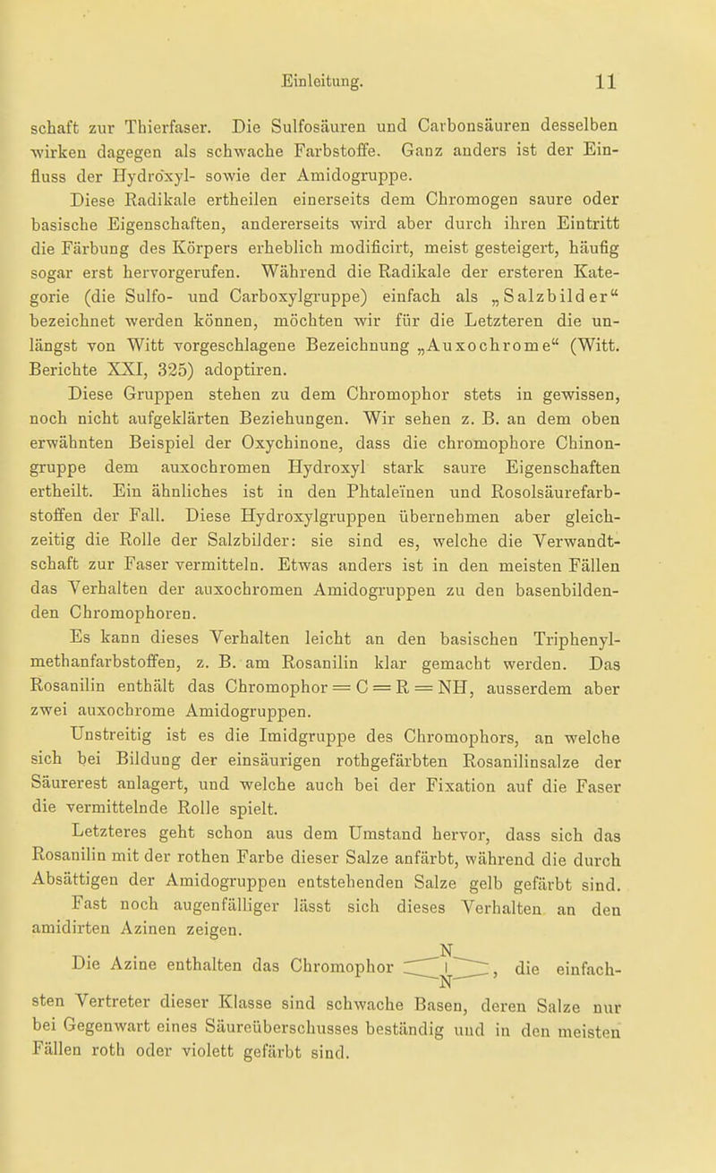 Schaft zur Thierfaser. Die Sulfosäuren und Cavbonsäuren desselben wirken dagegen als schwache Farbstoffe. Ganz anders ist der Ein- fluss der Hydröxyl- sowie der Amidogruppe. Diese Radikale ertheilen einerseits dem Chromogen saure oder basische Eigenschaften, andererseits wird aber durch ihren Eintritt die Färbung des Körpers erheblich modificirt, meist gesteigert, häufig sogar erst hervorgerufen. Während die Radikale der ersteren Kate- gorie (die Sulfo- und Carboxylgruppe) einfach als „Salzbilder bezeichnet werden können, möchten wir für die Letzteren die un- längst von Witt vorgeschlagene Bezeichnung „Auxochrome (Witt. Berichte XXI, 325) adoptiren. Diese Gruppen stehen zu dem Chromophor stets in gewissen, noch nicht aufgeklärten Beziehungen. Wir sehen z. B. an dem oben erwähnten Beispiel der Oxychinone, dass die chromophore Chinon- gruppe dem auxochromen Hydroxyl stark saure Eigenschaften ertheiit. Ein ähnliches ist in den Phtaleinen und Rosolsäurefarb- stoffen der Fall. Diese Hydroxylgruppen übernehmen aber gleich- zeitig die Rolle der Salzbilder: sie sind es, welche die Verwandt- schaft zur Faser vermitteln. Etwas anders ist in den meisten Fällen das Verhalten der auxochromen Amidogruppen zu den basenbilden- den Chromophoren. Es kann dieses Verhalten leicht an den basischen Triphenyl- methanfarbstoffen, z. B. am Rosanilin klar gemacht werden. Das Rosanilin enthält das Chromophor = C = R = NH, ausserdem aber zwei auxochrome Amidogruppen. Unstreitig ist es die Imidgruppe des Chromophors, an welche sich bei Bildung der einsäurigen rothgefärbten Rosanilinsalze der Säurerest anlagert, und welche auch bei der Fixation auf die Faser die vermittelnde Rolle spielt. Letzteres geht schon aus dem Umstand hervor, dass sich das Rosanilin mit der rothen Farbe dieser Salze anfärbt, während die durch Absättigen der Amidogruppen entstehenden Salze gelb gefärbt sind. Fast noch augenfälliger lässt sich dieses Verhalten an den amidirten Azinen zeigen. N Die Azine enthalten das Chromophor I ~~ die einfach- sten Vertreter dieser Klasse sind schwache Basen, deren Salze nur bei Gegenwart eines Säureüberschusses beständig und in den meisten Fällen roth oder violett gefärbt sind.