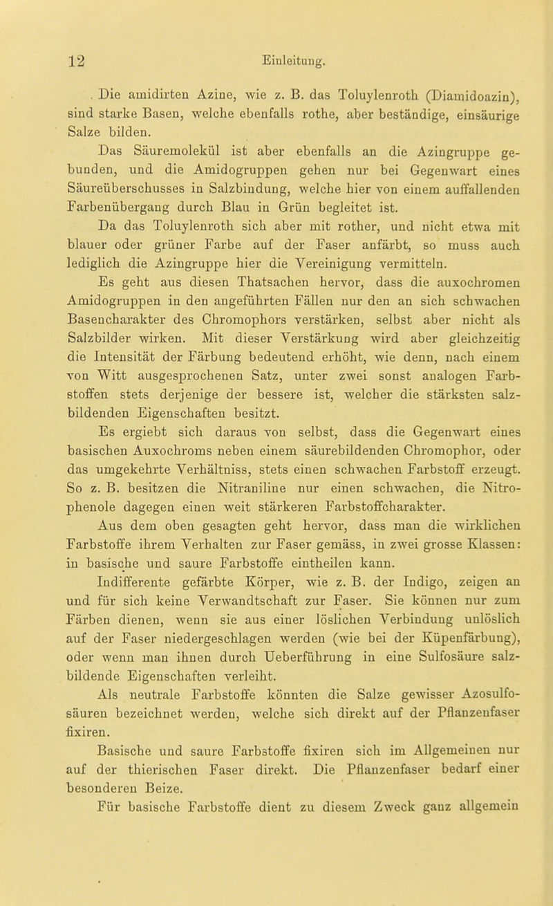 . Die ainidirten Azine, wie z. B. das Toluylenroth (Diainidoazin), sind starke Basen, welche ebenfalls rothe, aber beständige, einsäurige Salze bilden. Das Säuremolekül ist aber ebenfalls an die Azingruppe ge- bunden, und die Amidogruppeu geben nur bei Gegenwart eines Säureüberschusses in Salzbindung, welche hier von einem aulfallenden Farbenübergang durch Blau in Grün begleitet ist. Da das Toluylenroth sich aber mit rother, und nicht etwa mit blauer oder grüner Farbe auf der Faser anfärbt, so muss auch lediglich die Azingruppe hier die Vereinigung vermitteln. Es geht aus diesen Thatsachen hervor, dass die auxochromen Amidogruppen in den angeführten Fällen nur den an sich schwachen Basencharakter des Chromophors verstärken, selbst aber nicht als Salzbilder wirken. Mit dieser Verstärkung wird aber gleichzeitig die Intensität der Färbung bedeutend erhöht, wie denn, nach einem von Witt ausgesprochenen Satz, unter zwei sonst analogen Farb- stoifen stets derjenige der bessere ist, welcher die stärksten salz- bildenden Eigenschaften besitzt. Es ergiebt sich daraus von selbst, dass die Gegenwart eines basischen Auxochroms neben einem säurebildenden Chromophor, oder das umgekehrte Verhältniss, stets einen schwachen Farbstofif erzeugt. So z. B. besitzen die Nitraniline nur einen schwachen, die Nitro- phenole dagegen einen weit stärkeren Farbstoflfcharakter. Aus dem oben gesagten geht hervor, dass man die wirklichen Farbstoffe ihrem Verhalten zur Faser gemäss, in zwei grosse Klassen: in basische und saure Farbstoffe eintheilen kann. Indifferente gefärbte Körper, wie z. B. der Indigo, zeigen an und für sich keine Verwandtschaft zur Faser. Sie können nur zum Färben dienen, wenn sie aus einer löslichen Verbindung unlöslich auf der Faser niedergeschlagen werden (wie bei der Küpenfärbung), oder wenn man ihnen durch Ueberfiihrung in eine Sulfosäure salz- bildende Eigenschaften verleiht. Als neutrale Farbstoffe könnten die Salze gewisser Azosulfo- säuren bezeichnet werden, welche sich direkt auf der Pflanzenfaser fixiren. Basische und saure Farbstoffe fixiren sich im Allgemeinen nur auf der thierischen Faser direkt. Die Pflanzenfaser bedarf einer besonderen Beize. Für basische Farbstoffe dient zu diesem Zweck ganz allgemein