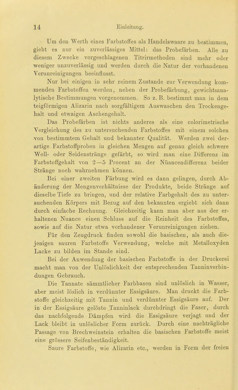 ■ Um den Werth eines Farbstoffes als Haudelswaare zu bestimmen, giebt es nur ein zuvorlässiges Mittel: das Probefärben. Alle zu diesem Zwecke vorgeschlagenen Titrirmethodeu sind mehr oder ■weniger unzuverlässig und werden durch die Natur der vorhandenen Verunreinigungen beeiuflusst. Nur bei einigen in sehr reinem Zustande zur Verwendung kom- menden Farbstoffen werden, neben der Probefärbung, gewdchtsana- lytische Bestimmungen vorgenommen. So z. B. bestimmt man in dem teigförmigen Alizarin nach sorgfältigem Auswaschen den Trockenge- halt und etwaigen Aschengehalt. Das Probefärben ist nichts anderes als eine colorimetrische Vergleichung des zu untersuchenden Farbstoffes mit einem solchen von bestimmtem Gebalt und bekannter Qualität. Werden zwei der- artige Farbstoffproben in gleichen Mengen auf genau gleich schwere Woll- oder Seidenstränge gefärbt, so wird man eine Differenz im Farbstoffgehalt von 2—5 Procent an der Nüancendifferenz beider Stränge noch wahrnehmen können. Bei einer zweiten Färbung wird es dann gelingen, durch Ab- änderung der Mengenverhältnisse der Produkte, beide Stränge auf dieselbe Tiefe zu bringen, und der relative Farbgehalt des zu unter- suchenden Körpers mit Bezug auf den bekannten ergiebt sich dann durch einfache Rechnung. Gleichzeitig kann man aber aus der er- haltenen Nuance einen Schluss auf die Reinheit des Farbstoffes, sowie auf die Natur etwa vorhandener Verunreinigungen ziehen. Für den Zeugdruck finden sowohl die basischen, als auch die- jenigen sauren Farbstoffe Verwendung, welche mit Metalloxyden Lacke zu bilden im Stande sind. Bei der Anwendung der basischen Farbstoffe in der Druckerei macht man von der Unlöslichkeit der entsprechenden Tauninverbin- dungen Gebrauch. Die Tannate sämmtlicher Farbbasen sind unlöslich in Wasser, aber meist löslich in verdünnter Essigsäure. Man druckt die Farb- stoffe gleichzeitig mit Tannin und verdünnter Essigsäure auf. Der in der Essigsäure gelöste Tanuiulack durchdringt die Faser, durch das nachfolgende Dämpfen wird die Essigsäure verjagt und der Lack bleibt in unlöslicher Form zurück. Durch eine nachträgliche Passage von Brechweinstein erhalten die basischen Farbstoffe meist eine grössere Seifenbeständigkeit. Saure Farbstoffe, wie Alizarin etc., werden in Form der freien