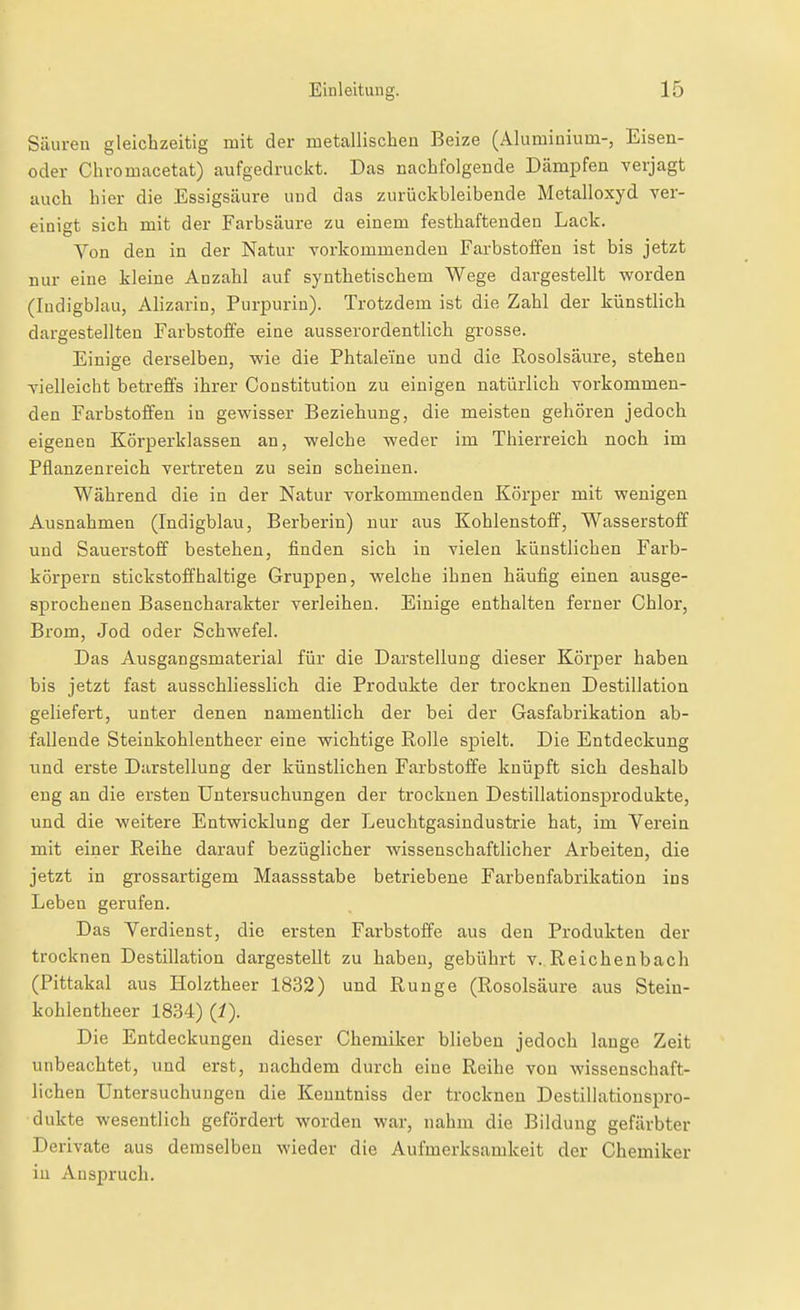 Säuren gleichzeitig mit der metallischen Beize (Aluminium-, Eisen- oder Chromacetat) aufgedruckt. Das nachfolgende Dämpfen verjagt auch hier die Essigsäure und das zurückbleibende Metalloxyd ver- einigt sich mit der Farbsäure zu einem festhafteuden Lack. Von den in der Natur vorkommenden Farbstoffen ist bis jetzt nur eine kleine Anzahl auf synthetischem Wege dargestellt vForden (ludigblau, Alizarin, Purpurin). Trotzdem ist die Zahl der künstlich dargestellten Farbstoffe eine ausserordentlich grosse. Einige derselben, wie die Phtaleine und die Rosolsäure, stehen vielleicht betreffs ihrer Constitution zu einigen natürlich vorkommen- den Farbstoffen in gevs'isser Beziehung, die meisten gehören jedoch eigenen Körperklassen an, welche weder im Thierreich noch im Pflanzenreich vertreten zu sein scheinen. Während die in der Natur vorkommenden Körper mit wenigen Ausnahmen (Indigblau, Berberin) nur aus Kohlenstoff, Wasserstoff und Sauerstoff bestehen, finden sich in vielen künstlichen Farb- körpern stickstoffhaltige Gruppen, welche ihnen häufig einen ausge- sprochenen Basencharakter verleihen. Einige enthalten ferner Chlor, Brom, Jod oder Schwefel. Das Ausgangsmaterial für die Darstellung dieser Körper haben bis jetzt fast ausschliesslich die Produkte der trocknen Destillation geliefert, unter denen namentlich der bei der Gasfabrikation ab- fallende Steinkohlentheer eine wichtige Rolle spielt. Die Entdeckung und erste Darstellung der künstlichen Farbstoffe knüpft sich deshalb eng an die ersten Untersuchungen der trocknen Destillationsprodukte, und die weitere Entwicklung der Leuchtgasindustrie hat, im Verein mit einer Reihe darauf bezüglicher wissenschaftlicher Arbeiten, die jetzt in grossartigem Maassstabe betriebene Farbenfabrikation ins Leben gerufen. Das Verdienst, die ersten Farbstoffe aus den Produkten der trocknen Destillation dargestellt zu haben, gebührt v. Reichenbach (Pittakal aus Holztheer 1832) und Runge (Rosolsäure aus Stein- kohlentheer 1834) {!). Die Entdeckungen dieser Chemiker blieben jedoch lange Zeit unbeachtet, und erst, nachdem durch eine Reihe von wissenschaft- lichen Untersuchungen die Kenntniss der trocknen Destillationspro- dukte wesentlich gefördert worden war, nahm die Bildung gefärbter Derivate aus demselben wieder die Aufmerksamkeit der Chemiker in Anspruch.