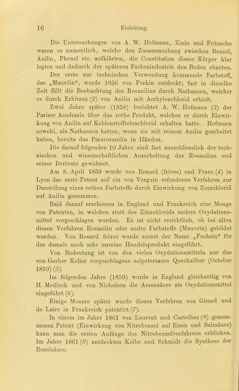 Die Untersiichungen von A. W. Hofmann, Zinin und Fritzsche waren es namentlich, welche den Zusammenhang zwischen Benzol Anilin, Phenol etc. aufklärten, die Constitution dieser Körper klar legten und dadurch der späteren Farbenindustrie den Boden ebneten. Der erste zur technischen Verwendung kommende Farbstoff, das „Mauvein, wurde 1856 von Perkin entdeckt; fast in dieselbe Zeit fällt die Beobachtung des Rosanilins durch Nathanson, welcher es durch Erhitzen (2) von Anilin mit Aethylenchlorid erhielt. Zwei Jahre später (1858) berichtet A. W. Hofmann (5) der Pariser Academie über das rothe Produkt, welches er durch Einwir- kung von Anilin auf Kohlenstofftetrachlorid erhalten hatte. Hofmann sowohl, als Nathanson hatten, wenn sie mit reinem Anilin gearbeitet haben, bereits das Pararosanilin in Händen. Die darauf folgenden 10 Jahre sind fast ausschliesslich der tech- nischen und wissenschaftlichen Ausarbeitung des RosanUins und seiner Derivate gewidmet. Am 8. April 1859 wurde von Renard (freres) und Franc (4) in Lyon das erste Patent auf ein von Verguin erfundenes Verfahren zur Darstellung eines rothen Farbstoffs durch Einwirkung von Zinnchlorid auf Anilin genommen. Bald darauf erschienen in England und Frankreich eine Menge von Patenten, in welchen statt des Zinnchlorids andere Oxydations- mittel vorgeschlagen wurden. Es ist nicht ersichtlich, ob bei allen diesen Verfahren Rosanilin oder andre Farbstoffe (Mauvein) gebildet wurden. Von Renard freres wurde zuerst der Name „Fuchsin für das damals noch sehr unreine Handelsprodukt eingeführt. Von Bedeutung ist von den vielen Oxydationsmitteln nur das von Gerber Keller vorgeschlagene salpetersaure Quecksilber (October 1859) (5). Im folgenden Jahre (1859) wurde in England gleichzeitig von H. Medlock und von Nicholson die Arsensäure als Oxydationsmittel eingeführt (6). Einige Monate später wurde dieses Verfahren von Girard und de Laire in Frankreich patentirt (7). In einem im Jahre 1861 von Laurent und Castelhaz (8) genom- menen Patent (Einwirkung von Nitrobenzol auf Eisen und Salzsäure) kann man die ersten Anfänge des Nitrobenzolverfahrens erblicken. Im Jahre 1861 (.9) entdeckten Kolbe und Schmidt die Synthese der Rosolsäure.
