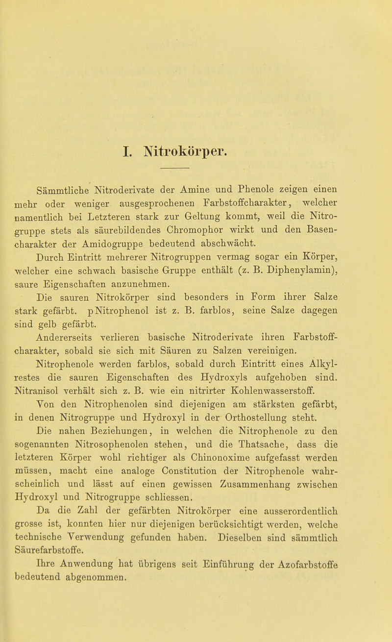 I. Nitrokörper. Sämmtliche Nitroderivate der Amine und Phenole zeigen einen mehr oder weniger ausgesprochenen Farbstoffcharakter, welcher namentlich bei Letzteren stark zur Geltung kommt, weil die Nitro- gi-uppe stets als säurebildendes Chromophor wirkt und den Basen- charakter der Amidogruppe bedeutend abschwächt. Durch Eintritt mehrerer Nitrogruppen vermag sogar ein Körper, welcher eine schwach basische Gruppe enthält (z. B. Diphenylamin), saure Eigenschaften anzunehmen. Die sauren Nitrokörper sind besonders in Form ihrer Salze stark gefärbt. pNitrophenol ist z. B. farblos, seine Salze dagegen sind gelb gefärbt. Andererseits verlieren basische Nitroderivate ihren Farbstoff- charakter, sobald sie sich mit Säuren zu Salzen vereinigen. Nitrophenole werden farblos, sobald durch Eintritt eines Alkyl- restes die sauren Eigenschaften des Hydroxyls aufgehoben sind. Nitranisol verhält sich z. B. wie ein nitrirter Kohlenwasserstoff. Von den Nitrophenolen sind diejenigen am stärksten gefärbt, in denen Nitrogruppe und Hydroxyl in der Orthostellung steht. Die nahen Beziehungen, in welchen die Nitrophenole zu den sogenannten Nitrosophenolen stehen, und die Thatsache, dass die letzteren Körper wohl richtiger als Chinonoxime aufgefasst werden müssen, macht eine analoge Constitution der Nitrophenole wahr- scheinlich und lässt auf einen gewissen Zusammenhang zwischen Hydroxyl und Nitrogruppe schliessen. Da die Zahl der gefärbten Nitrokörper eine ausserordentlicli grosse ist, konnten hier nur diejenigen berücksichtigt werden, welche technische Verwendung gefunden haben. Dieselben sind sämmtlich Säurefarbstoffe. Ihre Anwendung hat übrigens seit Einführung der Azofarbstoflfe bedeutend abgenommen.