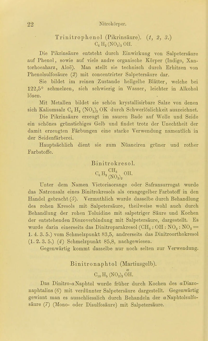 Trinitroplienol (Pikrinsäure), (i, 2, 3.) Co Ha (N0,)3 OH. Die Piki'insäure entsteht durch Einwirkung von Salpetersäure auf Phenol, sowie auf viele andre organische Körper (Indigo, Xan- torhoeaharz, Aloe). Man stellt sie technisch durch Erhitzen von Phenolsulfosäure (2) mit concentrii-ter Salpetersäure dar. Sie bildet im reinen Zustande hellgelbe Blätter, welche bei 122,5° schmelzen, sich schwierig in Wasser, leichter in Alkohol lösen. Mit Metallen bildet sie schön krystallisirbare Salze von denen sich Kaliumsalz Cg H2 (N02)3 OK durch Schwerlöslichkeit auszeichnet. Die Pikrinsäure erzeugt im sauren Bade auf Wolle und Seide ein schönes grünstichiges Gelb und findet trotz der Unechtheit der damit erzeugten Färbungen eine starke Verwendung namentlich in der Seidenfärberei. Hauptsächlich dient sie zum Nüanciren grüner und rother Farbstoffe. Binitrokresol. Unter dem Namen Yictoriaorange oder Safransurrogat wurde das Natronsalz eines Binitrokresols als orangegelber Farbstoff in den Handel gebracht (5). Vermuthlich wurde dasselbe durch Behandlung des rohen Kresols mit Salpetersäure, theilweise wohl auch durch Behandlung der rohen Toluidine mit salpetriger Säure und Kochen der entstehenden Diozoverbindung mit Salpetersäure, dargestellt. Es ■wurde darin einerseits das Dinitroparakresol (CH3: OH : NOj : NO, = 1. 4. 3. 5.) vom Schmelzpunkt 83,5, andrerseits das Dinitroorthokresol (1. 2. 3. 5.) (4) Schmelzpunkt 85,8, nachgewiesen. Gegenwärtig kommt dasselbe nur noch selten zur Verwendung. Binitronaphtol (Martiusgelb). CioH5(NOj)3 0H. Das Dinitro-aNaphtol wurde früher durch Kochen des aDiazo- naphtalins (6) mit verdünnter Salpetersäure dargestellt. Gegenwärtig gewinnt man es ausschliesslich durch Behandeln der «Naphtolsulfo- säure (7) (Mono- oder Disulfosäure) mit Salpetersäure.