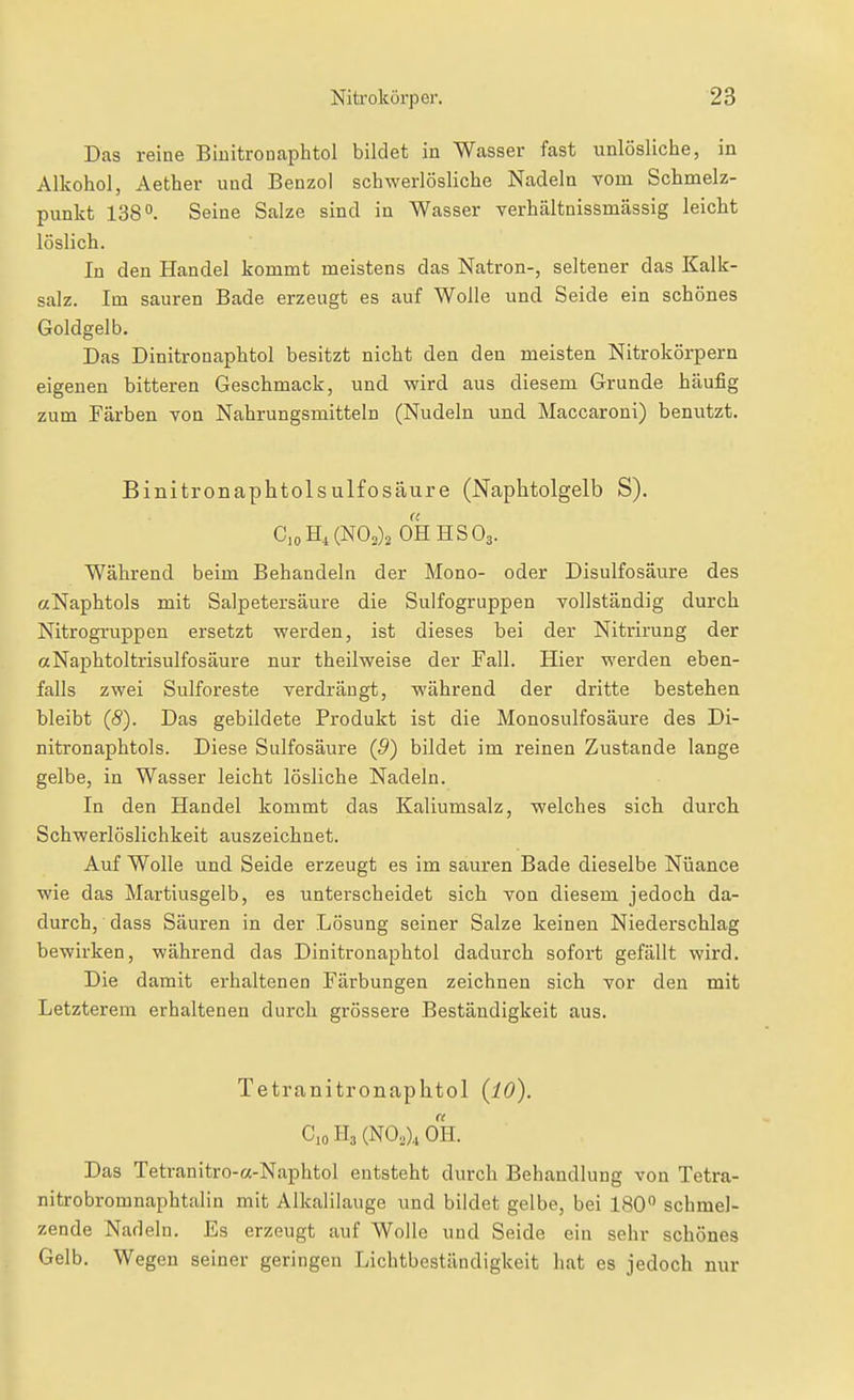 Das reine Biuitronaphtol bildet in Wasser fast unlösliche, in Alkohol, Aether und Benzol schwerlösliche Nadeln vom Schmelz- punkt 138°. Seine Salze sind in Wasser verhältnissmässig leicht löslich. In den Handel kommt meistens das Natron-, seltener das Kalk- salz. Im sauren Bade erzeugt es auf Wolle und Seide ein schönes Goldgelb. Das Dinitronaphtol besitzt nicht den den meisten Nitrokörpern eigenen bitteren Geschmack, und -wird aus diesem Grunde häufig zum Färben von Nahrungsmitteln (Nudeln und Maccaroni) benutzt. Binitronaphtolsulfosäure (Naphtolgelb S). C,oH,(NOs)2 0HHS03. Während beim Behandeln der Mono- oder Disulfosäure des aNaphtols mit Salpetersäure die Sulfogruppen vollständig durch Nitrogruppen ersetzt werden, ist dieses bei der Nitrirung der «Naphtoltrisulfosäure nur theilweise der Fall. Hier werden eben- falls zwei Sulforeste verdrängt, während der dritte bestehen bleibt (5). Das gebildete Produkt ist die Monosulfosäure des Di- nitronaphtols. Diese Sulfosäure (5) bildet im reinen Zustande lange gelbe, in Wasser leicht lösliche Nadeln. In den Handel kommt das Kaliumsalz, welches sich durch Schwerlöslichkeit auszeichnet. Auf Wolle und Seide erzeugt es im sauren Bade dieselbe Nüance wie das Martiusgelb, es unterscheidet sich von diesem jedoch da- durch, dass Säuren in der Lösung seiner Salze keinen Niederschlag bewirken, während das Dinitronaphtol dadurch sofort gefällt wird. Die damit erhaltenen Färbungen zeichnen sich vor den mit Letzterem erhaltenen durch grössere Beständigkeit aus. Tetranitronaphtol (lO). CioIl3(NOo)4 0H. Das Tetranitro-a-Naphtol entsteht durch Behandlung von Tctra- nitrobromnaphtalin mit Alkalilauge und bildet gelbe, bei 180 schmel- zende Nadeln. Es erzeugt auf Wolle und Seide ein sehr schönes Gelb. Wegen seiner geringen Lichtbeständigkeit hat es jedoch nur