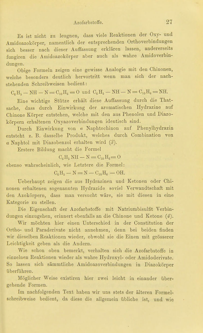 Es ist niclit zu leugnen, dass viele Reaktionen der Oxy- und Amidoazokörper, namentlich der entsprechenden Orthoverbindungen sich besser nach dieser Auffassung erklären lassen, andererseits fungiren die Amidoazokörper aber auch als wahre Amidoverbin- dungen. Obige Formeln zeigen eine gewisse Analogie mit den Chinonen, welche besonders deutlich hervortritt wenn man sich der nach- stehenden Schreibweisen bedient: CsHj - NH - N = CioHg = 0 und CßHs - NH - N = CioHg = NH. Eine wichtige Stütze erhält diese Auffassung durch die That- sache, dass durch Einwirkung der aromatischen Hydrazine auf Chinone Körper entstehen, welche mit den aus Phenolen und Diazo- körpern erhaltenen Oxyazoverbindungen identisch sind. Durch Einwirkung von « Naphtochinon auf Phenylhydrazin entsteht z. B. dasselbe Produkt, welches durch Combination von a Naphtol mit Diazobenzol erhalten wird (3). Erstere Bildung macht die Formel C6H5NH-N = CioH6=0 ebenso wahrscheinlich, wie Letztere die Formel: CeH5-N = N-C,oHe - OH. Ueberhaupt zeigen die aus Hydrazinen und Ketonen oder Chi- nonen erhaltenen sogenannten Hydrazide soviel Verwandtschaft mit den Azokörpern, dass man versucht wäre, sie mit diesen in eine Kategorie zu stellen. Die Eigenschaft der Azofarbstoffe mit Natriumbisulfit Yerbin- dungen einzugehen, erinnert ebenfalls an die Chinone und Ketone (4). Wir möchten hier einen Unterschied in der Constitution der Ortho- und Paraderivate nicht annehmen, denn bei beiden finden wir dieselben Reaktionen wieder, obwohl sie die Einen mit grösserer Leichtigkeit geben als die Andern. Wie schon oben bemerkt, verhalten sich die Azofarbstoffe in einzelnen Reaktionen wieder als wahre Hydroxyl- oder Amidoderivate. So lassen sich sämmtliche Amidoazoverbindungen in Diazokörper überführen. Möglicher Weise existiren hier zwei leicht in einander über- gehende Formen. Im nachfolgenden Text haben wir uns stets der älteren Formel- schreibweise bedient, da diese die allgemein übliche ist, und wie