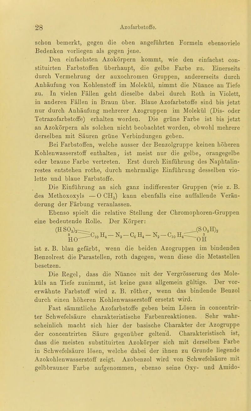 schon bemerkt, gegen die oben angeführten Formeln ebensoviele Bedenken vorliegen als gegen jene. Den einfachsten Azokörpern kommt, wie den einfachst con- stituirten Farbstoffen überhaupt, die gelbe Farbe zu. Einerseits durch Vermehrung der auxochromen Gruppen, andererseits durch Anhäufung von Kohlenstoff im Molekül, nimmt die Nüance an Tiefe zu. In vielen Fällen geht dieselbe dabei durch Roth in Violett, in anderen Fällen in Braun über. Blaue Azofarbstoffe sind bis jetzt nur durch Anhäufung mehrerer Azogruppen im Molekül (Dis- oder Tetrazofarbstoffe) erhalten worden- Die grüne Farbe ist bis jetzt an Azokörpern als solchen nicht beobachtet worden, obwohl mehrere derselben mit Säuren grüne Verbindimgen geben. Bei Farbstoffen, welche ausser der Benzolgruppe keinen höheren Kohlenwasserstoff enthalten, ist meist nur die gelbe, orangegelbe oder braune Farbe vertreten. Erst durch Einführung des Naphtalin- restes entstehen rothe, durch mehrmalige Einführung desselben vio- lette und blaue Farbstoffe. Die Einführung an sich ganz indifferenter Gruppen (wie z. B. des Methoxoxyls —0 CH3) kann ebenfalls eine auffallende Verän- derung der Färbung veranlassen. Ebenso spielt die relative Stellung der Chromophoren-Gruppen eine bedeutende Rolle. Der Körper: (H 503)2^ .(SOaH)^ ^ 0^^^° H, - N2 - H, - N, - C, 0 H,r=r QI ist z. B. blau gefärbt, wenn die beiden Azogruppen im bindenden Benzolrest die Parasteilen, roth dagegen, wenn diese die Metastellen besetzen. Die Regel, dass die Nüance mit der Vergi'össemng des Mole- küls an Tiefe zunimmt, ist keine ganz allgemein gültige. Der vor- erwähnte Farbstoff wird z. B. röther, wenn das bindende Benzol durch einen höheren Kohlenwasserstoff ersetzt wird. Fast sämmtliche Azofarbstoffe geben beim Lösen in concentrir- ter Schwefelsäure charakteristische Farbenreaktionen. Sehr wahr- scheinlich macht sich hier der basische Charakter der Azogruppe der concentrirten Säure gegenüber geltend. Charakteristisch ist, dass die meisten substituirten Azokörjjer sich mit derselben Farbe in Schwefelsäure lösen, welche dabei der ihnen zu Grunde liegende Azokohlenwasserstoff zeigt. Azobenzol wird von Schwefelsäure mit gelbbrauner Farbe aufgenommen, ebenso seine Oxy- und Amido-