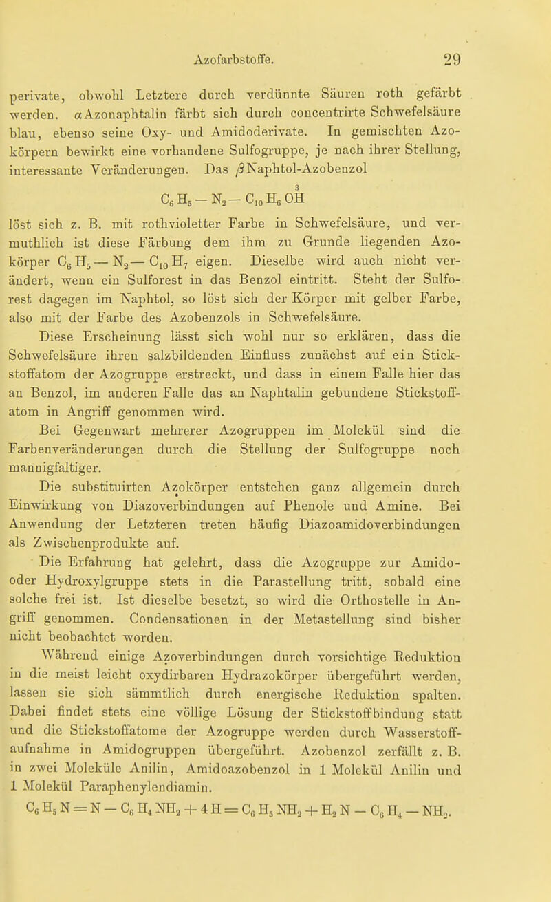 perivate, obwohl Letztere durch verdünnte Säuren roth gefärbt werden. aAzouaphtalin färbt sich durch concentrirte Schwefelsäure blau, ebenso seine Oxy- und Amidoderivate. In gemischten Azo- körpern bewirkt eine vorhandene Sulfogruppe, je nach ihrer Stellung, interessante Veränderungen. Das /9Naphtol-Azobenzol löst sich z. B. mit roth violetter Farbe in Schwefelsäure, und ver- muthlich ist diese Färbung dem ihm zu Grunde liegenden Azo- körper C^S^—N2—C10H7 eigen. Dieselbe wird auch nicht ver- ändert, wenn ein Sulforest in das Benzol eintritt. Steht der Sulfo- rest dagegen im Naphtol, so löst sich der Körper mit gelber Farbe, also mit der Farbe des Azobenzols in Schwefelsäure. Diese Erscheinung lässt sich wohl nur so erklären, dass die Schwefelsäure ihren salzbildenden Einfluss zunächst auf ein Stick- stoffatom der Azogruppe erstreckt, und dass in einem Falle hier das an Benzol, im anderen Falle das an Naphtalin gebundene Stickstoff- atom in Angriff genommen wird. Bei Gegenwart mehrerer Azogruppen im Molekül sind die Farbenveränderungen durch die Stellung der Sulfogruppe noch mannigfaltiger. Die substituirten Azokörper entstehen ganz allgemein durch Einwirkung von Diazoverbindungen auf Phenole und Amine. Bei Anwendung der Letzteren treten häufig Diazoamidoverbindungen als Zwischenprodukte auf. Die Erfahrung hat gelehrt, dass die Azogruppe zur Amido- oder Hydroxylgruppe stets in die Parastellung tritt, sobald eine solche frei ist. Ist dieselbe besetzt, so wird die Orthostelle in An- griff genommen. Condensationen in der Metastellung sind bisher nicht beobachtet worden. Während einige Azoverbindungen durch vorsichtige Reduktion in die meist leicht oxydirbaren Hydrazokörper übergeführt werden, lassen sie sich sämmtlich durch energische Reduktion spalten. Dabei findet stets eine völlige Lösung der Stickstoffbindung statt und die Stickstoffatome der Azogruppe werden durch Wasserstoff- aufnahme in Amidogruppen übergeführt. Azobenzol zerfällt z. B. in zwei Moleküle Anilin, Amidoazobenzol in 1 Molekül Anilin und 1 Molekül Paraphenylendiamin. C6H5N = N-C6H,NH3-f4H = CoH5Nn2 + H2N-CeH,-NH..