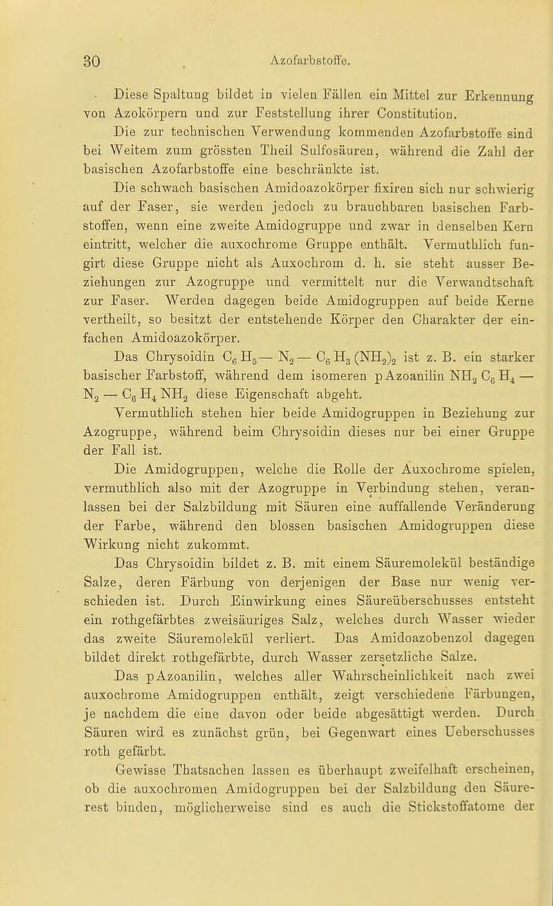• Diese Si)altung bildet in vieleu Fällen ein Mittel zur Erkennung von Azokörpern und zur Feststellung ihrer Constitution. Die zur technischen Verwendung kommenden Azofarbstoffe sind bei Weitem zum grössten Theil Sulfosäuren, während die Zahl der basischen Azofarbstoffe eine beschränkte ist. Die schwach basischen Amidoazokörper fixiren sich nur schwierig auf der Faser, sie werden jedoch zu brauchbaren basischen Farb- stoffen, wenn eine zweite Amidogruppe und zwar in denselben Kern eintritt, welcher die auxochrome Gruppe enthält. Vermuthlich fun- girt diese Gruppe nicht als Auxochrom d. h. sie steht ausser Be- ziehungen zur Azogruppe und vermittelt nur die Verwandtschaft zur Faser. Werden dagegen beide Amidogruppen auf beide Kerne vertheilt, so besitzt der entstehende Körper den Charakter der ein- fachen Amidoazokörper. Das Chrysoidin Cg H5——CgH3(NH2)2 ist z. B. ein starker basischer Farbstoff, während dem isomeren p Azoanilin NHg Cg — N3 — Cg H4 NHg diese Eigenschaft abgeht. Vermuthlich stehen hier beide Amidogruppen in Beziehung zur Azogruppe, während beim Chrysoidin dieses nur bei einer Gruppe der Fall ist. Die Amidogruppen, welche die Rolle der Auxochrome spielen, vermuthlich also mit der Azogruppe in Verbindung stehen, veran- lassen bei der Salzbildung mit Säuren eine auffallende Veränderung der Farbe, während den blossen basischen Amidogruppen diese Wirkung nicht zukommt. Das Chrysoidin bildet z. B. mit einem Säuremolekül beständige Salze, deren Färbung von derjenigen der Base nur wenig ver- schieden ist. Durch Einwirkung eines Säureüberschusses entsteht ein rothgefärbtes zweisäuriges Salz, welches durch Wasser wieder das zweite Säuremolekül verliert. Das Amidoazobenzol dagegen bildet direkt rothgefärbte, durch Wasser zersetzliche Salze. Das pAzoanilin, welches aller Wahrscheinlichkeit nach zwei auxochrome Amidogruppen enthält, zeigt verschiedene Färbungen, je nachdem die eine davon oder beide abgesättigt werden. Durch Säuren wird es zunächst gi'ün, bei Gegenwai't eines Ueberschusses roth gefärbt. Gewisse Thatsachen lassen es überhaupt zweifelhaft erscheinen, ob die auxochromen Amidogruppen bei der Salzbildung den Säure- rest binden, möglicherweise sind es auch die Stickstoffatome der