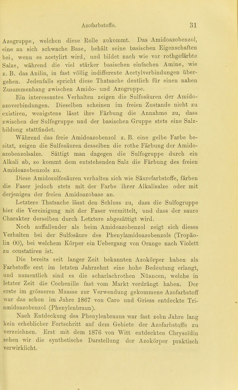 Azogruppe, welchen diese Rolle zukommt. Das Amidoazobenzol, eine au sich schwache Base, behält seine basischen Eigenschaften bei, wenn es acetylirt wird, und bildet nach wie vor rothgefärbte Salze, während die viel stärker basischen einfachen Amine, wie z. B. das Anilin, in fast völlig indifferente Acetylverbindungen über- gehen. Jedenfalls spricht diese Thatsache deutlich für einen nahen Zusammenhang zwischen Amido- und Azogruppe. Ein interessantes Verhalten zeigen die Sulfosäuren der Amido- azoverbindungen. Dieselben scheinen im freien Zustande nicht zu existiren, wenigstens lässt ihre Färbung die Annahme zu, dass zwischen der Sulfogruppe und der basischen Gruppe stets eine Salz- bildung stattfindet. Während das freie Amidoazobenzol z. B. eine gelbe Farbe be- sitzt, zeigen die Sulfosäuren desselben die rothe Färbung der Amido- azobenzolsalze. Sättigt man dagegen die Sulfogruppe durch ein Alkali ab, so kommt dem entstehenden Salz die Färbung des freien Amidoazobenzols zu. Diese Amidosulfosäuren verhalten sich wie Säurefarbstoffe, färben die Faser jedoch stets mit der Farbe ihrer Alkalisalze oder mit derjenigen der freien Amidoazobase an. Letztere Thatsache lässt den Schluss zu, dass die Sulfogruppe hier die Vereinigung mit der Faser vermittelt, und dass der saure Charakter derselben durch Letztere abgesättigt wird. Noch auffallender als beim Amidoazobenzol zeigt sich dieses Verhalten bei der Sulfosäure des Phenylamidoazobenzols (Tropäo- lin 00), bei welchem Körper ein Uebergang von Orange nach Violett zu constatiren ist. Die bereits seit langer Zeit bekannten Azokörper haben als Farbstoffe erst im letzten Jahrzehnt eine hohe Bedeutung erlangt, und namentlich sind es die scharlachrothen Nuancen, welche in letzter Zeit die Cochenille fast vom Markt verdrängt haben. Der erste im grösseren Maasse zur Verwendung gekommene Azofarbstoff war das schon im Jahre 1867 von Caro und Griess entdeckte Tri- amidoazobenzol (Phenylenbraun). Nach Entdeckung des Phenylenbrauns war fast zehn Jahre lang kein erheblicher Fortschritt auf dem Gebiete der Azofarbstqffe zu verzeichnen. Erst mit dem 1876 von Witt entdeckten Chrysoidin sehen wir die synthetische Darstellung der Azokörper praktisch verwirklicht.
