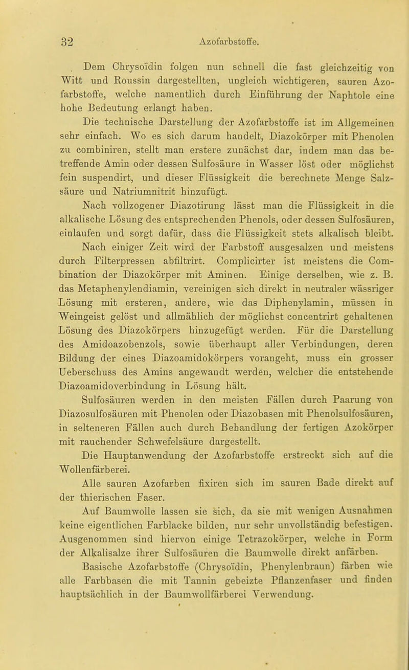Dem CbrysoTdin folgen nun schnell die fast gleichzeitig von Witt und Roussin dargestellten, ungleich wichtigeren, sauren Azo- farbstoffe, welche namentlich durch Einführung der Naphtole eine hohe Bedeutung erlangt haben. Die technische Darstellung der Azofarbstoffe ist im Allgemeinen sehr einfach. Wo es sich darum handelt, Diazokörper mit Phenolen zu combiniren, stellt man erstere zunächst dar, indem man das be- treffende Amin oder dessen Sulfosäure in Wasser löst oder möglichst fein suspendirt, und dieser Flüssigkeit die berechnete Menge Salz- säure und Natriumnitrit hinzufügt. Nach vollzogener Diazotirung lässt man die Flüssigkeit in die alkalische Lösung des entsprechenden Phenols, oder dessen Sulfosäuren, einlaufen und sorgt dafür, dass die Flüssigkeit stets alkalisch bleibt. Nach einiger Zeit wird der Farbstoff ausgesalzen und meistens durch Filterpressen abfiltrirt. Complicirter ist meistens die Com- bination der Diazokörper mit Aminen. Einige derselben, wie z. B. das Metaphenylendiamin, vereinigen sich direkt in neutraler wässriger Lösung mit ersteren, andere, wie das Diphenylamin, müssen in Weingeist gelöst und allmählich der möglichst concentrirt gehaltenen Lösung des Diazokörpers hinzugefügt werden. Für die Darstellung des Amidoazobenzols, sowie überhaupt aller Verbindungen, deren Bildung der eines Diazoamidokörpers vorangeht, muss ein grosser Ueberschuss des Amins angewandt werden, welcher die entstehende Diazoamidoverbindung in Lösung hält. Sulfosäuren werden in den meisten Fällen durch Paarung von Diazosulfosäuren mit Phenolen oder Diazobasen mit Phenolsulfosäuren, in selteneren Fällen auch durch Behandlung der fertigen Azokörper mit rauchender Schwefelsäure dargestellt. Die Hauptanwendung der Azofarbstoife erstreckt sich auf die Wollenfärberei. Alle sauren Azofarben fixiren sich im sauren Bade direkt auf der thierischen Faser. Auf Baumwolle lassen sie sich, da sie mit wenigen Ausnahmen keine eigentlichen Farblacke bilden, nur sehr unvollständig befestigen. Ausgenommen sind hiervon einige Tetrazokörper, welche in Form der Alkalisalze ihrer Sulfosäuren die Baumwolle direkt anfärben. Basische Azofarbstoffe (Chrysoidin, Phenylenbraun) färben wie alle Farbbasen die mit Tannin gebeizte Pflanzenfaser und finden hauptsächlich in der Baumwollfärberei Verwendung.